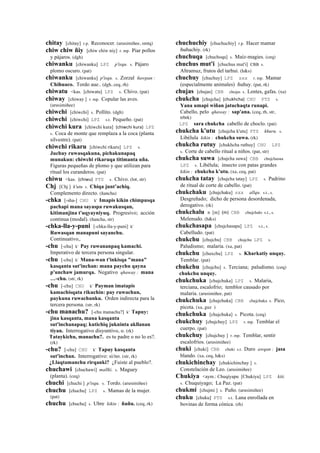 chitay [chitay] r.p. Reconocer. (arusimiñee, smtq)
chiw chiw ñiy [chiw chiw niy] r. mp. Piar pollos
y pájaros. (dgh)
chiwanku [chiwanku] LPZ p'isqu. s. Pájaro
plomo oscuro. (pat)
chiwanku [chiwanku] p'isqu. s. Zorzal ñawpan :
Chihuaco. Tordo aue.. (dgh, ceq, rh)
chiwatu <kas. [chiwatu] LPZ s. Chivo. (pat)
chiway [chiway ] r. mp. Copular las aves.
(arusimiñee)
chiwchi [chiwchi] s. Pollito. (dgh)
chiwchi [chiwchi] LPZ s.t. Pequeño. (pat)
chiwchi kura [chiwchi kura] (chiwchi	
  kura)	
  	
  LPZ
s. Coca de monte que remplaza a la coca (planta
silvestre). (pat)
chiwchi rikaru [chiwchi rikaru] LPZ s.
Juchuy ruwasqakuna, pichakunapaq
munakun: chiwchi rikaruqa titimanta uña.
Figuras pequeñas de plomo y que utilizan para
ritual los curanderos. (pat)
chiwu <kas. (chiwu)	
  	
  PTS s. Chivo. (lot, str)
Chj [Chj ] k'utu s. Chiqa junt’achiq.
Complemento directo. (ñancha)
-chka [-sha-] CHU k' Imapis kikin chimpusqa
pachapi mana sayaspa ruwakusqan,
kitimanjina t'uqyayniyuq. Progresivo; acción
continua (modal). (ñancha, str)
-chka-lla-y-puni [-chka-lla-y-puni] k'
Ruwasqan manapuni sayanchu.
Continuativo,.
-chu [-chu] k' Pay ruwananpaq kamachi.
Imperativo de tercera persona singular.
-chu [-chu] k' Mana-wan t'inkisqa "mana"
kasqanta sut'inchan: mana paychu qayna
p'unchaw jamurqa. Negativo qhaway : mana
…-chu. (str, rk)
-chu [-chu] CHU k' Payman imatapis
kamachisqata rikuchin: pay ruwachun,
paykuna ruwachunku. Orden indirecta para la
tercera persona. (str, rk)
-chu manachu? [-chu manachu?] k' Tapuy:
jina kasqanta, mana kasqanta
sut'inchanapaq; kutichiq jukninta akllanan
tiyan. Interrogativo disyuntivo, o. (rk)
Tataykichu, manachu?. es tu padre o no lo es?.
(rk)
-chu? [-chu] CHU k' Tapuy kasqanta
sut'inchan. Interrogativo: si/no. (str, rk)
¿Llaqtamanchu rirqanki? ¿Fuiste al pueblo?.
chuchawi [chuchawi] mallki. s. Maguey
(planta). (ceq)
chuchi [chuchi ] p'isqu. s. Tordo. (arusimiñee)
chuchu [chuchu] LPZ s. Mamas de la mujer.
(pat)
chuchu [chuchu] s. Ubre kikin : ñuñu. (ceq, rk)
chuchuchiy [chuchuchiy] r.p. Hacer mamar
ñuñuchiy. (rk)
chuchuqa [chuchoqa] s. Maíz-magies. (ceq)
chuchus mut'i [chuchus mut'i] CBB s.
Altramuz, frutos del tarhui. (h&s)
chuchuy [chuchuy] LPZ sxx r. mp. Mamar
(especialmente animales) ñuñuy. (pat, rk)
chujas [chujas] CBB chojas s. Lentes, gafas. (xa)
chukcha [chujcha] (chukhcha)	
  	
  CHU PTS s.
Yana umapi wiñan jatuchaqta runapi.
Cabello, pelo qhaway : sap'ana. (ceq, rh, str,
trbrk)
LPZ sara chukcha cabello de choclo. (pat)
chukcha k'utu [chujcha k'utu] PTS khuru. s.
Libélula kikin : chukcha suwa. (rk)
chukcha rutuy [chukhcha ruthuy] CHU LPZ
s. Corte de cabello ritual a niños. (pat, str)
chukcha suwa [chujcha suwa] CBB chujchasua
LPZ s. Libélula; insecto con patas grandes
kikin : chukcha k'utu. (xa, ceq, pat)
chukcha tatay [chujcha tatay] LPZ s. Padrino
de ritual de corte de cabello. (pat)
chukchaku [chujchaku] sxx allqu. s.t., s.
Desgreñado; dicho de persona desordenada,
derogativo. (rk)
chukchalu n [m] (m)	
  	
  CBB chujchalo s.t., s.
Melenudo. (h&s)
chukchasapa [chujchasapa] LPZ s.t., s.
Cabelludo. (pat)
chukchu [chujchu] CBB chujchu LPZ s.
Paludismo; malaria. (xa, pat)
chukchu [chuxchu] LPZ s. Kharkatiy unquy.
Temblar. (pat)
chukchu [chujchu] s. Terciana; paludismo. (ceq)
chukchu unquy.
chukchuka [chujchuka] LPZ s. Malaria,
terciana, escalofrío; temblor causado por
malaria. (arusimiñee, pat)
chukchuka [chujchuka] CBB chujchuka s. Pico,
picota. (xa, guz )
chukchuka [chujchuka] s. Picota. (ceq)
chukchuy [chujchuy] LPZ r. mp. Temblar el
cuerpo. (pat)
chukchuy [chujchuy ] r. mp. Temblar, sentir
escalofríos. (arusimiñee)
chuki [chuki] CBB chuki s.t. Duro awqan : jasa
blando. (xa, ceq, h&s)
chukichinchay [chukichinchay ] s.
Constelación de Leo. (arusimiñee)
Chukiya <aym.: Chuqiyapu [Chukiya] LPZ kiti.
s. Chuquiyago; La Paz. (pat)
chukmi [chujmi ] s. Puño. (arusimiñee)
chuku [chuku] PTS s.t. Lana enrollada en
bovinas de forma cónica. (rh)
 