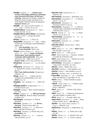 chuqila [choqela] LPZ s. Chuqila tusuy,
tusunku wichayñiqpi, pinkilluwan, phukuspa,
naqa chatriman rikch'akuq, wik'uña qara
q'ipirisqa. Bailarines de chuqilas, conjunto de
pinquillos, flauta con tapa, que bailan en las
zonas frígidas; tradición musical de alpaqueros
tapukayu tusuna. (pat)
chuqllu > kas.: choclo [choxllu] (chujllu)	
  	
  LPZ
PTS mallki. s. Choclo. (lot, pat, rh)
chuqllu khuru (chujllu	
  khuru)	
  	
  PTS khuru. s.
Gusano del maíz. (lot, rk)
chuqllu khuru, jut'u khuru [choxllu khuru,
jut'u khuru ] khuru. s. Gusano del choclo.
(arusimiñee)
chuqra [choxra] sxx s.t. Flaca. (rk)
chuqrikilla [choxrikilla] LPZ mallki. s. Planta
silvestre que se utiliza para curar maltrataduras,
golpes. (pat)
LPZ yana chuqrikilla negra. (pat)
LPZ yuraq chuqrikilla blanca. (pat)
chuqru [choxru] (chujru)	
  	
  CHU chhoxru LPZ
chhoxro PTS choxro s.t. Imapis ch'akipuspa
chuqruyapun: mana kaptinqa chuqru
t'antatapis mikhuykullanchik. Duro, seco
(alimentos) kikin : talu. (ceq, lot, pat, rh)
chuqru t'anta [choxru t'anta] pan duro. (rk)
chuqruyay [choxruyay] LPZ r. mp. Ser áspero.
(pat)
chuqruyay [choxruyay] CBB chojruyay PTS
r.p. Endurecerse, secarse y volverse duro. (xa,
ceq, rh)
Chay t'anta chukruyaykunña Ese pan ya se
endureció.. (rk)
chuqu [choqo] PTS s. Trabajo colectivo
retribuido con comida bebida y coca kikin :
mink'a. (ceq, rh)
chuqupa <aym. [choqopa] LPZ s. Maní. (bert
pat)
chuqupa jamk'a [choqopa jamk'a] LPZ s.
Tostado de maní. (pat)
chuqupi [choqopi] s. Maní, (Arachis hypogea).
(lay, smtq)
chuquy [choqoy] PTS r.p. Mink'api imatapis
ruway, llamk'ay. Realizar trabajo comunitario
recíproco. (rh)
churakapuy [churakapuy] r.ku Ponerse
(decidido).
churakuy [churakuy] PTS r. mp. Ruwaq
churakuy. Ponerse a hacer algo. (rk)
churakuy [churakuy] LPZ r.p. Poner en el
plato ritual para los dioses. (pat)
churakuy [churakuy] r.p. Ponerse ropa kikin :
p'achallikuy. (rh)
churana [churana] LPZ PTS s. Alacena;
lugar para poner. (pat, rk)
churana wasi [churana wasi] LPZ s.
Depósito. (pat)
churanakuq [churanakoj] s. Respondón. (ceq)
churanakuy [churanakuy] LPZ r. ku Discutir,
altercar. (ceq, pat, rk)
churarayay [churarayay] PTS r. mp.
Permanecer inmóvil. (smtq, rk)
churarpariy [churarpariy] PTS r.p. Poner en
cualquier lugar y abandonar la actividad que se
estaba haciendo. (smtq, rk)
churay (churay)	
  	
  CHU LPZ PTS r.p. Poner,
colocar. (ceq, lot, pat, rh, str)
churaykukuy [churaykukuy] LPZ PTS r.p.
Ponerse (ropa). (pat, rk)
churaykuy [churaykuy] LPZ r.p. Poner
(adentro). (pat, rk)
churchu, lirq'u [churchu, lirq'o] s. Bizco.
(arusimiñee)
churi (churi)	
  	
  LPZ PTS masi. s. Qhari wawa.
Hijo del padre. (ceq, lot, pat)
churi [churi] CHU s. Niño. (lot, str)
churi [churi] (churi)	
  	
  masi. s. Sobrino,a; hombre
a los hijos de su hermano. (dgh)
churi [churi] (churiy)	
  	
  masi. s. Sobrinos (si ya son
grandes) de hermana,o. (dgh)
churichakuy [churichakuy] r.p. Adoptar el
varón un hijo. (arusimiñee, ceq, smtq)
churki [churki] s. Madera dura. (ceq)
churkitu [churkitu] s. Cresta (gallina). (ceq)
churku [churku] s. Nene fastidioso. (ceq, rk)
churkuy [churkuy] wanlla. r.p. Resolver. (rk)
Churrillus (Chorrillos)	
  	
  PTS kiti. s. Chorrillos,
lugar entre Betanzos y Lajas Mayu. (lot, rk)
churu [churu] s. Terreno limitado por agua y
arroyos. (ceq)
-chuch <chuch [-chus] CHU k' Dudoso (sufijo
independiente: dudoso). (str)
[chus] k' Ignorativo.
chusi [chusi] CHU s. Cobertor viejo, rústico.
(ceq, trbrk)
chusi [chusi] CBB s. Cubierta de tejido grueso,
para tapar líquidos y comidas. (h&s)
chusi [chusi] LPZ s. Frazada, cobija. (pat)
chusi chusi [chusi chusi] LPZ mallki. s. Planta,
helecho común qhaway : raki raki. (pat)
chusku <kas. Chusco chusku [chusku] PTS
chusgu s.t. Ordinario. (ceq)
chutarayay [chutarayay] r.p. Holgazanear. (ceq,
rk)
chutay [chutay] LPZ r.p. Estirar, por ej. liga.
(lay, pat)
chutay [chutay] LPZ r.p. Sacudir al otro. (pat)
chutay [chutay] CHU r.p. Trancar, la puerta.
 
