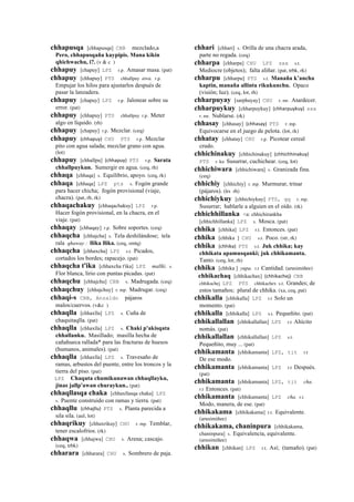 chhapusqa [chhapusqa] CBB mezclado,a
Pero, chhapusqaña kaypipis. Mana kikin
qhichwachu, i?. (v & c )
chhapuy [chapuy] LPZ r.p. Amasar masa. (pat)
chhapuy [chhapuy] PTS chhallpuy awa. r.p.
Empujar los hilos para ajustarlos después de
pasar la lanzadera.
chhapuy [chapuy] LPZ r.p. Jalonear sobre su
error. (pat)
chhapuy [chhapuy] PTS chhallpuy r.p. Meter
algo en líquido. (rh)
chhapuy [chapuy] r.p. Mezclar. (ceq)
chhapuy (chhapuy)	
  	
  CHU PTS r.p. Mezclar
pito con agua salada; mezclar grano con agua.
(lot)
chhapuy [chhallpu] (chhapuy)	
  	
  PTS r.p. Sarata
chhallpuykun. Sumergir en agua. (ceq, rh)
chhaqa [chhaqa] s. Equilibrio, apoyo. (ceq, rk)
chhaqa [chhaqa] LPZ pts s. Fogón grande
para hacer chicha; fogón provisional (viaje,
chacra). (pat, rh, rk)
chhaqachakuy [chhaqachakuy] LPZ r.p.
Hacer fogón provisional, en la chacra, en el
viaje. (pat)
chhaqay [chhaqay] r.p. Sobre soportes. (ceq)
chhaqcha [chhajcha] s. Tela deshilándose; tela
rala qhaway : llika llika. (ceq, smtq)
chhaqcha [chhaxcha] LPZ s.t. Picados,
cortados los bordes; rapacejo. (pat)
chhaqcha t'ika [chhaxcha t'ika] LPZ mallki. s.
Flor blanca, lirio con puntas picadas. (pat)
chhaqchu [chhajchu] CBB s. Madrugada. (ceq)
chhaqchuy [chhajchuy] r. mp. Madrugar. (ceq)
chhaqi-s CBB, Anzaldo pájaros
malos/cuervos. (v&c )
chhaqlla [chhaxlla] LPZ s. Cuña de
chaquitaqlla. (pat)
chhaqlla [chhaxlla] LPZ s. Chaki p'akisqata
chhallanku. Masillado; masilla hecha de
cañahueca rallada* para las fracturas de huesos
(humanos, animales). (pat)
chhaqlla [chhaxlla] LPZ s. Travesaño de
ramas, arbustos del puente, entre los troncos y la
tierra del piso. (pat)
LPZ Chaquta chumikunawan chhaqllayku,
jinas jallp'awan churaykun.. (pat)
chhaqllasqa chaka [chhaxllasqa chaka] LPZ
s. Puente construido con ramas y tierra. (pat)
chhaqllu (chhajllu)	
  	
  PTS s. Planta parecida a
sila sila. (aul, lot)
chhaqrikuy [chhaxrikuy] CHU r. mp. Temblar,
tener escalofríos. (rk)
chhaqwa [chhajwa] CHU s. Arena; cascajo.
(ceq, trbk)
chharara [chharara] CHU s. Sombrero de paja.
chhari [chhari] s. Orilla de una chacra arada,
parte no regada. (ceq)
chharpa [chharpa] CHU LPZ sxx s.t.
Mediocre (objetos); falta aliñar. (pat, trbk, rk)
chharpu [chharpu] PTS s.t. Manaña k’ancha
kaptin, manaña allinta rikukunchu. Opaco
(visión; luz). (ceq, lot, rh)
chharpuyay [sarphuyay] CHU r. mr. Atardecer.
chharpuykuy [chharpuykuy] (chharpuykuy)	
  	
  sxx
r. mr. Nublarse. (rk)
chhasay [chhasay] (chhasay)	
  	
  PTS r. mp.
Equivocarse en el juego de pelota. (lot, rk)
chhatay [chhatay] CHU r.p. Picotear cereal
crudo.
chhichinakuy [chhichinakuy] (chhichhinakuy)	
  	
  
PTS r. ku Susurrar, cuchichear. (ceq, lot)
chhichiwara [chhichiwara] s. Granizada fina.
(ceq)
chhichiy [chhichiy] r. mp. Murmurar, trinar
(pájaros). (lrs rh)
chhichiykuy [chhichiykuy] PTS, qq r. mp.
Susurrar; hablarle a alguien en el oído. (rk)
chhichhillanka <a: chhichirankha
[chhichhillanka] LPZ s. Mosca. (pat)
chhika [chhika] LPZ r.t. Entonces. (pat)
chhika [chhika ] CHU s.t. Poco. (str, rk)
chhika (chhika)	
  	
  PTS s.t. Juk chhika; kay
chhikata apamusqanki; juk chhikamanta.
Tanto. (ceq, lot, rh)
chhika [chhika ] yupa. r.t Cantidad. (arusimiñee)
chhikachaq [chhikachax] (chhikachej)	
  	
  CBB
chhikachej LPZ PTS chhikachex s.t. Grandes; de
estos tamaños; plural de chhika. (xa, ceq, pat)
chhikalla [chhikalla] LPZ r.t Solo un
momento. (pat)
chhikalla [chhikalla] LPZ s.t. Pequeñito. (pat)
chhikallallan [chhikallallan] LPZ r.t Ahícito
nomás. (pat)
chhikallallan [chhikallallan] LPZ s.t.
Pequeñito, muy ... (pat)
chhikamanta [chhikamanta] LPZ, tit r.t
De ese modo.
chhikamanta [chhikamanta] LPZ r.t Después.
(pat)
chhikamanta [chhikamanta] LPZ, tit cha.
r.t Entonces. (pat)
chhikamanta [chhikamanta] LPZ cha. r.t
Modo, manera, de ese. (pat)
chhikakama [chhikakama] r.t. Equivalente.
(arusimiñee)
chhikakama, chaninpura [chhikakama,
chaninpura] s. Equivalencia, equivalente.
(arusimiñee)
chhikan [chhikan] LPZ r.t. Así; (tamaño). (pat)
 
