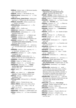 chhikan [chhikan] yupa. r.t. Del mismo (tamaño,
peso, capacidad). (arusimiñee)
chhikan [chhikan] s.t. Del tamaño de. (ceq)
chhikan karay [chhikan karay] LPZ s.t. Cara
larga. (pat)
chhikan karay, jatun karay [chhikan karay,
jatun karay] s.t. Persona muy alta. (arusimiñee)
chhikan, sayaynin [chhikan, sayaynin] yupa.
s.t. Tamaño. (arusimiñee)
chhikankama [chhikankama] LPZ r.t. Por
igualitos. (pat)
chhiki [chhiki] s. Astilla. (ceq)
chhikirara [chhikirara] s.t. Astilloso,a. (ceq)
chhikitallanta [chhikitallanta] LPZ r.t. Así
pequeñito nomás. (pat)
chhikitan [chhikitan] LPZ r.t. Pedacito. (pat)
chhiklluy [chhijlluy] LPZ r.p. Qurata
chhikllun. Encender hierbas de la parcela. (pat)
chhillchi [chhilchi] CHU PTS s. Para:
tumpallata paran mana sayaspataq. Llovizna,
lluvia fina, garúa. (rh, trbrk)
chhillchimuy [chhilchimuy] CBB chhillchhimuy
r. mr. Lloviznar (hacia aquí); caer gotas. (xa, ceq,
rk)
chhillchiy [chhilchiy] CBB chhillchhiy PTS r.
mr. Lloviznar; caer gotas. (xa, rh)
chhillkiwa (chhilkiwa)	
  	
  PTS mallki. s. Espina,
variedad de. (lot, rk)
chhilltu chhilltu (chhilltu	
  chilltu)	
  	
  PTS s.
Planta con flores de color morado pálido. (lot)
chhipikuy [chhipikuy] r. ku Astillarse. (ceq)
chhipiy [chipiy] r.p. Astillar. (ceq, rk)
chhipiy [chhipiy] CBB r.p. Escardar. (h&s)
chhiqnuqa [chhixnoqa] LPZ s. Chhika
tiyayku sipas wayna. Concubinos de lo
primeros años. (pat)
chhiri [chhiri] LPZ s. Planta de hojas planas.
(pat)
chhiri <aym. [chhiri] LPZ s.t. Q'iwi q'iwi
chukcha. Crespo, ondulado (cabello). (pat)
chhirqa [chherqa] s. Cabellos crespos ó
desgreñados. (ceq)
chhirqayachiy [chherqayachiy] r.p. Encrespar.
(ceq, rk)
chhiru [chhiru] s. Estreno de casa. (ceq)
chhiru chhiru [chhiru-chiru] (chhiru	
  chhiru)	
  	
  
CBB chhiru chhiru PTS p'isqu. s. Ave; un
pájaro. (xa, ceq, lot)
chhis [chhis] wawa. aq. Dormir al bebé. (ceq)
chhitarquy [chhitarqoy] r.p. Enhilar aguja. (ceq)
chhitay [chhitay] CHU r.p. Coser con puntadas.
(trbrk)
chhuchukuy [chhuchukuy] LPZ r.p.
Pakamanta rimay, jup'amanta parlay
millayta. Murmurar de silencio. (pat)
chhujiy chhujuy [chhujiy, chhujuy] LPZ r.p.
Derramar frutos de cereales o leguminosas. (pat)
chhuju [chhuju ] s. Oxígeno. (arusimiñee)
chhuklliy [chhujlliy] CHU r.p. Tocar el cuerpo,
palpar kikin : llukchhiy. (rk)
chhukuy [chhukuy] CHU PTS r.p. Mecer un
bebé en los brazos. (ceq, trbrk)
chhukwi [chhukwi ] s. Nitrógeno. (arusimiñee)
chhululu [chhululu] LPZ s. Chhululukuna
(pito). Peto. (pat)
chhulun [chhulun] PTS ñin. Sonido de objeto
al caer. (rh)
chhuluy (chhuluy)	
  	
  PTS r.p. Picotear. (lot)
chhulla (chhulla)	
  	
  LPZ sulla PTS s. Rocío.
(ceq, lot, pat, rh)
chhulla para (chhulla	
  para)	
  	
  PTS s. Agua de
rocío. (lot)
chhullay (chhullay)	
  	
  PTS r. mr. Escarchar, caer
rocío. (ceq, lot, rk)
chhullchu (chhullchu)	
  	
  PTS p'isqu. s. Ave de
color negro. (lot)
chhullchu [chhullchu] s. Racimo. (ceq)
chhulluku [chhulluku] LPZ khuru. s. Grillo
qhaway : sirp'ita. (pat)
chhullunka (chhullunka)	
  	
  PTS s. Hielo. (ceq,
lot, rh)
chhullunka [chhullunka] LPZ chhullunkha pts
chhullunka s.t. Helada, agua frígida. (pat)
chhullunkachiy [chhullunkachiy] r.p. Yakuta
chiri chhullunkachin. Congelar, hacer. (rk, trbk)
chhullunkay [chhullunkay] r. mp. Congelar.
(ceq)
chhulluwilla [chhulluwilla] LPZ mallki. s.
Flor de la lluvia, crece en los cerros, se utiliza
para la ceremonia para llamar la lluvia, hay
diferentes colores: rojo, amarillo y morado; la
flor también es utilizada como mistura en los
carnavales, mezclado con qhiya qhiya. (pat)
chhulluwilla [chhulluwilla] LPZ s. Flor roja
del tiempo seco, diferente a la flor de lluvia, que
crece en el valle, abunda en niño Corín,
Charazani. (pat)
chhun ñin [chhun nin] s. Ninri ukhupi
uyarikun. Tinnitus, sonido en el oído. (dgh, rk)
chhunka [chhunka] s. Barba. (ceq)
chhunkitu (chunkitu)	
  	
  PTS s. Diminutivo del
vocativo afectivo. (lot)
chhunku [chhunku] s. Vocativo afectivo. (rk)
chhunqu [chhonqo] s.t. Irregular. (ceq)
chhuqa [chhoqa] LPZ p'isqu. s. Ave que vive
en el río. (pat)
 