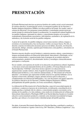 PRESENTACIÓN
El Estado Plurinacional atraviesa un proceso histórico de cambio social a nivel estructural.
El sistema educativo, la participación social y la emergencia política de las Naciones y
Pueblos Indígena Originarios (NPIOs) son ahora políticas de Estado. En cambio, antes el
sistema de educación y los programas monoculturales y monolingües promovieron por
mucho tiempo la colonización mental, la aculturación y la enajenación cultural lingüística de
los pueblos indígenas, ignorando los saberes y conocimientos propios en la escuela y
respondiendo al pensamiento eurocéntrico, individualista, acumulativo, de explotación de la
naturaleza y de exclusión social de los pueblos indígenas.
A pesar de la opresión, los pueblos indígenas conservamos nuestras culturas, lenguas y
resistimos a la exterminación y hoy nos hacemos visibles con mayor fuerza. Por ello, en
derecho a nuestra reivindicación encaramos procesos de debate, discusión, movilización,
articulación, diálogo, armonía y apertura para fortalecernos como pueblos y articularnos en
el Estado Plurinacional.
Nuestros mayores desafíos son de fortalecer y potenciar nuestros saberes, conocimientos y
lenguas encarando políticas de Educación Intracultural, Intercultural y Plurilingüe, en los
espacios institucionales y organizacionales bajo el paraguas de un modelo educativo
sociocomunitario, productivo, descolonizador, técnico y tecnológico, democráticamente
participativo e incluyente.
En ese sentido, con la premisa de incidir en la educación con pertinencia cultural, lingüística
y relevancia social como demanda histórica de los pueblos, el Consejo Educativo de la
Nación Quechua “CENAQ” como brazo técnico operativo en educación de las
organizaciones sociales matrices, tiene el agrado de presentar a la sociedad del Estado
Plurinacional de Bolivia y a los contextos internacionales, el “Diccionario de la Nación
Quechua”, con términos que representan el habla actual de los quechua hablantes con su
legitima cosmovisión, identidad y lengua, términos técnicos para la educación, y
complementado con información bibliográfica. Así, este diccionario será aporte especial a
las políticas educativas de las Naciones y Pueblos Indígena Originarios (NPIOs),
principalmente del pueblo quechua, en el área sociocultural y lingüístico.
La elaboración del Diccionario de la Nación Quechua, surge de la necesidad urgente de
corroborar y coadyuvar al proceso de revalorización, revitalización, consolidación de la
lengua quechua y mediante ella los saberes y conocimientos propios coexistentes en las
entrañas de los pueblos y la vida cotidiana, como medio de reivindicación de la Educación
Intracultural, Intercultural y Plurilingüe (EIIP) en la Nación Quechua basada en el modelo
educativo sociocomunitario productivo, teniendo como elemento trascendental la lengua
quechua, que subyace a la cosmovisión e identidad propia del pueblo quechua.
Sin duda, el presente Diccionario Quechua de la Nación Quechua, contribuirá a canalizar y
viabilizar las normativas vigentes como la Ley 269 “Derechos y Políticas Lingüísticas”, Ley
 