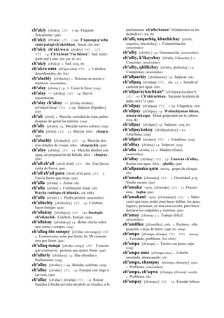 ch'akiy [ch'akiy] LPZ r. mp. Flaquear
físicamente. (pat)
ch'akiy (ch'akiy)	
  	
  LPZ r. mp. T'aqsasqa p'acha
rumi patapi ch'akichkan. Secar. (lot, pat)
ch'akiy ch'aki.wa.n [ch'akiy] CHU LPZ
PTS r.p. Ch'akiwan 'I'm thirsty'. Sed, tener;
darle sed a uno. (lot, pat, rh, str)
ch'akiy [ch'akiy] s. Sed. (ceq, rh)
ch'akra uma (ch'ajra	
  uma)	
  	
  PTS y. Cabellos
desordenados, de. (lot)
ch'alachiy [ch'alachiy] s. Retostar en aceite o
manteca. (arusimiñee)
ch'alay [ch'alay] r.p. < Cazar la llave. (ceq)
ch'alay <> [ch'alay] CHU r.p. Hervir
mazamorras.
ch'alay ch'altay <> [ch'alay ch'altay]
(ch'alaych'altay)	
  	
  PTS r. mp. Salpicar (líquidos).
(lot)
ch'ali [ch'ali] s. Mezcla; variedad de ropa; palito
después de quitar las ramitas. (ceq)
ch'aliy [ch'aliy] r.p. Mezclar varios colores. (ceq)
ch'alu [ch'alu] LPZ s.t. Mezcla kikin : chaqru.
(pat)
ch'aluchiy [ch'aluchiy] LPZ r.p. Mezclar dos
tres rebaños de ovejas kikin : chaqruchiy. (pat)
ch'aluy [ch'aluy] LPZ r.p. Mezclar alcohol con
agua, en preparación de bebida kikin : chaqruy.
(pat)
ch'all ch'all [ch'all ch'all] LPZ ñin. Cae lluvia,
caída de lluvia. (pat)
ch'all ch'all para [ch'all ch'all para] LPZ y.
Lluvia fuerte que moja. (pat)
ch'alla [ch'alla] s. Arena. (rk)
ch'alla [ch'alla] s. Celebración ritual. (rh)
Wuyita rantispa ch'allanku.. (rk, trbk)
ch'alla [ch'alla ] s. Piedra pizarra. (arusimiñee)
ch'allachiy [ch'allachiy] LPZ r.p. Celebrar,
hacer festejar. (pat)
ch'allakuy [ch'allakuy] LPZ r.ku Imatapis
ch'allanchik. Celebrar, festejar. (pat)
ch'allakuy [ch'allakuy] r.p. Beber chicha sobre
una venta o compra. (ceq)
ch'allaq ñin sunquy [ch'allax nin sonqoy] LPZ
y. Conmoverse, estar por llorar; lit. Mi corazón
esta por llorar. (pat)
ch'allaq sunqu [ch'allax sonqo] LPZ Corazón
que conmueve; persona que quiere llorar. (pat)
ch'allariy [ch'allariy] r.p. Dar ofrendas a
Pachamama. (ceq)
ch'allay [ch'allay] r. mp. Brindar, celebrar. (ceq)
ch'allay [ch'allay] LPZ r.p. Festejar con trago o
cerveza. (pat)
ch'allay [ch'allay] (ch'allay)	
  	
  PTS r.p. Rociar
líquidos (chicha-cerveza-alcohol) en rituales; a la
pachamama ch'allaykusun! brindaremos (a las
deidades)!. (lot, rh)
ch'alli, unquchiq, khuchichay [ch'alli,
unqochix, khuchichay] s. Contaminación.
(arusimiñee)
ch'alliy [ch'alliy ] r.p. Entremezclar. (arusimiñee)
ch'alliy, k'ikaychay [ch'alliy, k'ikaychay ] s.
Concretar. (arusimiñee)
ch'alliy, qhillichay [ch'alliy, qhellichay] r.p.
Contaminar. (arusimiñee)
ch'allpachiy [ch'allpachiy] r.p. Salpicar. (rk)
ch'allpaq (ch'allpaj)	
  	
  PTS ñin. s.t., s. Sonido al
caminar por agua. (lot)
ch'allparaykuchkan* [ch'allparaykuchkan*]
LPZ <> Ch'akirachkan. Secando la planta de
papa, oca (?). (pat)
ch'allpay (ch'allpay)	
  	
  PTS r. mp. Chapalear. (lot)
ch'allpay [ch'allpay] r.p. Wañuchiyman ñikun,
umata takaspa. Matar golpeando en la cabeza.
(ceq, rk)
ch'allpay [ch'allpay] r.p. Salpicar. (ceq, rk)
ch'allpaykukuy [ch'allpaykukuy] r. ku
Estrellarse. (ceq)
ch'allpiri [ch'alpiri] PTS s. Estudioso. (ceq)
ch'alltay [ch'altay] r.p. Salpicar. (ceq)
ch'allu [ch'allu] s.t., s. Maduro (fruto).
(arusimiñee)
ch'alluy [ch'alluy] LPZ r.p. Unuwan ch'alluy.
Rociar con agua kikin : qhalliy. (pat)
ch'allpanaku qutu musuq. grupo de choque.
(rk)
ch'amaka [ch'amaka] LPZ s. Oscuridad, p ej.
Noche oscura. (pat)
ch'amaka <aym. [ch'amaka] LPZ s.t. Oscuro
kikin : laqha. (pat)
ch'amakani <aym. [ch'amakani] LPZ s. Sabio
yatiri que tiene poder para hacer hablar; los apus,
lugares, personas, en una casa oscura, para hacer
declarar los culpables y víctimas. (pat)
ch'amay [ch'amay ] s. Trabajo difícil.
(arusimiñee)
ch'amillku [ch'amillku] sañu. s. Puchero; olla
pequeña, vasija de barro. (dgh, lai, smtq)
ch'ampa [ch'ampa, ch'anpa] CHU PTS musuq.
s. Enredado, problema. (lot, trbrk)
ch'ampa [ch'ampa] s. Terrón con pasto, tepe.
(ceq)
ch'ampa uma [ch'ampa uma] s. Cabello
enredado, abatacanado. (rk)
ch'ampa, champay [ch'ampa, champay] yupa.
s. Problema. (arusimiñee)
ch'ampa, ch'aqwa [ch'ampa, ch'axwa] wanlla.
s. Problema. (rk)
ch'ampay [ch'ampay] CHU r.p. Enredar hebras.
 