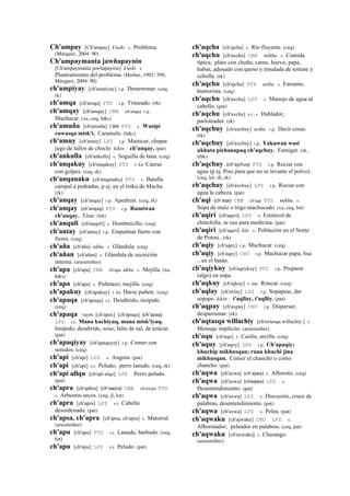 Ch'ampay [Ch'ampay] k'uski. s. Problema.
(Márquez, 2004: 90)
Ch'ampaymanta jawñapaynin
[Ch'ampaymanta jawñapaynin] k'uski. s.
Planteamiento del problema. (Herbas, 1992: 399,
Márquez, 2004: 90)
ch'ampiyay [ch'ampiyay] r.p. Desterronar. (ceq,
rk)
ch'amqa [ch'amqa] PTS r.p. Triturado. (rh)
ch'amqay [ch'amqay] CBB ch'anqay r.p.
Machucar. (xa, ceq, h&s)
ch'amuña [ch'amuña] CBB PTS s. Wasipi
ruwasqa misk'i. Caramelo. (h&s)
ch'amuy [ch'amuy] LPZ r.p. Masticar, chupar
jugo de tallos de choclo kikin : ch'unqay. (pat)
ch'ankulla [ch'ankulla] s. Soguilla de lana. (ceq)
ch'anqakuy [ch'anqakuy] PTS r. ku Caerse
con golpes. (ceq, rk)
ch'anqanaku [ch'anqanaku] PTS s. Batalla
campal a pedradas, p ej. en el tinku de Macha.
(rk)
ch'anqay [ch'anqay] r.p. Apedrear. (ceq, rk)
ch'anqay (ch'anqay)	
  	
  PTS r.p. Rumiwan
ch'anqay. Tirar. (lot)
ch'anquli [ch'anqoli] s. Hombrecillo. (ceq)
ch'antay [ch'antay] r.p. Empalmar fierro con
fierro. (ceq)
ch'aña [ch'aña] ukhu. s. Glándula. (ceq)
ch'añan [ch'añan] s. Glándula de secreción
interna. (arusimiñee)
ch'apa [ch'apa] CBB ch'apa ukhu. s. Mejilla. (xa,
h&s)
ch'apa [ch'apa] s. Puñetazo, mejilla. (ceq)
ch'apakuy [ch'apakuy] r. ku Darse puñete. (ceq)
ch'apaqa [ch'apaqa] s.t. Desabrido, insípido.
(ceq)
ch'apaqa <aym. [ch'apax] [ch'apaqa] (ch'apaq)	
  	
  
LPZ s.t. Mana kachiyuq, mana misk'iyuq.
Insípido, desabrido, soso; falto de sal, de azúcar.
(pat)
ch'apaqiyay [ch'apaqeyay] r.p. Comer con
sonidos. (ceq)
ch'api [ch'api] LPZ s. Angora. (pat)
ch'api [ch'api] s.t. Peludo; perro lanudo. (ceq, rk)
ch'api allqu [ch'api alqo] LPZ Perro peludo.
(pat)
ch'apra [ch'aphra] (ch'awjra)	
  	
  CBB ch'awjra PTS
s. Arbustos secos. (ceq, jl, lot)
ch'apra [ch'apra] LPZ s.t. Cabello
desordenado. (pat)
ch'apsa, ch'apra [ch'apsa, ch'apra] s. Matorral.
(arusimiñee)
ch'apu [ch'apu] PTS s.t. Lanudo, barbudo. (ceq,
lot)
ch'apu [ch'apu] LPZ s.t. Peludo. (pat)
ch'aqcha [ch'ajcha] s. Río fluyente. (ceq)
ch'aqchu [ch'axchu] CBB mikhu. s. Comida
típica; plato con chuño, carne, huevo, papa,
habas, adosado con queso y ensalada de tomate y
cebolla. (rk)
ch'aqchu [ch'ajchu] PTS asiku. s. Farsante,
humorista. (ceq)
ch'aqchu [ch'axchu] LPZ s. Manojo de agua al
cabello. (pat)
ch'aqchu [ch'axchu] s.t., s. Hablador,
parloteador. (rk)
ch'aqchuy [ch'axchuy] asiku. r.p. Decir cosas.
(rk)
ch'aqchuy [ch'axchuy] r.p. Yakuwan wasi
ukhuta pichanapaq ch'aqchuy. Fumigar. (rk,
trbk)
ch'aqchuy (ch'ajchuy)	
  	
  PTS r.p. Rociar con
agua (p ej. Piso para que no se levante el polvo).
(ceq, lot, rh, rk)
ch'aqchuy [ch'axchuy] LPZ r.p. Rociar con
agua la cabeza. (pat)
ch'aqi (ch'aqe)	
  	
  CBB ch'aqe PTS mikhu. s.
Sopa de maíz o trigo machucado. (xa, ceq, lot)
ch'aqiri [ch'aqeri] LPZ s. Estiércol de
chinchilla, se usa para medicina. (pat)
ch'aqiri [ch'aqeri] kiti. s. Población en el Norte
de Potosí.. (rk)
ch'aqiy [ch'aqey] r.p. Machucar. (ceq)
ch'aqiy [ch'aqey] CHU r.p. Machucar papa, lisa
.. en el batán.
ch'aqiykuy [ch'aqeykuy] PTS r.p. Preparar
(algo) en sopa.
ch'aqkuy [ch'ajkuy] r. mp. Roncar. (ceq)
ch'aqlay [ch'axlay] LPZ r.p. Sopapear, dar
sopapo kikin : t'aqllay, t'aqlliy. (pat)
ch'aqpay [ch'axpay] CHU r.p. Dispersar,
desparramar. (rk)
ch'aqtasqa willachiy [ch'axtasqa willachiy ] s.
Mensaje implícito. (arusimiñee)
ch'aqu [ch'aqo] s. Caolín, arcilla. (ceq)
ch'aquy [ch'aqoy] LPZ r.p. Ch'apaqiy;
khuchip mikhusqan; runa khuchi jina
mikhusqan. Comer el chancho o como
chancho. (pat)
ch'aqwa [ch'axwa] (ch'ajwa)	
  	
  s. Alboroto. (ceq)
ch'aqwa [ch'axwa] (chaqwa)	
  	
  LPZ s.
Desentendimiento. (pat)
ch'aqwa [ch'axwa] LPZ s. Discusión, cruce de
palabras, desentendimiento. (pat)
ch'aqwa [ch'axwa] LPZ s. Pelea. (pat)
ch'aqwaku [ch'ajwaku] CHU LPZ s.
Alborotador; peleador en palabras. (ceq, pat)
ch'aqwaku [ch'axwaku] s. Charango.
(arusimiñee)
 