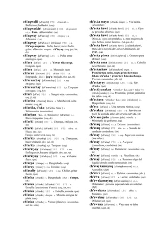ch'aqwalli [ch'ajolli] PTS ch'axwalli s.
Bullicioso; hablador. (ceq)
ch'aqwaskiri [ch'axwaskiri ] CBB ch'ajwaskiri
s.t., s. Fam. Alborotador. (xa)
ch'aqway [ch'axway] CBB ch'ajway r.p.
Alborotar. (xa)
ch'aqway [ch'aXway] (ch'ajway)	
  	
  PTS r.p.
Ch'aqwasqanku. Bulla, hacer; meter bulla;
gritar, alborotar awqan : ch'inyay. (ceq, gro, lot,
rh)
ch'aqway [ch'axway] LPZ s. Pelea entre
enemigos. (pat)
ch'ara [ch'ara] LPZ s. Yawar tikayasqa.
Coágulo. (pat)
ch'ara [ch'ara] LPZ s.t. Maneado. (pat)
ch'aran (ch'aran)	
  	
  LPZ ch'alan PTS s.t.
Empapado kikin : juq'u mojado. (lot, pat, rh)
ch'aranchay [ch'aranchay] LPZ r. mp.
Mojarse. (pat)
ch'aranchay (ch'aranchay)	
  	
  PTS r.p. Empapar
con agua. (ceq, lot)
ch'ari [ch'ari] PTS s. Sangre seca. (arusimiñee,
ceq, jl, rk)
ch'arina [ch'arina] khuru. s. Mamboretá, salta
monte. (ceq, rk)
ch'ariña, t'isku [ch'ariña, t'isku ] s.
Saltamontes. (arusimiñee)
ch'aritan <kas. -it- 'diminutivo' [ch'aritan] s.t.
Bien empapado. (ceq, rk)
ch'arki [charki] CHU s. Charque, chalona. (rh,
str)
ch'arki [ch'arki] (ch'arki)	
  	
  LPZ PTS tikra. s.t.
Flaco. (lot, pat)
Tasajo, carne seca. (ceq, rk)
ch'arkiy (ch'arkiy)	
  	
  LPZ PTS r.p. Charquear,
hacer charque. (lot, pat, rh)
ch'arkiy [ch'arkiy] r.p. Tasajear. (ceq)
ch'arkiyay (ch'arkiyay)	
  	
  LPZ PTS r. mp.
Enflaquecer, hacerse delgado. (lot, pat, rk)
ch'arkiyay [ch'arkiyay] LPZ r. mp. Volverse
flaco. (pat)
ch'arpa [ch'arpa] s.t. Desgreñado. (ceq)
ch'aruy [ch'aruy] r. ku Enredar. (ceq)
ch'asaliy [ch'asaliy] LPZ r. mp. Chillar, gritar
fuerte. (pat)
ch'aska [ch'aska] s. Desgreñado kikin : t'ampa.
(rk)
ch'aska [ch'aska] (ch'aska)	
  	
  CHU PTS s.
Estrella (usualmente Venus). (ceq, lot, str)
ch'aska [ch'aska] LPZ s. Estrella, cometa. (pat)
ch'aska [ch'aska] ñawpa. s. Moneda antigua de
plata. (ceq)
ch'aska [ch'aska] s. Venus (planeta). (arusimiñee,
aul, lai, smtq)
ch'aska mayu [ch'aska mayu] s. Vía láctea.
(arusimiñee)
ch'aska ñawi [ch'aska ñawi] LPZ s.t., s. Ojos
de pestañas abiertas. (pat)
ch'aska ñawi (ch'aska	
  ñawi)	
  	
  PTS s.t., s.
Ojoso,a; ojos con pestañas, u. para mujeres de
ojos bellos, como luceros.. (lot, pat, rk)
ch'aska ñawi [ch'aska ñawi] La chaskañawi,
título de la novela de Carlos Medinaceli, de
1945.. (rk)
ch'aska pirwa [ch'aska pirwa] s. Granero para
el maíz. (ceq)
ch'aska uma [ch'aska uma] LPZ s.t., s. Cabello
desordenado. (pat, rk)
ch'askachaw [ch'askachaw] yupa. s.
P'unchawpa sutin, suqta p'unchawman
ñikun; ch'aska + p'unchaw khuskachasqa.
Viernes. (arusimiñee, jdb rk)
ch'askayay [ch'askayay] LPZ r. mp. Ser
ch'aska. (pat)
ch'askiyanakuy <ch'aska + kas.: ear + naku + y
[ch'askiyanakuy] r. ku Pelamesa; pelear jalándose
los pelos. (ceq, rk)
ch'askusu <ch'aska + kas.: -oso [ch'askoso] s.t.
Desgreñado. (ceq, rk)
ch'asu [ch'asu] s. Una persona rústica. (ceq)
ch'atakuy [ch'atakuy] sxx r.p. Servirse un
poco de comida antes de ser ésta servida. (rk)
ch'atana juñu [ch'atana juñu] wanlla. s.
Ministerio de gobierno. (rk)
ch'ataq [ch'atax] s.t., s. Delator. (arusimiñee)
ch'ataq (ch'ataj)	
  	
  PTS ñin. s.t., s. Sonido de
candado cerrándose. (lot)
ch'atay [ch'atay] CHU r. mp. Jugar con canicas
(los niños).
ch'atay (ch'atay)	
  	
  PTS r.p. Asegurar
(cerraduras, candados). (lot)
ch'atay [ch'atay] r.p. Denunciar. (arusimiñee, ceq,
lot)
ch'atay [ch'atay] wanlla. r.p. Fiscalizar. (rk)
ch'atay [ch'atay] PTS r.p. Remover algo del
líquido donde estaba remojando. (rh)
ch'ataykamayuq [ch'ataykamayox] s.t., s.
Acusador. (dgh)
ch'atiri [ch'atiri] s.t., s. Delator. (arusimiñee, jdb )
ch'awa [ch'awa] LPZ s. Leche; ordeñado. (pat)
ch'awakamayuq [ch'awakamayox] s.t., s.
Ordeñador; persona especializada en ordeñar.
(dgh)
ch'awakara [ch'awakara] LPZ ukhu. s.
Páncreas. (pat)
ch'awakuy [ch'awakuy] CHU LPZ r.p.
Ordeñar(se). (pat)
ch'awana [ch'awana] s. Vaca que se debe
ordeñar. (dgh, rk)
 