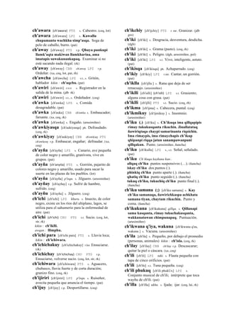 ch'awara (ch'awara)	
  	
  PTS s. Cabestro. (ceq, lot)
ch'awara [ch'awara] LPZ s. Kawallu
chupamanta wachkha simp'asqa. Soga de
pelo de caballo, burro. (pat)
ch'away [ch'away] PTS r.p. Qhuya punkupi
llamk'aqta makiwan llamkharina, ama
imatapis suwakunankupaq. Examinar si no
está sacando nada ilegal. (rk)
ch'away [ch'away] CBB ch'away LPZ r.p.
Ordeñar. (xa, ceq, lot, pat, rh)
ch'awcha [ch'awcha] LPZ s.t., s. Gritón,
hablador kikin : ch'aqchu. (pat)
ch'awiri [ch'awiri] sxx s. Registrador en la
salida de la mina. (jdb rk)
ch'awiri [ch'awiri] s.t., s. Ordeñador. (ceq)
ch'awka [ch'awka] LPZ s. Comida
desagradable. (pat)
ch'awka [ch'auka] CBB ch'awka s. Embaucador;
farsante. (xa, ceq, rk)
ch'awka [ch'awka] s. Engaño. (arusimiñee)
ch'awkiyasqa [ch'aukiyasqa] ph. Defraudado.
(ceq, rk)
ch'awkiyay [ch'aukiyay] CBB ch'awkiay PTS
ch'awkeay r.p. Embaucar, engañar; defraudar. (xa,
ceq)
ch'ayña [ch'ayña] LPZ s. Canario, ave pequeña
de color negro y amarillo, granívora, vive en
grupos. (pat)
ch'ayña (ch'anyita)	
  	
  PTS s. Gorrión, pajarito de
colores negro y amarillo, usado para sacar la
suerte en las plazas de los pueblos. (lot)
ch'ayña [ch'ayña] p'isqu. s. Jilguero. (arusimiñee)
ch'ayñay [ch'ayñay] r.p. Sufrir de hambre,
sufrido. (ceq)
ch'ayñu [ch'ayñu] s. Jilguero. (ceq)
ch'ichi [ch'ichi] LPZ khuru. s. Insecto, de color
negro, existe en los ríos del altiplano, lagos, se
utiliza para el sahumerio para la enfermedad de
aire. (pat)
ch'ichi (ch'ichi)	
  	
  CHU PTS s.t. Sucio. (ceq, lot,
str, rk)
kikin : ch'iklli.
awqan : llimphu.
ch'ichi para [ch'ichi para] PTS s. Lluvia loca;
kikin : ch'ichiwara.
ch'ichichakuy [ch'ichichakuy] r.ku Ensuciarse.
(rk)
ch'ichichay (ch'ichichay)	
  	
  CHU PTS r.p.
Ensuciarse, volverse sucio. (ceq, lot, str, rk)
ch'ichiwara [ch'ichiwara] PTS s. Aguacero,
chubasco, lluvia fuerte y de corta duración;
granizo fino. (ceq, rk)
ch'ijiriri [ch'ijiriri] LPZ p'isqu. s. Ruiseñor,
avecita pequeña que anuncia el tiempo. (pat)
ch'ijuy [ch'ijuy] r.p. Desportillarse. (ceq)
ch'ikchiy [ch'ijchiy] PTS r. mr. Granizar. (jdb
gro)
ch'iki [ch'iki] s. Desgracia, desventura, desdicha.
(dgh)
ch'iki [ch'iki] s. Grama (pasto). (ceq, rk)
ch'iki [ch'iki] s. Peligro. (dgh, arusimiñee, pol)
ch'iki [ch'iki] LPZ s.t. Vivo, inteligente, astuto.
(pat)
ch'ikisqa [ch'ikisqa] ph. Achaparrado. (ceq)
ch'ikiy [ch'ikiy] LPZ r.mr. Cantar, un gorrión.
(pat)
ch'iklla [ch'ijlla ] s. Rana que deja de ser
renacuajo. (arusimiñee)
ch'iklli [ch'islli] (ch'islli)	
  	
  LPZ s.t. Grasiento;
alguna cosa con grasa. (pat)
ch'iklli [ch'ijlli] PTS s.t. Sucio. (ceq, rh)
ch'ikma [ch'ijma] s. Cabecera, puntal. (ceq)
ch'ikmikuy [ch'ijmikuy ] s. Insomnio.
(arusimiñee)
ch'iku (.) [ch'iku] s. Ch’ikuqa ima qillqapipis
rimay tukukusqanta rikuchin. Jinallatataq
ñawiriqtaqa chaypi samarinanta riqsichin.
Ima rimaypis, ima rimaychapis ch’ikup
qhipanpi riqqa jatun sanampawanpuni
qillqakun. Punto. (arusimiñee, ñancha)
ch'iku [ch'ikulla] LPZ s., s.t. Señal, señalado.
(pat)
ch'iku Ch’ikuqa kaykuna kan:.
allqaq ch'iku puntos suspensivos (…). (ñancha)
iskay ch'iku dos puntos (:).
phinkiq ch'iku punto aparte (.). (ñancha)
qhatiq ch'iku punto seguido (.). (ñancha)
tukuq ch'iku, tukuchiq ch'iku punto final (.).
(ñancha)
ch'iku samana (;) [ch'iku samana] s. Kay
ch’iku samanaqa, ñawirichkaspa achkhata
samana tiyan, chaytam rikuchin. Punto y
coma. (ñancha)
ch'ikukuna [ch'ikukuna] qillqa. s. Qillanapi
sama kasqanta, rimay tukuchakusqanta,
wakkunatawan chimpunapaq. Puntuación.
(arusimiñee)
ch'ikwana q'iya, wakuna [ch'ikwana q'ea,
wakuna ] s. Vacuna. (arusimiñee)
ch'ila [ch'ila] s. Pequeño, por debajo el promedio
(personas, animales) kikin : ch'isla. (ceq, rk)
ch'ilay [ch'ilay] CBB ch'ilay r.p. Descascarar;
quitar la piel o cáscara. (xa, ceq)
ch'ili [ch'ili] LPZ taki. s. Flauta pequeña con
tapa de cinco orificios. (pat)
ch'ili [ch'ile] s.t. Tuna pequeña. (ceq)
ch'ili phukuq [ch'ili phukUx] LPZ s.
Conjunto musical de ch'ili; intérprete que toca
wayñu de ch'ili. (pat)
ch'illa [ch'illa] ukhu. s. Ijada; ijar. (ceq, lai, rk)
 