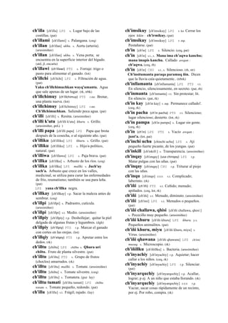ch'illa [ch'illa] LPZ s. Lugar bajo de las
costillas. (pat)
ch'illami [ch'illami] s. Palangana. (ceq)
ch'illan [ch'illan] ukhu. s. Aorta (arteria).
(arusimiñee)
ch'illan [ch'illan] ukhu. s. Vena porta; se
encuentra en la superficie interior del hígado.
(atd, jl, encarta)
ch'illawi (ch'illawi)	
  	
  PTS s. Forraje: trigo o
pasto para alimentar el ganado. (lot)
ch'illchi [ch'ilchi] LPZ s. Filtración de agua.
(pat)
Yaku ch'illchimuchkan wayq'umanta. Agua
que sale apenas de un lugar. (rk, trbk)
ch'illchimuy (ch'illchimuy)	
  	
  PTS r.mr. Brotar,
una planta nueva. (lot)
ch'illchimuy [ch'ilchimuy] LPZ r.mr.
Ch'illchimuchkan. Saliendo poca agua. (pat)
ch'illi [ch'illi] s. Resina. (arusimiñee)
ch'illi k'utu [ch'illi k'utu] khuru. s. Grillo.
(arusimiñee, pol,i )
ch'illi papa [ch'illi papa] LPZ Papa que brota
después de la cosecha, o al siguiente año. (pat)
ch'illiku [ch'illiku] LPZ khuru. s. Grillo. (pat)
ch'illiku [ch'illiku] LPZ s. Hijo/a político,
natural. (pat)
ch'illiwa [ch'illawa] LPZ s. Paja brava. (pat)
ch'illka [ch'illka] s. Arbusto de los ríos. (ceq)
ch'illka [ch'illka] LPZ mallki. s. Juch'uy
sach'a. Arbusto que crece en los valles,
medicinal, se utiliza para curar las enfermedades
de frío, reumatismo; también se usa para leña.
(pat)
LPZ yana ch'illka negra.
ch'illkay [ch'illkay] r.p. Sacar la maleza antes de
sembrar. (ceq)
ch'illpi [ch'illpi] s. Padrastro, cutícula.
(arusimiñee)
ch'illpi [ch'illpi] s.t. Medio. (arusimiñee)
ch'illpiy [ch'illpiy] r.p. Deshollejar; quitar la piel
delgada de algunas frutas y legumbres. (dgh)
ch'illpiy (ch'illpiy)	
  	
  PTS r.p. Marcar el ganado
con cortes en las orejas. (lot)
ch'illqiy (ch'elqey)	
  	
  PTS r.p. Apretar entre los
dedos. (rk)
ch'illtu [chiltu] LPZ chilltu s. Qhura uri
chiltu. Fruto de planta silvestre. (pat)
ch'illtu [ch'iltu] PTS s. Grupo de frutos
(choclos) amarrados. (rk)
ch'illtu [ch'iltu] mallki. s. Tomate. (arusimiñee)
ch'illtu [chiltu] s. Tomate silvestre. (ceq)
ch'illtu [ch'iltu] s. Tomatera. (guz lay)
ch'illtu tumati [ch'iltu tumati] LPZ chilltu
tomate s. Tomate pequeño, redondo. (pat)
ch'illu [ch'illu] s.t. Frágil; rajado. (lay)
ch'imsikuy [ch'imsikuy] LPZ r. ku Cerrar los
ojos kikin : ch'irmikuy. (pat)
ch'imsikuy [ch'imsikuy] LPZ r. mp.
Pestañarse. (pat)
ch'in [ch'in] LPZ s. Silencio. (ceq, pat)
ch'in [ch'in] s.t., s. Mana ima ch’aqwa kanchu;
mana imapis kanchu. Callado awqan :
ch'aqwa. (ceq, rh)
ch'in [ch'in] CHU s.t., s. Silencioso. (rh, str)
Ch'insitumanta paraqa paramuq ñin. Dicen
que la lluvia caía quietamente.. (trbrk)
ch'inllamanta [ch'inllamanta] LPZ PTS r.t.
En silencio, silenciosamente, en secreto. (pat, rh)
ch'inmanta [ch'inmanta] r.t. Sin protestar; lit.
En silencio. (pat, rk)
ch'in kay [ch'in kay] r. mp. Permanece callado!.
(ceq, rk)
ch'in pacha (ch'in	
  pacha)	
  	
  PTS r.t. Silencioso;
lugar silencioso; desierto. (lot, rk)
ch'in pampa [ch'in pampa] s. Lugar sin gente.
(ceq, rk)
ch'in (ch'in)	
  	
  LPZ PTS s. Vacío awqan :
junt'a. (lot, pat)
ch'inchi uchu [chinchi uchu] LPZ s. Ají
pequeño fuerte picante, de los yungas. (pat)
ch'inkill [ch'inkill ] s. Transparencia. (arusimiñee)
ch'inqay [ch'enqay] (usa	
  chinqay)	
  	
  LPZ r.p.
Matar pulgas con las uñas. (pat)
ch'inqay [ch'enqay] CHU r.p. Triturar al piojo
con las uñas.
ch'inqu [ch'enqo] sxx s.t. Complicado;
laberinto. (rk)
ch'iñi (ch'iñi)	
  	
  PTS s.t. Ceñido; menudo;
apiñados. (ceq, lot, rk)
ch'iñi [ch'iñi] s.t. Menudo, diminuto. (arusimiñee)
ch'iñi [ch'imi] LPZ s.t. Menudos o pequeños.
(pat)
ch'iñi challawa, qhisi [ch'iñi challawa, qhesi ]
s. Pececillo muy pequeño. (arusimiñee)
ch'iñi khuru [ch'iñi khuru] LPZ khuru. y.s.
Pequeños animalitos. (pat)
ch'iñi khuru, miyu [ch'iñi khuru, miyu] s.
Virus. (arusimiñee)
ch'iñi qhawana [ch'iñi qhawana] LPZ ch'imi
musuq. s. Microscopio. (rk)
ch'iñillku [ch'iñillku] s. Bacteria. (arusimiñee)
ch'inyachiy [ch'inyachiy] r.p. Aquietar; hacer
callar a los niños. (ceq, rk)
ch'inyachiy [ch'inyachiy] LPZ r.p. Silenciar.
(pat)
ch'inyarquchiy [ch'inyarqochiy] r.p. Acallar,
lograr; p ej. A un niño que estaba llorando. (rk)
ch'inyarquchiy [ch'inyarqochiy] sxx r.p.
Vaciar, sacar cosas rápidamente de un recinto,
por ej. Por robo, compra. (rk)
 
