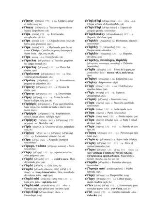ch'inyay (ch'inyay)	
  	
  PTS r. mp. Callarse, cesar
el ruido. (ceq, lot)
ch'inyay [ch'inyay] r.p. Vaciarse (gente de un
lugar); despoblarse. (rk)
ch'ipa [ch'ipa] PTS r.p. Entrelazado,
complicado. (rh, rk)
ch'ipa [ch'ipa] LPZ s. Chipa de cosas (ollas de
barro, pan, plátanos). (pat)
ch'ipa (ch'ipa)	
  	
  PTS s. Red usada para llevar
cosas Chhipa. Cestillas de palo y hojas para
lleuar fruta.. (dgh, ceq, lot, rk)
ch'ipa musuq. s.t., s. Complicado. (rk)
ch'ipachay [ch'ipachay] r.p. Enredar, preparar
las cargas en red. (rk)
ch'ipachay [ch'iparay] LPZ r.p. Hacer las
chipas. (pat)
ch'ipakamuy [ch'ipakamuy] CHU r.p. Irse,
venirse arremolinando. (rk)
ch'ipakuy [ch'ipakuy] CHU r.p. Arremolinarse,
pegarse en enjambre. (rk)
ch'iparay [ch'iparay] LPZ r.p. Desatar la
chipa. (pat)
ch'iparay [ch'iparay] CHU r.p. Desembalar.
ch'ipay [ch'ipay] LPZ r.p. Armar la malla;
hacer la chipa. (ceq, pat, rk)
ch'ipipipiq [ch'ipipipix] s. Cosa que relumbra,
hace visos, y el vestido de seda, o nuevo con
lustre. (dgh)
ch'ipipipiy [ch'ipipipiy] r.mr. Resplandecer,
relucir, hacer visos; refulgir. (dgh)
ch'ipipiyay <ch'ipipi + ea + y [ch'ipipiyay] PTS
ch'ipipeay r.mr. Destellar. (rk)
ch'ipiy [ch'ipiy] r.p. Un cerrar de ojo, parpadear.
(ceq, rk)
ch'ipiyay <ch'pi + ea + y [ch'ipiyay] (ch'ipeyay)	
  	
  
PTS r.p. Escamotear; enredar. (lot, rk)
ch'ipu [ch'ipu] yupa. s. Segundo (tiempo).
(arusimiñee)
ch'ipuqu, wañuna [ch'ipoqo, wañuna] s. Sien.
(arusimiñee)
ch'iqay [ch'eqay] LPZ r.p. Apretar entre las
uñas pulgares. (pat)
ch'iqchi [ch'exchi] LPZ s. Jamk'a sara. Maíz
de tostado gris. (pat)
ch'iqchi [ch'ejchi] s.t. Gris. (ceq, rh)
ch'iqchi [ch'exchi, chhexchi, ch'iji] (ch'iji)	
  	
  LPZ
llimp'i. s.t. Iskay kimsa kulur. Gris, manchado
de colores kikin : uqi. (pat)
ch'iqchi misi [ch'iji misi] (chiji	
  misi)	
  	
  LPZ s.
Gato gris kikin : uqi misi. (pat)
ch'iqchi misi [ch'exchi misi] LPZ tikra. s.
Persona que hace pelear uno con otro. (pat)
ch'iqi ch'iqi [ch'eqe-ch'eqe] khuru. s.
Escarabajo. (ceq)
ch'iqi ch'iqi [ch'eqe ch'eqe] sxx tikra. s.t., s.
El que se hace el desentendido. (rk)
ch'iqi ch'iqi [ch'eqe ch'eqe ] s. Especie de
gorgojo grande. (arusimiñee)
ch'iqichinakuy [ch'eqechinakuy] LPZ r.p.
Repartir, dividirse. (pat)
ch'iqichiy [ch'eqechiy] r.p. Desbaratar, esparcir.
(arusimiñee)
ch'iqichiy <> [ch'eqechiy] CHU r.p.
Desparramar animales.
ch'iqichiy [ch'eqechiy] LPZ r.p. Repartir,
dividirse. (pat)
ch'iqichiy, mismirquy, riqsichiy
[ch'eqechiy, mismirqoy, rexsichiy] s. Difusión.
(arusimiñee)
ch'iqilu [ch'eqelu] LPZ Fruto de la papa, no
comestible kikin : mama ruk'a, mak'unku.
(pat)
ch'iqiray [ch'eqeray] r. mp. Esparcirse. (ceq)
ch'iqiray desparramar. (dgh)
ch'iqiy [ch'eqey] LPZ r. mp. Distribuirse a
muchos lados. (pat)
ch'iqiy (ch'iqey)	
  	
  PTS r.p. Esparcir,
desparramar. (lot)
ch'iqmiy [ch'ejmiy] s. Insomnio. (ceq)
ch'iqta [ch'exta] yupa. s. Fracción, quebrado.
(arusimiñee)
ch'iqta [chitqa] LPZ s. Leña rajada. (pat)
ch'iqta [ch'exta] s. Parte. (arusimiñee)
ch'iqta [chitqa rumi] LPZ s. Piedra rajada. (pat)
ch'iqta [ch'exta] (checta)	
  	
  tupu. s.t Parte o mitad
de algo. (dgh)
ch'iqta [ch'exta] LPZ PTS s.t. Partido en dos.
(pat, rk)
ch'iqtaq [ch'itqan] LPZ s.t., s. Persona que raja
leña. (pat)
ch'iqtaray [ch'extaray] r.p. Rajar (toda la leña).
ch'iqtay (ch'ijtay)	
  	
  CHU PTS r.p. Abrir el
animal carneado. (lot)
ch'iqtay [ch'ejtay] LPZ ch'itqa PTS chextay r.p.
Kay simitaqa k’ulluta (ayriwan) takaspa
ch’iqtanapaq apaykachakun. Rajar (leña),
hendir. (ñancha, ceq, lot, pat, rh)
ch'iqullu [ch'eqollo] s. Ruiseñor aborigen.
(arusimiñee)
ch'iqusqa rumi [ch'eqosqa rumi] s. Piedra
labrada. (dgh)
ch'iquy [ch'eqoy] r.p. Desportillar. (ceq)
ch'iquy (ch'eqoy)	
  	
  PTS r.p. Labrar piedra,
metal, madera. (dgh, rk)
ch'ira [ch'ira] (ch'ira)	
  	
  PTS s. Herramienta para
cosechar papas kikin : rawk'ana. (aul, lot)
ch'iri [ch'iri] PTS s.t. Cabello ondulado kikin :
chhurku. (rh)
 