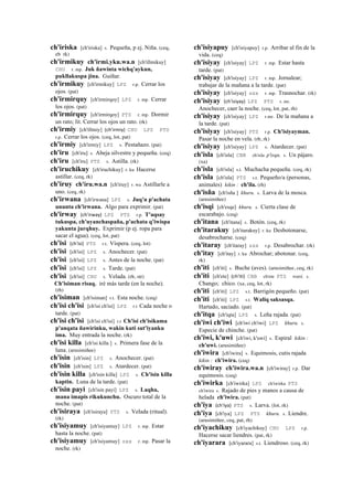 ch'iriska [ch'iriska] s. Pequeña, p ej. Niña. (ceq,
eb rk)
ch'irmikuy ch'irmi.yku.wa.n [ch'illmikuy]
CHU r. mp. Juk ñawinta wichq'aykun,
pukllakuspa jina. Guiñar.
ch'irmikuy [ch'irmikuy] LPZ r.p. Cerrar los
ojos. (pat)
ch'irmirquy [ch'irmirqoy] LPZ r. mp. Cerrar
los ojos. (pat)
ch'irmirquy [ch'irmirqoy] PTS r. mp. Dormir
un rato; lit. Cerrar los ojos un rato. (rk)
ch'irmiy [ch'illmiy] (ch'irmiy)	
  	
  CHU LPZ PTS
r.p. Cerrar los ojos. (ceq, lot, pat)
ch'irmiy [ch'irmiy] LPZ s. Pestañazo. (pat)
ch'iru [ch'iru] s. Abeja silvestre y pequeña. (ceq)
ch'iru [ch'iru] PTS s. Astilla. (rk)
ch'iruchikuy [ch'iruchikuy] r. ku Hacerse
astillar. (ceq, rk)
ch'iruy ch'iru.wa.n [ch'iruy] r. wa Astillarle a
uno. (ceq, rk)
ch'irwana [ch'irwana] LPZ s. Juq'u p'achata
ununta ch'irwana. Algo para exprimir. (pat)
ch'irway (ch'irway)	
  	
  LPZ PTS r.p. T'aqsay
tukuspa, ch'uyanchaspaña, p'achata q'iwispa
yakunta jurqhuy. Exprimir (p ej. ropa para
sacar el agua). (ceq, lot, pat)
ch'isi (ch'isi)	
  	
  PTS r.t. Víspera. (ceq, lot)
ch'isi [ch'isi] LPZ s. Anochecer. (pat)
ch'isi [ch'isi] LPZ s. Antes de la noche. (pat)
ch'isi [ch'isi] LPZ s. Tarde. (pat)
ch'isi [ch'isi] CHU s. Velada. (rh, str)
Ch'isiman risaq. iré más tarde (en la noche).
(rh)
ch'isiman [ch'isiman] r.t. Esta noche. (ceq)
ch'isi ch'isi [ch'isi ch'isi] LPZ r.t Cada noche o
tarde. (pat)
ch'isi ch'isi [ch'isi ch'isi] r.t Ch'isi ch'isikama
p'anqata ñawirinku, wakin kuti sut'iyanku
ima. Muy entrada la noche. (rk)
ch'isi killa [ch'isi killa ] s. Primera fase de la
luna. (arusimiñee)
ch'isin [ch'isin] LPZ s. Anochecer. (pat)
ch'isin [ch'isin] LPZ s. Atardecer. (pat)
ch'isin killa [ch'isin killa] LPZ s. Ch'isin killa
kaptin. Luna de la tarde. (pat)
ch'isin payi [ch'isin payi] LPZ s. Laqha,
mana imapis rikukunchu. Oscuro total de la
noche. (pat)
ch'isiraya [ch'isiraya] PTS s. Velada (ritual).
(rk)
ch'isiyamuy [ch'isiyamuy] LPZ r. mp. Estar
hasta la noche. (pat)
ch'isiyamuy [ch'isiyamuy] sxx r. mp. Pasar la
noche. (rk)
ch'isiyapuy [ch'isiyapuy] r.p. Arribar al fin de la
vida. (ceq)
ch'isiyay [ch'isiyay] LPZ r. mp. Estar hasta
tarde. (pat)
ch'isiyay [ch'isiyay] LPZ r. mp. Jornalear;
trabajar de la mañana a la tarde. (pat)
ch'isiyay [ch'isiyay] sxx r. mp. Trasnochar. (rk)
ch'isiyay (ch'isiyay)	
  	
  LPZ PTS r. mr.
Anochecer, caer la noche. (ceq, lot, pat, rh)
ch'isiyay [ch'isiyay] LPZ r.mr. De la mañana a
la tarde. (pat)
ch'isiyay [ch'isiyay] PTS r.p. Ch'isiyayman.
Pasar la noche en vela. (rh, rk)
ch'isiyay [ch'isiyay] LPZ s. Atardecer. (pat)
ch'isla [ch'isla] CBB ch'isla p'isqu. s. Un pájaro.
(xa)
ch'isla [ch'isla] s.t. Muchacha pequeña. (ceq, rk)
ch'isla [ch'isla] PTS s.t. Pequeño/a (personas,
animales) kikin : ch'ila. (rh)
ch'isña [ch'isña ] khuru. s. Larva de la mosca.
(arusimiñee)
ch'isqi [ch'esqe] khuru. s. Cierta clase de
escarabajo. (ceq)
ch'itana [ch'itana] s. Botón. (ceq, rk)
ch'itarakuy [ch'itarakuy] r. ku Desbotonarse,
desabrocharse. (ceq)
ch'itaray [ch'itaray] sxx r.p. Desabrochar. (rk)
ch'itay [ch'itay] r. ku Abrochar; abotonar. (ceq,
rk)
ch'iti [ch'iti] s. Buche (aves). (arusimiñee, ceq, rk)
ch'iti [ch'ete] (ch'iti)	
  	
  CBB ch'ete PTS wasi. s.
Chango; chico. (xa, ceq, lot, rk)
ch'iti [ch'iti] LPZ s.t. Barrigón pequeño. (pat)
ch'iti [ch'iti] LPZ s.t. Waliq saksasqa.
Hartado, saciado. (pat)
ch'itqa [ch'iqta] LPZ s. Leña rajada. (pat)
ch'iwi ch'iwi [ch'iwi ch'iwi] LPZ khuru. s.
Especie de chinche. (pat)
ch'iwi, k'uwi [ch'iwi, k'uwi] s. Espiral kikin :
ch'uwi. (arusimiñee)
ch'iwira [ch'iwira] s. Equimosis, cutis rajada
kikin : ch'iwira. (ceq)
ch'iwiray ch'iwira.wa.n [ch'iwiray] r.p. Dar
equimosis. (ceq)
ch'iwirka [ch'iwirka] LPZ ch'iwirka PTS
ch'iwira s. Rajado de pies y manos a causa de
helada ch'iwira. (pat)
ch'iya (ch'iya)	
  	
  PTS s. Larva. (lot, rk)
ch'iya [ch'iya] LPZ PTS khuru. s. Liendre.
(arusimiñee, ceq, pat, rh)
ch'iyachikuy [ch'iyachikuy] CHU LPZ r.p.
Hacerse sacar liendres. (pat, rk)
ch'iyarara [ch'iyarara] s.t. Liendroso. (ceq, rk)
 