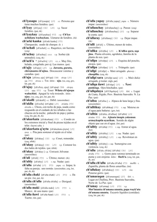 ch'iyasapa [ch'iyasapa] LPZ s.t. Persona que
tiene muchos liendres. (pat)
ch'iyay [ch'iyay] CHU LPZ r.p. Sacar
liendres. (pat, rk)
ch'iyaykuy [ch'iyaykuy] PTS r.p. Ch'iya
achkhata wachaykun. Llenarse de liendres. (rk)
ch'arki kanka [ch'arki kanka] PTS
Charquecán; asado de charque. (k )
ch'uchali [ch'uchali] s.t. Raquítico, sin fuerzas.
(ceq)
ch'uchuy [ch'uchuy] sxx r.p. Sorber (de
animales). (ceq, rk)
ch'uch'u * [ch'uch'u] LPZ s.t., s. Muy frío,
helado, congelado; por ej. Las manos. (pat)
ch'ujiy [ch'ujiy] LPZ r.p. Jawasta, puruta,
chirumanta ch'ujina. Descascarar vainitas y
castañas. (pat)
ch'uju [ch'oxo, uju] (ch'uju)	
  	
  CBB ch'ojo LPZ
uju PTS ch'oxo s. Tos kikin : uju. (xa, ceq, gro,
lot, pat, rh)
ch'ujuy [ch'oXoy, ujuy] (ch'ujuy)	
  	
  CBB ch'ojoy
LPZ ujuy PTS r.p. Toser Wilata ch'ujuspa
wañuchini. Apagué la vela tosiendo. kikin :
ujuy. (xa, ceq, gro, lot, pat, rh)
ch'ukalli [ch'ukalli] s.t. Débil. (arusimiñee)
ch'uklla [ch'oxlla] (ch'ujlla)	
  	
  LPZ ch'uklla PTS
ch'oxlla s. Choza, con techo de paja, usada como
resguardo en el cuidado de los rebaños o las
chacras en la noche; pahuichi de paja y palma.
(ceq, lot, pat, rh, rk)
ch'ukurkata [ch'ukurkata] PTS s. Cosido en
los extremos inicial y final de piezas tejidas en el
telar. (laymi salta )
ch'ukurkata q'aytu [ch'ukurkata q'aytu] LPZ
awa. s. Pita para sostener el tejido en el telar.
(pat)
ch'ukuy [ch'ukuy] CHU r.p. Coser, remendar.
(ceq, trbrk)
ch'ukuy [ch'ukuy] CHU LPZ r.p. Costurar los
dos lados de tejidos. (pat, trbrk)
ch'ukuy [ch'ukuy ] r.p. Corcusir, hilvanar.
(arusimiñee)
ch'uli [ch'uli] PTS s. Último; menor. (rk)
ch'ultiy [ch'ultiy] LPZ r. mp. Nadar. (pat)
ch'ulla (ch'ulla)	
  	
  LPZ PTS yupa. s.t. Impar, le
falta su pareja; uno nomás. (arusimiñee, ceq, lot,
pat, rh, rk)
ch'ulla chaki (ch'ulla	
  chaki)	
  	
  LPZ PTS s. De
un pie. (lot, pat, rk)
ch'ulla ch'ulla [ch'ulla ch'ulla] s.t Desigual.
(arusimiñee)
ch'ulla maki [ch'ulla maki] LPZ PTS s.
Manco; de una mano. (pat)
ch'ulla ñawi (ch'ulla	
  ñawi)	
  	
  LPZ PTS s.
Tuerto. (lot, pat)
ch'ulla yupay [ch'ulla yupay] yupa. s. Número
impar. (arusimiñee)
ch'ullanchay [ch'ullanchay] r.p. Parear. (ceq)
ch'ullanchay [ch'ullanchay] LPZ r.p. Separar
la yunta. (pat)
ch'ullaray [ch'ullaray] CHU r.p. Dejar impar.
(rk)
ch'ulli [ch'uli] s. Último, menor de todos.
(arusimiñee)
ch'ullku [ch'ullku] LPZ s. K'allku qura, uqa
jina. Planta silvestre, agridulce, familia de la
planta de oca. (pat)
ch'ullpa [ch'ullpa] LPZ s. Esquina del poncho,
awayu. (pat)
ch'ullpa [ch'ullpa] LPZ s. Triángulo. (pat)
ch'ullpi [ch'ullpi] s. Maíz arrugado qhaway :
chuspillu. (ceq, rh)
ch'ullpi sara [ch'ullpi sara] LPZ s. Maíz dulce
arrugado, p tostar. (dgh, pat)
ch'ullqu ñawi [ch'olqo] LPZ s. Ñawi
punkisqa. Ojos hinchados. (pat)
ch'ullqulaya [ch'Ullqolaya] LPZ kiti. s. Lugar
de Caata, frígido, Prov. Bautista Saavedra N. La
Paz. (pat)
ch'ullsu [ch'ullsu ] s. Alpaca de lana larga y fina.
(arusimiñee)
ch'ulltikuy (ch'ultikuy)	
  	
  PTS r. mp. Meterse en
el agua para bañarse. (gro, lot)
ch'ulltin [ch'ultin, ch'ulltun] (ch'ultin)	
  	
  LPZ
ch'ultin PTS ñin. Ajinata imapis yakuman
urmaykuptin uyarikun. Sonido de algún
objeto que cae en el agua. (lot, pat)
ch'ulltiy (ch'ultiy)	
  	
  PTS r. mp. Entrar al agua.
(lot)
ch'ulltiy [ch'ulltiy] LPZ r. mp. Nadar. (pat)
ch'ulltiy [ch'ulltiy] LPZ r. mp. Revolotear en
agua. (pat)
ch'ulltiy [ch'ultiy] r. mp. Sumergirse con
violencia. (ceq, rk)
ch'ullu [ch'ulo, ch'ulu] (ch'ullu)	
  	
  CHU LPZ
ch'ullu PTS s. Gorro para varones terminado en
punta y con orejeras kikin : lluch'u. (ceq, lot, pat,
rh, str)
ch'ullu ch'ullu (ch'ullu	
  ch'ullu)	
  	
  PTS mallki. s.
Zapatilla, planta de flores amarillas. (lot)
ch'ullukuy [ch'ullukuy] CHU LPZ r.ku
Ponerse gorro. (pat)
ch'umaraqan [ch'umaraqan] LPZ kiti. s.
Lugar en Chullina, Prov. Bautista Saavedra,
Norte de La Paz. (pat)
ch'umay (ch'umay)	
  	
  LPZ PTS r.p.
Mut'imanta ch'umana ununta, papa wayk'uta
ch'umana ununta. Escurrir líquidos (comidas).
(ceq, lot, pat, rk)
 