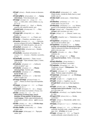 ch'umi [ch'umi] s. Retoño, terreno en descanso.
(ceq)
ch'umi jallp'a [ch'umi jallp'a] LPZ s. Samaq
chakrakuna. Tierra descansada. (pat)
ch'umpi (ch'umpi)	
  	
  CBB ch'umpi CHU PTS
llimp'i. s.t. Café, color; color avellano. (xa, ceq,
lot, str, rk)
ch'umpi [ch'umpi] LPZ llimp'i. s.t. Marrón,
amarillo café, amarillo marrón. (pat)
ch'umpi sara (ch'umpi	
  sara)	
  	
  PTS s. Maíz,
variedad de. (lot)
ch'umpi siki [ch'umpi siki] sxx allqu. s.
Insulto. (rk)
ch'umuy [ch'umuy] LPZ r.p. Chupar. (pat)
ch'unchu s. Chuncho,s, una danza. (poma )
ch'unchu [ch'unchu] LPZ sxx s. Selvícola;
personas antiguas de la selva Chhunchu. Vna
prouincia o de Andes de guerra.. (dgh, pat, rk)
ch'unchul [ch'unchul] LPZ s. Tripa. (pat)
ch'unchul wira [ch'unchul wira] s. Redaño,
mesenterio. (ceq)
ch'unchula [chunchula] (ch'unchulis)	
  	
  CBB
chunchula PTS ch'unchula s. Intestino. (arusimiñee,
xa, lot)
ch'unchulli [chunchhuli] s. Tripas ñawpan :
Chhunchulli. Tripas menudas; tripas y vientre..
(dgh, ceq, rh)
ch'unkulu [ch'unkulu] LPZ s. Gallina de
cabeza en punta*. (pat)
ch'unkulu [ch'unkulu] LPZ s. Phunta
umayuq p'isqu. Gorrión. (pat)
ch'unkulu [ch'unkulu] LPZ s. Pichichu,
kustal ch'ullu. (pat)
ch'unkulu [ch'unkulu] LPZ s.t Que tiene
cabeza ovalada. (pat)
ch'unqa ch'unqa (ch'unqa	
  ch'unqa)	
  	
  PTS
mallki. s. Planta con flores rojas aterciopeladas.
(lot)
ch'unqay (ch'onqay)	
  	
  LPZ PTS r.p. Chupar.
(ceq, lot, pat, rh, k )
Ch'unqiri (Ch'onqeri)	
  	
  PTS kiti. s. Antigua
estación de trenes en el camino a Tecoya. (lot)
ch'uñu [ch'uñu] CHU LPZ PTS s.
Qhasachisqa ch’akisqa papa, unayta
kakullan; ch’uñu phutita, ch’uñu lawata
wayk’unapaq. Chuño, papa deshidratada por
congelación y secado; qhaway : qawi. (ceq, pat,
rh, str)
ch'uñu [ch'uñu] sxx tikra. s.t Ch'uñu sinqa.
Helado (parte del cuerpo). (rk)
ch'uñu chullu [ch'uñu chullu] LPZ Chuño
mojado. (pat)
ch'uñu papa [ch'uñu papa] LPZ Papa para
chuño. (pat)
ch'uñu phuti [ch'uñu phuti] LPZ mikhu.
Chuño cocido; comida de chuño, huevo y maní
molido. (pat, rk)
ch'uñu tunti [ch'uñu tunti] s. Chuño blanco.
(ceq)
ch'uñuchay [ch'uñuchay] LPZ PTS r.p.
Chuño, hacer. (ceq, pat, rh, rk)
ch'uñuykuy [ch'uñuykuy] sxx r. mp. Helarse;
pasarle el frío (analogía con hacer chuño). (rk)
ch'upa [ch'upa] ukhu. s. Pantorrilla ñawpan :
ch'upan. (dgh, arusimiñee, pol smtq )
ch'upu [ch'upu] LPZ s. Absceso; tumor. (ceq,
pat)
ch'upullu [chupullu] masi. s. Tataranieto,a. (dgh,
arusimiñee)
ch'uqalakuy [ch'oqalakuy] LPZ r.p. Ponerse
algo de tela en la cabeza. (pat)
ch'uqalakuy [ch'oqalakuy] LPZ r.p. Tukuy
kaypiqa asu wawataqa ch'uqatayuq k'irunku.
Tapar la cabeza de los niños con una parte del
pañal u otra cosa. (pat)
ch'uqcha [ch'oxcha] sxx allqu. s. Mujer
ordinaria. (rk)
ch'uqi <aym. [ch'oqe] LPZ s.t Mana
machasqachu kachkan. Sobrio ch'aki sunqu.
(pat)
ch'uqi chinchay [ch'oqe chinchay ] s.
Constelación Can Mayor. (arusimiñee)
Ch'uqisaka [Ch'oqesaka] LPZ kiti. s.
Chuquisaca ñawpan : Chhoquesaca. Vna
ciudad.. (dgh, lay)
ch'uqnay [ch'oxnay] LPZ r.p. Makiwan
takay. Puñetear, pegar con puñetes. (pat)
ch'uqnusqa [ch'oxnusqa] LPZ ph. Ch'añasqa.
Puñeteado. (pat)
ch'uqñi (ch'ojñi)	
  	
  PTS s. Lagaña. (lot, rk)
ch'uqñi [ch'ojñi] s.t. Lagañoso. (ceq, rk)
ch'uqñi ñawi [ch'oxñi ñawi] Ojos lagañosos.
(dgh)
ch'uqñi [ch'oxñi] asiku. s.t. Mana rikuq,
imatapis mana tariyta atinchu. Ciego, lit. que
no ve las cosas. (rk)
ch'uqñiyay [ch'oxñiyay] r. mp. Lagañas, llenarse
de. (dgh)
ch'uqri, k'iri [ch'oxri, k'iri] s.t., s. Herida.
(arusimiñee)
ch'uqta [ch'ojta] s.t. Descolorido; pálido kikin :
t'uqra. (ceq, rk)
ch'uquq [ch'oqox] (ch'oqoj)	
  	
  s. Sorbedor. (ceq,
rk)
ch'uquy [ch'oqoy] LPZ PTS r.p. Beber agua
sorbiendo, haciendo ruido; animal que toma
agua kikin : ch'uchuy. (jl, lrs, pat)
ch'uquy (ch'oqoy)	
  	
  CHU PTS r.p. Tragar la
comida sorbiendo; comer (chancho). (lot, rk)
 