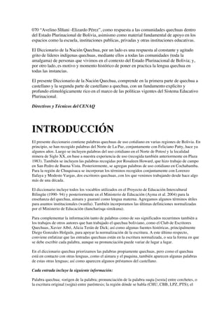 070 “Avelino SIñani -Elizardo Pérez”, como respuesta a las comunidades quechuas dentro
del Estado Plurinacional de Bolivia, asimismo como material fundamental de apoyo en los
espacios como la escuela, instituciones publicas, privadas y otras instituciones educativas.
El Diccionario de la Nación Quechua, por un lado es una respuesta al constante y agitado
grito de líderes indígenas quechuas, mediante ellos a todas las comunidades (toda la
amalgama) de personas que vivimos en el contexto del Estado Plurinacional de Bolivia; y,
por otro lado, es motivo y momento histórico de poner en practica la lengua quechua en
todas las instancias.
El presente Diccionario de la Nación Quechua, comprende en la primera parte de quechua a
castellano y la segunda parte de castellano a quechua, con un fundamento explicito y
profundo etimológicamente rico en el marco de las políticas vigentes del Sistema Educativo
Plurinacional.
Directivos y Técnicos del CENAQ
INTRODUCCIÓN
El presente diccionario contiene palabras quechuas de uso cotidiano en varias regiones de Bolivia. En
principio, se han recogido palabras del Norte de La Paz, conjuntamente con Feliciano Patty, hace ya
algunos años. Luego se incluyen palabras del uso cotidiano en el Norte de Potosí y la localidad
minera de Siglo XX, en base a nuestra experiencia de uso (recogida también anteriormente en Plaza
1983). También se incluyen las palabras recogidas por Rosaleen Howard, que hizo trabajo de campo
en San Pedro de Buena Vista. Posteriormente, se agregan palabras de uso cotidiano en Cochabamba.
Para la región de Chuquisaca se incorporan los términos recogidos conjuntamente con Lorenzo
Ilafaya y Modesto Vargas, dos escritores quechuas, con los que venimos trabajando desde hace algo
más de una década.
El diccionario incluye todos los vocablos utilizados en el Proyecto de Educación Intercultural
Bilingüe (1990- 94) y posteriormente en el Ministerio de Educación (Ayma et al. 2004) para la
enseñanza del quechua, aimara y guaraní como lengua materna. Agregamos algunos términos útiles
para asuntos institucionales (wanlla). También incorporamos las últimas definiciones normalizadas
por el Ministerio de Educación (ñancharisqa simikuna).
Para complementar la información tanto de palabras como de sus significados recurrimos también a
los trabajos de otros autores que han trabajado el quechua boliviano, como el Club de Escritores
Quechuas, Xavier Albó, Alicia Terán de Dick; así como algunas fuentes históricas, principalmente
Diego Gonzales Holguín, para apoyar la normalización de la escritura. A este último respecto,
conviene enfatizar que las entradas quechuas están en la escritura normalizada, o sea la forma en que
se debe escribir cada palabra, aunque su pronunciación puede variar de lugar a lugar.
En el diccionario quechua priorizamos las palabras propiamente quechuas, pero como el quechua
está en contacto con otras lenguas, como el aimara y el puquina, también aparecen algunas palabras
de estas otras lenguas; así como aparecen algunos préstamos del castellano.
Cada entrada incluye la siguiente información:
Palabra quechua; <origen de la palabra; pronunciación de la palabra suqta [soxta] entre corchetes, o
la escritura original (sojjta) entre paréntesis; la región dónde se habla (CHU, CBB, LPZ, PTS); el
 