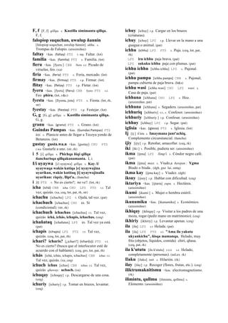 F, f [F, f] qillqa. s. Kastilla simimanta qillqa.
F, f.
falopiop suquchan, uwulup ñannin
[falopiop soqochan, uwulup ñannin] ukhu. s.
Trompas de Falopio. (arusimiñee)
faltay <kas. (faltay)	
  	
  PTS r. mp. Faltar. (lot)
familia <kas. (familia)	
  	
  PTS s. Familia. (lot)
fieru <kas. [fyeru ] CBB fieru s.t. Picado de
viruelas, feo. (xa)
firia <kas. (feria)	
  	
  PTS s. Feria, mercado. (lot)
firmay <kas. (firmay)	
  	
  PTS r.p. Firmar. (lot)
flitay <kas. (fletay)	
  	
  PTS r.p. Fletar. (lot)
fyeru <kas. [fyeru] (fieru)	
  	
  CBB fyero PTS s.t.
Feo phiru. (lot, v&c)
fyesta <kas. [fiyesta, jista] PTS s. Fiesta. (lot, rh,
str)
fyestay <kas. (fiestay)	
  	
  PTS r.p. Festejar. (lot)
G, g [G, g] qillqa. s. Kastilla simimanta qillqa.
G, g.
granu <kas. (grano)	
  	
  PTS s. Grano. (lot)
Guindas Pampas <kas. (Guindas	
  Pampas)	
  	
  PTS
kiti. s. Planicie antes de llegar a Tecoya yendo de
Betanzos. (lot)
gustay gusta.wa.n <kas. [gustay] CHU PTS
r.wa Gustarle a uno. (str, rk)
i 5 [i] qillqa. s. Phichqa ñiqi qillqa
ñancharisqa qillqakunamanta. I, i.
I/i uyaywa [i/i uyaywa] qillqa. s. Kay /i/
uyaywaqa wakin kutiqa [e] uyaywajina
uyarikun, wakin kutitaq [i] uyaywajinalla
uyarikun: riqsiy, llipt'a.. (ñancha)
i (i)	
  	
  PTS t. No es cierto?; no ve?. (lot, rk)
icha (ichá)	
  	
  CBB icha CHU LPZ PTS r.t. Tal
vez, quizás. (xa, ceq, lot, pat, rh, str)
ichachu [ichachu] LPZ t. Ojalá, tal vez. (pat)
ichachuch [ichachus] CHU kh. Si
(condicional). (str, rk)
ichachuch ichachus [ichachus] r.t. Tal vez,
quizás ichá, ichás, ichapis, ichachus. (ceq)
ichañataq [ichañatax] LPZ kh. Tal vez ya está.
(pat)
ichapis (ichapis)	
  	
  LPZ PTS r.t. Tal vez,
quizás. (ceq, lot, pat, rh)
icharí? icharis? [¿ichari?] (icharí(s))	
  	
  PTS r.t.
No es cierto? (busca que el interlocutor esté de
acuerdo con el hablante). (ceq, gro, lot, pat, rh)
ichás [ichá, ichás, ichapis, ichachus] CBB ichas r.t.
Tal vez, quizás. (xa, ceq)
ichuch ichus [ichus] CBB ichus r.t. Tal vez,
quizás qhaway: uchuch. (xa)
ichuqay [ichoqay] r.p. Descargarse de una cosa.
(ceq)
ichuriy [ichuriy] r.p. Tomar en brazos, levantar.
(ceq)
ichuy [ichuy] r.p. Cargar en los brazos
(criaturas).
ichuy [ichuy] LPZ r.p. Llevar en la mano a una
guagua o animal. (pat)
ichhu (ichhu)	
  	
  LPZ PTS s. Paja. (ceq, lot, pat,
rh)
LPZ iru ichhu paja brava. (pat)
LPZ sukuku ichhu paja con plumas. (pat)
ichhu ichhu [ichhu ichhu] LPZ s. Pajonal.
(pat)
ichhu pampa [ichhu pampa] CBB s. Pajonal;
pampa cubierta de paja brava. (h&s)
ichhu wasi [ichhu wasi] CHU LPZ wasi. s.
Casa de paja. (pat)
ichhuna [ichhuna] CHU LPZ s. Hoz.
(arusimiñee, pat)
ichhuna [ichhuna] s. Segadera. (arusimiñee, pat)
ichhuriq [ichhurix] s.t., s. Confesor. (arusimiñee)
ichhuriy [ichhuriy ] r.p. Confesar. (arusimiñee)
ichhuy [ichhuy] LPZ r.p. Segar. (pat)
iglisia <kas. (iglesia)	
  	
  PTS s. Iglesia. (lot)
Ij [ij ] k'utu s. Imaymana junt’achiq.
Complemento circunstancial. (ñancha)
ijiy [ijiy] r.p. Retoñar, amacollar. (ceq, rk)
iki [iki ] t. Posible, pudiera ser. (arusimiñee)
ikma [ijma] LPZ llimp'i. s. Cóndor negro café.
(pat)
ikma [ijma] masi. s. Viudo,a ñawpan : Ygma
Biudo o biuda.. (dgh, guz lai, smtq)
ikma kay [ijma kay] s. Viudez. (dgh)
iksuy [ijsuy] r.p. Hablar con dificultad. (ceq)
iktariya <kas. [ijtaria] yupa. s. Hectárea.
(arusimiñee)
ikumi [ikumi ] s. Mujer o hembra estéril.
(arusimiñee)
ikunumiku <kas. [ikunumiku] s. Económico.
(arusimiñee)
ikhiqay [ikhiqay] r.p. Visitar a los padres de una
moza, rogar (pedir mano en matrimonio). (ceq)
ikhiriy [ikhiriy] r.p. Levantar apenas. (ceq)
ila [ila] LPZ s.t Helada. (pat)
ila [ila] LPZ PTS s.t. "Ama ila yakuta
ukyankichu", ñisqa mamanqa. Helado, muy
frío (objetos, líquidos, comida) chiri, qhasa.
(ceq, pat, rk)
ila k'ututu [ila k'ututu] sxx s.t. Helado,
completamente (personas). (aul,ex rk)
Ilaku [ilaku] suti. s. Hilarión. (rk)
ilay [ilay] r.p. Recoger (flores, frutas, etc.). (ceq)
iliktrumaknitismu <kas. electromagnetismo.
(rk)
ilimintu, qullmu [ilimintu, qollmu] s.
Elemento. (arusimiñee)
 