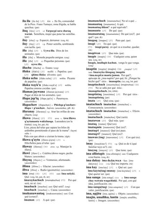 ilu ilu [ilu ilu] LPZ kiti. s. Ilo Ilo, comunidad
de la Prov. Franz Tamayo, zona frígida, se habla
quechua. (pat)
iluq [ilox] LPZ s.t Tarpuypi sara churaq
warmi. Semillera, mujer que pone las semillas.
(pat)
iluy [eluy] r.p. Esparcir, derramar. (ceq, rk)
iluy [iluy] LPZ r.p. Poner semilla, sembrando
con taclla. (pat)
illa [illa] LPZ s. Uywa illa. Dios de los
animales. (pat)
illa [illa] s. Moneda pequeña antigua. (ceq)
illa [illa] LPZ s.t Pequeñas personas. (pat)
LPZ uywa illa.
illacha [illacha] s.t. Enano. (ceq)
illaku [illak'u] LPZ mallki. s. Papalisa. (pat)
LPZ qhima illaku silvestre. (pat)
illaku uchu [illaku uchu] LPZ mikhu. Picante
de papalisa. (pat)
illaku wayk'u [illaku wayk'u] LPZ mikhu.
Papalisa enteras cocidas. (pat)
illaman jaywana [illaman jaywana] LPZ
Pagar al dios de los animales. (pat)
illapa jap'iq [illapa jap'ix] s. Pararrayos.
(arusimiñee)
illapachaw [illapachaw] s. Phichqa p'unchaw:
illapa + p'unchaw. Jueves. (arusimiñee, jdb rk)
illaranay [illaranay] r.p. Arar las orillas de una
chacra. (ceq)
illawa [illawa] LPZ PTS awa. s. Awa illawa
q'aytumanta wakichasqa. Lanzadera (en la
trama). (ceq, lot, pat, rh)
Lizo, pieza del telar que separa los hilos de
urdimbre permitiendo el paso de la trama". (laymi
salta )
Palo con que abren o cierran la trama. (dgh)
illawa q'aytu [illawa q'aytu] LPZ s.
Hilo/hebra para el telar. (pat)
illaway [illaway] CHU awa. r.p. Manejar la
illawa.
illawi [illawi ] s. Culebra (dorso negro, pecho
blanco. (arusimiñee)
illayuq [illayox ] s.t Venturoso, afortunado.
(arusimiñee)
illima [illima ] s. Glaciar. (arusimiñee)
illwa [illwa] s. Radio (geometría). (arusimiñee)
ima (ima)	
  	
  CHU LPZ PTS ranti Ima sutiyki.
Qué. (ceq, lot, pat, rh, str)
imaraykuchuch (imaraykuchus)	
  	
  PTS Por qué
será, no sé. (lot)
imachuch [imachus] ranti Qué será?. (ceq)
imachuch [imachus] s. Causa. (arusimiñee)
imakunawantaq [imakunawantax] ranti Con
qué (cosas)?.
imaman LPZ A qué. (pat)
imamanchuch [imamanchus] No sé a qué ...
imamantaq [imamantax] A qué.
imamantaq ñikun? a qué equivale?.
imamanta LPZ De qué. (pat)
imamantataq [imamantatax] De qué (es)?; por
qué?. (pat, rk)
imapaq [imapax] LPZ Para qué. (pat)
imapi LPZ En qué. (pat)
PTS imapi paray en qué va a resultar, quedar.
(rk)
imapiwan LPZ Que más. (pat)
imapis [imapis] CHU Cualquier cosa, quien
sea. (ceq, str)
Imapis, imallapis kachun. venga lo que venga.
(ceq)
imaptin [imajtin] (imajtin)	
  	
  CBB ¿imajtin? LPZ
ranti Imarayku ñinapaq; imaptin
<ima.na.pti.n manta jamun. Por qué?;
apócope de ¿ima-naptin? por qué, lit. ¿Porque ha
hecho qué? kikin : imanaptin. (xa, ceq, lot, pat)
imaptinchuch [imaxtinchus] (imajtinchus)	
  	
  CHU
PTS No se sabe por qué kikin :
imanaptinchuch. (lot, trbrk)
imaptintaq [imaxtintax] LPZ Por qué kikin :
imanaptintaq. (pat)
imata LPZ Qué cosa. (pat)
imatachuch imatachus [imatachus] s.
Consecuencia. (arusimiñee)
imatachuch imatachus [imatachus] s. Efecto.
(arusimiñee)
imatachuch [imatachus] Qué (será).
imatawan LPZ Qué más. (pat)
imataq [imatax] Qué (es).
imataqmin [imataxmin] Qué (es)?.
imataqri [imataxri] Qué (es) pues.
imataqrí? [imataxrí] Qué (es)?.
imawan (taq) [imawantax] LPZ Con qué (es).
(pat)
imay [imaykitax?] PTS r.p. Qué es de ti (qué
familiar tuyo es?). (rk)
imayuq [imayox] LPZ Que tiene. (pat)
ima allintapis [ima allintapis] ranti Cualquiera
cosa buena. (ceq, rk)
ima dakuy ima da.ku.wa.n <kas. [ima
dakuway] sxx r.wa Qué me importa. (rk)
ima kay [ima kay] LPZ r. Qué ser. (pat)
ima kayta(taq) munay [ima kaytatax] LPZ r.
Qué querer ser. (pat)
ima sunqu [ima sonqo] sxx y. Ima sunqu
chay wawata waqachinki. Por qué, con qué
idea, justificación. (rk)
ima sunqu(taq) [ima sonqotax] LPZ Con que
valor, justificación. (pat)
ima, upjitu [ima, upjitu] s. Objeto. (arusimiñee)
imajin, umalliku, lantin [imajin, umalliku,
lantin] s. Imagen. (arusimiñee)
 