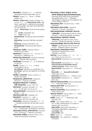 imanakuy [imanakuy] LPZ r. ku Hacerse,
generalmente hacerse algún daño. (pat, rk)
imanar [imanar] sxx musuq. s. Celular,
teléfono. (rk)
imanay imana.wa.n [imanay] (imanay)	
  	
  CBB
¿ima-nay? PTS r. wa Rimaykunap rantin. Qué
hacer; ¿qué hacer? (v. dubitativo) ¿ima nasqa?,
¿qué le ha pasado?, ¿por qué está así adolorido?.
(xa, ceq, lot, pat, rh)
ñawpan : imanawaypis haz de mi lo que quieras.
(dgh)
LPZ nachiq el animador. (pat)
LPZ nasqa hecho. (pat)
imanakuntaq [imanakuntaj] Qué se ha hecho?.
(ceq)
imanantaq [imanantaj] Qué hace, qué pasa?.
(ceq)
imanasaq [imanasaj] Qué haré?. (ceq)
imanasuntaq? [imanasuntaj] Qué vamos a
hacer?.
imanayay, kullay [imanayay, kullay] s.
Sensación. (arusimiñee)
imanayay? [imanayay?] CBB ¿ima-nayay? r.p.
Qué pasar? (v. dubitativo). (xa)
imanaysiq, imanaysiy [imanaysiq, imanaysiy]
yacha. s. Función vital. (arusimiñee)
imañisqan [imanisqan] LPZ ph. Lo dicho por
él, ella. (pat)
imañiy [imaniy] LPZ PTS r.p. Decir
(interrogativo). (pat, rk)
ima ñinkitaq? qué dices, no escuché bien. (rk)
ima ñintáq? qué dice, qué significa? no escuché
bien. (rk)
imañiy, yuyaynin [imaniy, yuyaynin] r.p.
Definir. (arusimiñee)
imapaq kay, phunsiwun [imapax kay,
phunsiwun] s. Función. (arusimiñee)
imapitaq rikukuni" watukuy,
ñak'ariypi kay musuq. Crisis. (rk)
imarayku [imarayku] (imarayku)	
  	
  CHU LPZ
PTS ranti Por qué?. (ceq, lot, pat, str)
imaraykuchuch [imaraykuchus] ranti No se
porque …. (ceq)
imarayku jina ñiy cuestionar. (rk)
imasmari [imasmari] LPZ qillqa. s.
Adivinanza; qué será. (arusimiñee, pat)
imaymana [imaymana] (imaymana)	
  	
  LPZ PTS
s. Variedad, de toda clase, de todo tipo. (ceq, lot,
pat)
imaymana junt'achiq [imaymana junt'achix]
simi. s. Complemento circunstancial. (arusimiñee)
imaymana ruway, situwasiwun [imaymana
ruway, situwasiwun] s. Situación. (arusimiñee)
imaymana willaq [imaymana willax] yacha. s.
Fuente de información. (arusimiñee)
Imaymana yachay taripay ruway
mask'akipaypi apaykachakunanpaq
[imaymana yachay taripay ruway mask'akipaypi
apaykachakunanpax] k'uski. s. Estrategia
metodológica a utilizarse en la investigación. (ab,
en base a Márquez, 2004: 42)
imaymana, laya [imaymana, laya] s. Clase.
(arusimiñee)
imaymana, ñawrachay [imaymana,
ñawrachay] s.t Diverso. (arusimiñee)
imaymanachasqa yachachiy, ñawray
yachachiy [imaymanachasqa yachachiy, ñawray
yachachiy] s. Educación especial. (arusimiñee)
imaymanama riqsichiy, ñiyniq,
rimayniq [imaymanama rexsichiy, ñiyniq,
rimayniq] s. Medios de expresión. (arusimiñee)
imaymanañiqpi, ñawray kiti, ñawray
chiqan [imaymananexpi, ñawray kiti, ñawray
cheqan] s. Diferente contexto. (arusimiñee)
imaymanay, imaymana ruway
[imaymanay, imaymana ruway] yacha. s.
Estrategia. (arusimiñee)
imayna ima jina (imayna)	
  	
  CHU LPZ PTS t.
ranti. Cómo. (ceq, lot, pat, rh, str)
imaynachuch [imaynachus] ranti No se cómo
es.
imaynachuch [imaynachus] PTS t. ranti.
Imaynatachuch tiyakunkichik (chayta
yachayta munani). Cómo es, no sé. (rh)
imaynachuch [imaynachus] LPZ Cómo será.
(pat)
imaynalla LPZ Imaynallá kachkanki?.
Cómo estás. (pat, rh)
imaynataq [imaynatax] LPZ Cómo es?. (pat)
imaynataqri [imaynataxri] LPZ Cómo es
pues. (pat)
imayna iskayrayachiq [imayna iskayrayachix]
LPZ Cómo hacer dudar. (pat)
imayna junt'achi [imayna junt'achi] LPZ
Cómo llenar. (pat)
imayna kamachiq [imayna kamachix] LPZ
Cómo ordenar. (pat)
imayna manari [imayna manari] LPZ Cómo
no, por qué no. (ceq, pat, rk)
imilla [imilla] LPZ s. Adolescente, niña,
jovencita. (pat)
imilla <aym. [imilla] (imilla)	
  	
  CHU PTS s. Niña
de 7-14 años; adolescente de 14-18 años en
algunos casos. (ceq, lot, rh)
papa imilla [papa imilla] (sami	
  imilla)	
  	
  LPZ
Variedad de papa (blanco y negro). (pat)
yana imilla. (trbk)
yuraq imilla. (trbk)
imita [imita] CHU s. Cosa. (str)
impuwistu <kas. [impuwistu] s. Impuesto.
(arusimiñee)
 