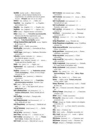 inchik [inchij] mallki. s. Maní (Arachis
hypogea); planta tropical, familia de las
Leguminosas, sus semillas son ricas en grasas
ñawpan : chuqupi. (dgh, aul, cer, lai, smtq)
indyu <kas. [indiyu] CHU s. Indio. (str)
ingañay <kas. (engañay)	
  	
  PTS r.p. Engañar;
aprovecharse. (lot)
ingañu <kas. (engaño)	
  	
  PTS s. Engaño. (lot)
inglisia <kas. (inglesia)	
  	
  PTS s. Iglesia. (lot)
inka [inka] s. Imperio incaico. (arusimiñee)
inka [inka] LPZ s. Tawantin suyu kamachik.
Monarca del (No hay sugerencias). (pat)
inka raymi killa [inka raymi killa] s. Abril
ñawpan : Ynka Raymi Quilla. (poma)
inkap kamachina jap'iynin musuq. Imperio
de los incas. (rk)
inkill [inkill] s. Jardín. (arusimiñee)
inkill pillu [inkill pillu ] s. Guirnalda de flores.
(arusimiñee)
inkill tupa [inkill tupa ] s. Jardinero, floricultor.
(arusimiñee)
inkuña [inkuña] (inkhuña)	
  	
  CHU inkhuña s.
Servilleta de aguayo. (ceq, str)
inkuña <aym. [inkhuña] [inkuña] LPZ inkhuña s.
Tejido para llevar fiambre. (pat)
Inlis <kas. [inlis] CHU s. Inglés. (str)
inphurmal <kas. [inphurmal] s.t. Informal.
(arusimiñee)
inqhay (enqhay)	
  	
  PTS r.p. Inqhashan ornota
t'anta rurananpaq ;. Atizar, avivar el fuego.
(ceq, gro, lot, rh)
inruktiwu <kas. [inruktiwu] s.t Inductivo.
(arusimiñee)
insinsu <kas. [insinsu] LPZ s. Copal-jina,
phichakunapaq munakun. Incienso. (pat)
inti [inti] s. Sol. (ceq, lot, rk)
inti LPZ awa. s. Sol, figura textil qhaway :
pallaykuna. (pat)
inti chinkaykun [inti chinkaykun] LPZ s.
Sukhan chinkaykun. Oeste, entrada del sol.
(pat)
inti kallpa [inti kallpa] s. Energía solar.
(arusimiñee)
inti lluqsimunan [inti lloxsimunan] LPZ s.
Este, salida del sol. (pat)
inti lluqsimuy [inti llojsimuy] s. Salida del sol.
(ceq)
inti p'utumuy [intip'u tumuy] PTS s. Salida
del sol. (gro)
inti p'utuy [inti p'utuy] s. Aurora.
inti t'ika (inti	
  t'ika)	
  	
  PTS s. Girasol. (lot, rk)
inti wañuy (inti	
  wañuy)	
  	
  LPZ PTS s. Wakin
kuti wañun. Eclipse solar. (lot, pat, rk)
inti wasi [inti wasi] s. Halo del sol. (ceq, rk)
inti watana [inti watana] yupa. s. Reloj.
(arusimiñee)
inti watana [inti watana] LPZ ñawpa. s. Reloj
solar. (pat)
inti waykunan [inti waykunan] LPZ s.
Entrada del sol. (pat)
inti waykunan [inti waykunan] LPZ s.
Poniente, oeste. (pat)
inti yaykuy (inti	
  yaykuy)	
  	
  PTS s. Puesta del sol.
(ceq, lot, rk)
intichaw < [inti p'unchaw] yupa. s. Domingo.
(arusimiñee, jdb )
intimuy [intimuy] LPZ PTS r.mr. Hacer sol.
(pat, rk)
intip lluqsinan musuq. Oriental. (rk)
intip lluqsinan urqukuna musuq. Cordillera
oriental. (rk)
intip muyuchiynin [intip muyuchiynin ] s.
Ocaso. (arusimiñee)
intip purinan [intip purinan] pacha. s. Puntos
cardinales. (arusimiñee)
intip sayanan [intip sayanan ] s. Cénit.
(arusimiñee)
intip wach'in [intip wach'in ] s. Rayo solar.
(dgh, arusimiñee)
intip waqtanan [intip waxtanan] s.t., s. Soleado,
lit. Lugar donde el sol golpea. (dgh)
intip yaykunan [intip yaykunan] s. Poniente,
oeste. (dgh)
intiru <kas. [intiru] CHU PTS r.t.
Intirunchikpaq. Todos kikin : tukuy; llapa.
(rh)
intiru <kas. [intiru] LPZ s. Entero. (pat)
intuy r. rodear, cercar Yntuni yntuycuni.
Cercar, rodear.. (dgh)
Intuy Kawsay [intuy kawsay] wanlla. s. Estado
de sitio. (rk)
iñi [iñi] s. Creencia. (arusimiñee, (Márquez, 2004:
26)
iñina p'anqa [iñina p'anqa] LPZ s. Catecismo
cristiano. (pat)
iñini [iñini] s. Credo. (arusimiñee)
iñisaq ñiy [iñisax niy] wanlla. r. Jurar, prestar
juramento. (rk)
iñisqa [iñisqa] ph. Creído; relativo a la religión.
(arusimiñee, rk)
iñiy [iñiy] LPZ r.p. Creer, tener fe. (arusimiñee,
pat)
iñiy [iñiy] s. Creencia. (rk)
iñiy [iñiy] wanlla. s. Religión. (arusimiñee, rk)
iñiy wasi [iñiy wasi] LPZ wanlla. s. Iglesia.
(arusimiñee, pat, rk)
iñiykuna [iñiykuna] LPZ s. Creencias. (pat)
iñiykuna [iñiykuna] wanlla. s. Doctrina. (rk)
iñiypa [iñiypa ] s.t Fidedigno. (arusimiñee)
 