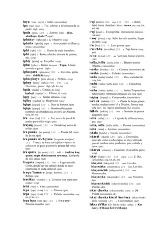inyu <kas. [inyu] s. Indio. (arusimiñee)
ipa [ipa] masi. s. Tía; sobrino a la hermana de su
padre. (dgh, smtq)
ipala [ipala] LPZ s. Zorrino kikin : añas,
añathuya, tiyala**. (pat)
iphakuy [iphakuy] r. ku Mecerse. (ceq)
iphalla [iphalla] yupa. s. Arco portátil de flores y
joyas. (arusimiñee)
iphi [iphi] CHU s. Grano de maíz inmaduro.
iphi [iphi] s. Tamo, afrecho, cáscara de quinua,
etc.. (ceq)
iphiy [iphiy] r.p. Empollar. (ceq)
iphu [iphu] s. Garúa ñawpan : Yppu. Lluuia
menuda o garua.. (dgh)
iphu para [iphu para] CHU s. Llovizna, garúa
kikin : chhillchi. (ceq)
iphu phuyu [iphu phuyu] s. Neblina. (ceq)
iphuy [iphuy] (iphuy)	
  	
  CHU PTS r.mr.
Lloviznar, garuar. (dgh, jdb, lot, rk)
iqala [eqala] s. Último, el. (ceq)
iqalapi [eqalapi] r.t. Último, al. (ceq)
iqay [eqay] r.p. Tender sábanas. (ceq)
iqilay [eqelay] r.p. Despreciar. (ceq)
iqiqu [eqeqo] LPZ s. Dios de fortuna. (pat)
iqiqu [eqeqo] CHU s. Hombrecillo gordo
(símbolo de abundancia), en feria de Alasitas.
(ceq, str, rk)
ira <kas. [ira] LPZ s. Era, cerco de pared de
piedra para trillar trigo. (pat)
irayuq [irayox] LPZ s.t. Donde hay cerco de
trillar. (pat)
ira punku [ira punku] LPZ s. Puerta del cerco
de la era. (pat)
ira punku wichq'ana [ira punku wisq'ana]
LPZ Tranca, se hace con tejidos viejos y se
coloca en un palo, p cerrar la puerta del cerco.
(pat)
ira qantu [ira qantu] LPZ taki. s. Juch'uy kaq
qantu, suqta chhalamanta ruwasqa. Zampoña
de seis cañas. (pat)
Irapata [irapata] LPZ kiti. s. Lugar en niño
Corín, donde hay un cabildo donde se hace
ceremonia en cada carnaval. (pat)
iraqa / kumaru [iraqa / kumaru] LPZ s.
Rebaja. (pat)
irarikuy [erarikuy] r.p. Levantar una papa para
comer. (ceq)
iriri [iriri] s. Vaso. (arusimiñee)
irpa [irpa] (irpa)	
  	
  LPZ s. Paloma. (pat)
irpa [irpa] (irpa)	
  	
  PTS s. Pichón. (arusimiñee, ceq,
eb, jl, lot, rk)
irpa irpa [irpa irpa] LPZ s. Uwa uwa*.
Paloma pequeña. (pat)
irqi (erqhe)	
  	
  CBB erqe LPZ PTS s. Bebé;
bebé llorón (familiar) kikin : wawa. (xa, ceq, lot,
pat, rk)
irqi [erqe] s. Trompetilla; instrumento músico.
(xa, ceq)
irsuy [irsuy] r. mp. Subir hacia la cumbre, llegar
al canto. (ceq)
iru [iru] LPZ s. Lana gruesa. (pat)
iru ichhu [iru ichhu] LPZ s. Paja brava. (ceq,
pat)
is isu [is isu] LPZ aq. Voz para llamar al perro.
(pat)
isalla, isillu [isalla, isillu ] s. Humor acuoso
(plasma). (arusimiñee)
isanka [isanka] CBB s. Canasta. (arusimiñee, rk)
isanka [isanka] s. Colador. (arusimiñee)
isaña [isaña] (isañu)	
  	
  PTS s. Oca, variedad de.
(ceq, lot)
isañu [isañu] (sañu	
  qura)	
  	
  LPZ s. Capuchina.
(pat)
isañu [isañu] (sañu)	
  	
  LPZ s. Isaño (Tropaeolum
tuberosum); tubérculo parecido a la oca. (pat)
isapay [isapay] r.t Comprender. (arusimiñee)
isawila (isabela)	
  	
  PTS s. Planta de hojas grises-
verdes, madura entre 10 y 30 años, florece una
sola vez; lat. Agave americana. (lot, encarta)
Isikita [isikita] LPZ suti. s. Nombre de perros
pequeños. (pat)
isilla [isilla] LPZ s. Líquido de inflamaciones,
pus. (pat)
isilla, isillu [isilla, isillu ] s. Plasma. (arusimiñee)
isina [isina] s. Escenas. (arusimiñee)
iskala [iskala] s. Escala. (arusimiñee)
iskaral [iskaral] LPZ tupu. s. Dos reales,
equivale como a ocho papas, es muy utilizado
para el cambio entre productos: pan, cebolla y
otros. (pat)
iskaryu [eskario] s. Escariote; (Cucurbita pepo).
(ceq)
iskay [iskay] CHU LPZ yupa. s., s.t. 2 Dos.
(arusimiñee, ceq, lot, rh, str)
iskaynin [iskaynin] LPZ ranti Los dos.
iskayninku [iskayninku] LPZ ranti Los dos.
iskayninchik [iskayninchik] LPZ ranti
Nosotros dos.
iskayniyku [iskayniyku] LPZ ranti Nosotros
dos.
iskayniykichik [iskayniykichik] LPZ ranti
Ustedes dos.
iskay chunka [iskay chunka] yupa. s.t 20
Veinte. (arusimiñee, rk)
iskay chunka kintal /tunilara [iskay chunka
kintal /tunilara] LPZ s. Una tonelada. (pat)
Iskay ch'iku (:) [iskay ch'iku] qillqa. s. Kay
iskay ch’ikuqa ñawirichkaspa
 
