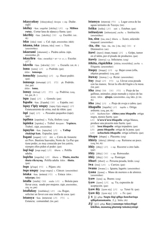 iskayyakuy [iskayyakuy] ñawpa. r. mp. Dudar.
(dgh)
iskilay <kas.: esquilar [iskilay] LPZ r.p. Millma
rutuy. Cortar lana de alpaca y llama. (pat)
iskribiy <kas. [iskribiy] CHU r.p. Escribir. (str,
rk)
isku [isku] rumi. s. Cal. (dgh, arusimiñee, h&h)
iskuna, iska [iskuna, iska] rumi. s. Tiza.
(arusimiñee)
iskurumi [iskurumi] s. Piedra caliza. (dgh,
arusimiñee, jl)
iskuyliru <kas.: escuel(a) + er + o s.t., s. Escolar.
(17 )
iskwila <kas. [iskwila] CHU s. Escuela. (str, rh )
ismu [ismu] LPZ s.t Podrido. (pat)
kikin : ismusqa.
ismuchiy [ismuchiy] LPZ r.p. Hacer podrir.
(pat)
ismusqa (ismusqa)	
  	
  LPZ PTS ph. Podrido.
(lot, pat)
kikin : ismu.
ismuy (ismuy)	
  	
  LPZ PTS r.p. Podrirse. (ceq,
lot, pat, rh )
ispa [ispa] LPZ s. Gemelo. (pat)
Ispaña <kas. [España] CHU s. España. (str)
ispay t'ipiy unquy [ispay t'ipiy onqoy] LPZ
Estancamiento de orina, mal de riñón. (pat)
ispi [ispi] LPZ s. Pescados pequeños (ispe).
(pat)
ispilma [espelma] s. Vela, fósforo. (ceq)
ispinku [ispinku] s. Trébol ñawpan : Yspincu.
Trebol.. (dgh, arusimiñee)
ispuylas <kas. [ispuylas] LPZ s. Yallup
chakinpi kan. Espuelas. (pat)
Isqani [esqani] LPZ kiti. s. Cerro de Amarete
en Prov. Bautista Saavedra, Norte de La Paz que
tiene poder, es muy conocido por los yatiris,
siempre ellos piden el poder. (pat)
isqi isqi [esqe esqe] LPZ khuru. s. Polilla
adulta.
isqichu [esqechu] LPZ khuru. s. Thuta, machu
thuta rikrayuq. Polilla adulta kikin : thuta.
(pat)
isqu [p'isqo] PTS s. Pájaro. (rh)
isqu unquy [esqo onqoy] s. Cáncer. (arusimiñee)
istaka <kas. (estaca)	
  	
  PTS s. Estaca kikin :
takarpu. (lot)
istalla [istalla] CBB istalla LPZ s. Bolsita para
llevar coca; usado por mujeres. (dgh, arusimiñee,
ceq, xa, pat)
istallakuy [istallakuy] LPZ r.ku Rogar,
solicitar un favor con una istalla de coca. (pat)
istansya <kas. (estancia)	
  	
  LPZ PTS s.
Estancia; comunidad. (lot, pat)
istansya (istancia)	
  	
  PTS s. Lugar cerca de las
aguas termales de Tecoya. (lot)
Istiku [istiku] LPZ suti. s. Esteban. (pat)
istitusiyun [istitusiyun] yacha. s. Institución.
(arusimiñee)
isu, sisu [isu, sisu ] khuru. s. Ácaro, arácnido
traqueal. (arusimiñee)
-ita, -itu <kas. -ita, -itu [-ita, -itu] CHU k'
Diminutivo. (str)
itawi [itawi] (itawi,	
  itawa)	
  	
  LPZ s. Golpe, tumor
en el talón, por el pisado de productos. (pat)
itawiy [itawiy] r.p. Infectarse. (ceq)
itikita, riqsichiku [itikita, rexsichiku] yacha. s.
Etiqueta. (arusimiñee)
ituqay [itoqay] LPZ r.p. Bajar cosas (olla,
objetos pesados). (ceq, pat)
ituway [ituway ] r.p. Rezar. (arusimiñee)
ituy (ituy)	
  	
  LPZ PTS r.p. Llevar cosa pesada
con las manos; llevar la olla del fogón a la mesa.
(lot, pat)
itha (itha)	
  	
  CBB CHU PTS s. Piojo de las
gallinas, animales; piojo menudo y rojizo de las
aves; kikin : qhapa. (arusimiñee, ceq, h&s, jl, lot,
rk)
itha [itha] LPZ s. Piojo de oveja o cabra. (pat)
ithapallu [itapallu] LPZ itapillu s. Ortiga
ardiente. (ceq, pat, rk)
LPZ kaykuna kan : china yana ithapallu ortiga
negra, menos fuerte. (pat)
LPZ k'uru k'uru ithapallu ortiga blanca,
produce una picazón más fuerte. (pat)
LPZ lasu ithapallu ortiga trepadora. (pat)
LPZ puna ithapallu ortiga de la puna. (pat)
LPZ uchuchula ithapallu ortiga solitaria. (pat)
ithapu [ithapu] s. Placenta. (ceq)
ithiriy [ithiriy] (ithiriy)	
  	
  r. mp. Retirarse un poco.
(ceq, lot, rk)
ithiy [ithiy] LPZ r. mp. Recorrer a otro lado.
(pat)
ithiy [ithiy] CHU r. mp. Retroceder.
ithiy [ithiy] CHU r.p. Postergar.
ithuri [ithuri] s.t. Persona pesada, lerdo. (ceq)
iwa [iwa] LPZ s. Carrizo. (pat)
iwana [iwana ] s. Iguana, lagarto. (arusimiñee)
iyana [iyana] s. Mano de mortero o de almirez.
(arusimiñee)
iyaw [iyau] aq. Bueno. (ceq)
iyaw [iyaw] LPZ aq. Ya, expresión de
aceptación. (pat)
iyaw ñiy [iyaw niy] LPZ r.p. Tener fe. (pat)
iyaw ñiy [iyaw niy] LPZ s. Fe. (pat)
j 6 [j] qillqa Suqta ñiqi qillqa ñancharisqa
qillqakunamanta. J, j; letra. (rk)
J/j/ [j/j/] qillqa Kay j sanampa tukuyñiqpi
kikillan, manataq phatmip tukukuyninpi
 