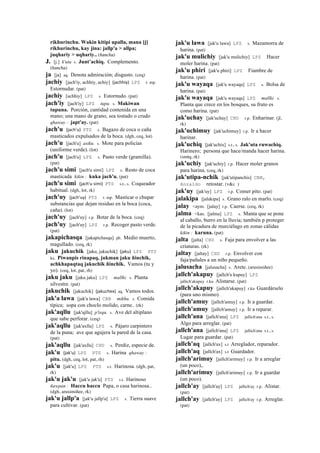 rikhurinchu. Wakin kitipi upalla, mana [j]
rikhurinchu, kay jina: jallp'a > allpa;
juqhariy > uqhariy.. (ñancha)
J. [j.] k'utu s. Junt’achiq. Complemento.
(ñancha)
ja [ja] aq. Denota admiración; disgusto. (ceq)
jachiy [jach'iy, achhiy, achiy] (jachhiy)	
  	
  LPZ r. mp.
Estornudar. (pat)
jachiy [achhiy] LPZ s. Estornudo. (pat)
jach'iy [jach'iy] LPZ tupu. s. Makiwan
tupuna. Porción, cantidad contenida en una
mano; una mano de grano, sea tostado o crudo
qhaway : japt'ay. (pat)
jach'u (jach'u)	
  	
  PTS s. Bagazo de coca o caña
masticados expulsados de la boca. (dgh, ceq, lot)
jach'u [jach'u] asiku. s. Mote para policías
(uniforme verde). (lot)
jach'u [jach'u] LPZ s. Pasto verde (gramilla).
(pat)
jach'u simi [jach'u simi] LPZ s. Resto de coca
masticada kikin : kuka jach'u. (pat)
jach'u simi (jach'u	
  simi)	
  	
  PTS s.t., s. Coqueador
habitual. (dgh, lot, rk)
jach'uy (jach'uy)	
  	
  PTS r. mp. Masticar o chupar
substancias que dejan residuo en la boca (coca,
caña). (lot)
jach'uy [jach'uy] r.p. Botar de la boca. (ceq)
jach'uy [jach'uy] LPZ r.p. Recoger pasto verde.
(pat)
jakapichasqa [jakapichasqa] ph. Medio muerto,
magullado. (ceq, rk)
jaku jakuchik [jaku, jakuchik] (jaku)	
  	
  LPZ PTS
ka. Piwanpis rinapaq, jukman jaku ñinchik,
achkhapaqtaq jakuchik ñinchik. Vamos (tu y
yo). (ceq, lot, pat, rh)
jaku jaku [jaku jaku] LPZ mallki. s. Planta
silvestre. (pat)
jakuchik [jakuchik] (jakuchex)	
  	
  aq. Vamos todos.
jak'a lawa [jak'a lawa] CBB mikhu. s. Comida
típica; sopa con choclo molido, carne.. (rk)
jak'aqllu [jak'ajllu] p'isqu. s. Ave del altiplano
que sabe perforar. (ceq)
jak'aqllu [jak'axllu] LPZ s. Pájaro carpintero
de la puna; ave que agujera la pared de la casa.
(pat)
jak'aqllu [jak'axllu] CHU s. Perdiz, especie de.
jak'u (jak'u)	
  	
  LPZ PTS s. Harina qhaway :
pitu. (dgh, ceq, lot, pat, rh)
jak'u [jak'u] LPZ PTS s.t. Harinosa. (dgh, pat,
rk)
jak'u jak'u [jak'u jak'u] PTS s.t. Harinoso
ñawpan : Haccu haccu Papa, o casa harinosa..
(dgh, arusimiñee, rk)
jak'u jallp'a [jak'u jallp'a] LPZ s. Tierra suave
para cultivar. (pat)
jak'u lawa [jak'u lawa] LPZ s. Mazamorra de
harina. (pat)
jak'u mulichiy [jak'u mulichiy] LPZ Hacer
moler harina. (pat)
jak'u phiri [jak'u phiri] LPZ Fiambre de
harina. (pat)
jak'u wayaqa [jak'u wayaqa] LPZ s. Bolsa de
harina. (pat)
jak'u wayaqa [jak'u wayaqa] LPZ mallki. s.
Planta que crece en los bosques, su fruto es
como harina. (pat)
jak'uchay [jak'uchay] CHU r.p. Enharinar. (jl,
rk)
jak'uchimuy [jak'uchimuy] r.p. Ir a hacer
harinar.
jak'uchiq [jak'uchix] s.t., s. Jak'uta ruwachiq.
Harinero; persona que hace/manda hacer harina.
(smtq, rk)
jak'uchiy [jak'uchiy] r.p. Hacer moler granos
para harina. (ceq, rk)
jak'utipa-nchik [jak'utipanchis] CBB,
Anzaldo retostar. (v&c )
jak'uy [jak'uy] LPZ r.p. Comer pito. (pat)
jalakipa [jalakipa] s. Grano ralo en marlo. (ceq)
jalay <aym. [jalay] r.p. Caerse. (ceq, rk)
jalma <kas. [jalma] LPZ s. Manta que se pone
al caballo, burro en la lluvia; también p proteger
de la picadura de murciélago en zonas cálidas
kikin : karuna. (pat)
jalta [jalta] CHU s. Faja para envolver a las
criaturas. (rk)
jaltay [jaltay] CHU r.p. Envolver con
faja/pañales a un niño pequeño.
jalusacha [jalusacha] s. Arete. (arusimiñee)
jallch'akapuy [jallch'a kupuy] LPZ
jallich'akupuy r.ku Alistarse. (pat)
jallch'akapuy [jallch'akapuy] r.ku Guardárselo
(para uno mismo).
jallch'amuy [jallch'amuy] r.p. Ir a guardar.
jallch'amuy [jallch'amuy] r.p. Ir a reparar.
jallch'ana [jallch'ana] LPZ jallich'ana s.t., s.
Algo para arreglar. (pat)
jallch'ana [jallch'ana] LPZ jallich'ana s.t., s.
Lugar para guardar. (pat)
jallch'aq [jallch'ax] s.t Arreglador, reparador.
jallch'aq [jallch'ax] s.t Guardador.
jallch'arimuy [jallch'arimuy] r.p. Ir a arreglar
(un poco),.
jallch'arimuy [jallch'arimuy] r.p. Ir a guardar
(un poco).
jallch'ay [jallch'ay] LPZ jallich'ay r.p. Alistar.
(pat)
jallch'ay [jallch'ay] LPZ jallich'ay r.p. Arreglar.
(pat)
 