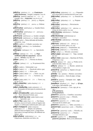 jallch'ay [jallich'ay] PTS r.p. Chukchayta
jallch'akamusaq;. Arreglar, componer. (ceq, rh)
jallch'ay [halch'ay] (jallch'ay)	
  	
  CHU PTS r.p.
Guardar kikin : waqaychay. (ceq, lot, rh, str)
jallch'ay [jallch'ay] LPZ jallich'ay r.p. Mejorar.
(pat)
jallch'ay [jallch'ay] LPZ jallich'ay r.p. Ordenar.
(pat)
jallch'aykuy [jallch'aykuy] r.p. Guardar (bien);
guardar dentro.
jallch'aykuy [jallch'aykuy] LPZ jallich'aykuy
r.p. Preparar. (pat)
jallch'aysiy [jallch'aysiy] r.p. Ayudar a arreglar.
jallch'aysiy [jallch'aysiy] r.p. Ayudar a guardar.
jallk'a [jalk'a] s. Partes delicadas del hombre,
animal etc.. (ceq)
jallk'a [jallk'a] s.t. Cobarde. (arusimiñee, lay)
jallk'akuy [jallk'akuy ] r.ku Acobardarse.
(arusimiñee)
jallmapuy [jallmapuy] PTS r.p. Aporcárselo.
(rk)
jallmay (jallmay)	
  	
  CBB PTS r.p. Papa
mallkiman jallp'ata yapaykuna. Aporcar
qhaway : siwaray. (ceq, h&s, lot)
jallmu [jallmu] LPZ s. Persona sin dientes.
(pat)
jallmuy [jallmuy] LPZ r.p. No pronuncia bien.
(pat)
jallp'a [jallp'a] s. Enfermedad. (ceq)
jallp'a [jallp'a] LPZ s. Parcela de cultivo. (pat)
jallp'a [jallp'a] LPZ s. Polvo. (pat)
jallp'a [jallp'a] (allp'a)	
  	
  LPZ s. Suelo. (ceq, pat)
jallp'a (jallp'a)	
  	
  LPZ PTS s. Territorio. (lot,
pat)
jallp'a [jallp'a, jalp'a] CHU LPZ s. Tierra. (ceq,
lot, pat, rh, str)
jallp'a chukchuy [jallp'a chujchuy] LPZ s.
Temblor. (pat)
jallp'a chulluchiq [jallp'a chulluchix] LPZ
s.t., s. Remojador de tierra para la construcción de
casas. (pat)
jallp'a ch'umiyachiy [jallp'a ch'umiyachiy]
LPZ Hacer descansar la tierra. (pat)
jallp'a llamk'aq runa [jallp'a llank'ax runa]
LPZ s. Agricultor. (pat)
jallp'a t'ika [jallp'a t'ika] LPZ s. Flor blanca
de tierra, crece en el suelo, existe en lugares más
frígidos, se utiliza para medicina para susto. (pat)
jallp'a wanquyru [jallp'a wanqoyru]
(wayrunq'u)	
  	
  LPZ s. Abejón; son solitarios,
labran la tierra en lugares secos, y luego hacen
barro para el revoque del hoyo, allí elaboran sus
dulces.. (pat)
jallp'achakuy [jallp'achakuy] sxx r.ku
Empolvarse, ensuciarse con tierra. (rk)
jallp'achaq [jallp'achax] LPZ s.t., s. Preparador
de la tierra para la construcción de la casa. (pat)
jallp'achay [jallp'achay] CHU r.p. Ensuciar con
tierra.
jallp'achay [jallp'achay] LPZ r.p. Preparar
tierra. (pat)
jallp'achay [jallp'achay] s. Pulverización.
(arusimiñee)
jallp'achay [jallp'achay ] CBB jallp'achay r.p.
Llenar de tierra o polvo. (xa, ceq)
jallp'akamaq [jallp'akamax] s. Geólogo.
(arusimiñee)
jallp'akamasqa [jallp'akamasqa] ph.
Geológico. (arusimiñee)
jallp'akamay [jallp'akamay] s. Geología.
(arusimiñee)
jallp'ayay [jallp'ayay] CBB jallp'ayay r.p.
Convertirse en tierra, polvo. (xa, ceq)
jallp'ayuq [jallp'ayox] s. Terrateniente. (rk)
jallp'ayuq [jallp'ayox] s.t., s. Con tierras,.
jallqa [jallqa] s.t., s. Silvestre. (arusimiñee)
jallq'a papa (jalq'a	
  papa)	
  	
  PTS Papa, variedad
de. (lot)
jallq'a runa [jalq'a runa] s. Quechuas de Potolo,
Chuquisaca. (ceq)
jallq'ay [jalq'ay] CBB jalq'ay r.p. Probar con la
punta del dedo; lamer. (xa, ceq)
jallq'ay (jallq'ay)	
  	
  PTS s.t. Bicolor; animal con
colores blanco y negro. (lot)
jamach'ay [jamach'ay] r.p. Separar a los que
pelean. (ceq, rk)
jamaka <kas. [jamaka] s. Hamaca. (arusimiñee)
jamak'a [jamak'a] s. Sarna de papa, verruga.
(ceq)
jamak'u [jamak'u] s. Garrapata kikin : aqta.
(arusimiñee, ceq, rk)
jamallaya [jamallaya] LPZ llimp'i. s.t. Q'aspa.
Café-negro, café amarillo. (pat)
jamanq'ay [jamanq'ay] s. Lirio. (dgh, jdb lai,
taqe )
q'illu jamanq'ay.
yuraq jamanq'ay.
jamawt'a [jamawt'a] s. Científico. (arusimiñee)
jamawt'a [jamawt'a] sunqu. s. Filósofo,
pensador. (arusimiñee)
jamawt'a [jamawt'a] LPZ s. Sabio, cargo
educación de la central. (pat)
jamawt'a [jamawt'a] s.t., s. Sabio. (arusimiñee, n )
jamawt'ana [jamawt'ana] wanlla. s. Filosófico.
(rk)
jamawt'ay [jamawt'ay] wanlla. s. Filosofía. (rk)
jamawt'ay [jamawt'ay] LPZ s. Nuestra
autoridad educativa. (pat)
jamch'i [janch'i] PTS s. Khuchiman
jamch’ita qaraykun. Borra, en la elaboración
 