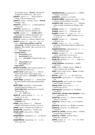 de la chicha ñawpan : Hamchi. Afrechos del
assiento de la chicha secos.. (dgh, ceq, rh)
jamch'i [janch'i] LPZ s. Resto cocido de
chicha; le dicen chocolate. (pat)
jamch'i [janch'i] s. Salvado ñawpan : Hamchi.
Saluados.. (dgh)
jamch'iy [janch'iy] LPZ r.p. Hacer janchi de
chicha. (pat)
jamch'iy [janch'iy] sxx r.p. Masticar
repetidamente, comer los chanchos. (rk)
jamilla [jamillu] LPZ s. Jamillu sach'a.
Planta payasito, medicina para golpes. (pat)
jamirasqa [jamirasqa] ph. Tendido. (ceq)
jamiray [jamiray] r.p. Echarse, tenderse. (ceq)
jamk'a [jank'a] CHU janq'a LPZ jank'a PTS
jank'a s. Quqawipaq mikhuna. Jamk'ata
ruwamunqa. Tostado de maíz o trigo ñawpan :
Hamcca. Maíz tostado.. (dgh, ceq, lot, pat, rh, str)
kaykuna kan:.
LPZ alya jamk'a. (pat)
chuqupa jamk'a.
LPZ jawas jamk'a. (pat)
LPZ purutu jamk'a. (pat)
CHU LPZ sara jamk'a tostado de maíz. (pat,
trbk)
LPZ siwara jamk'a. (pat)
LPZ tiryu jamk'a. (pat)
tuqun jamk'a.
jamk'a k'analla [jamk'a k'analla] (juq'ullu)	
  	
  LPZ
s. Recipiente para tostar. (pat)
jamk'a sara [jamk'a sara] LPZ s. Maíz de
tostar; hay de varios colores, plomo, rojo,
blanco, gris qhaway : sara jamk'a tostado de
maíz. (pat)
jamk'akipa [jank'akipa] PTS s. Harina hecha
de maíz amarillo tostado; para preparar lagua.
(rh)
jamk'akipa [jamk'akipa] s. Semi-tostado,
harina de trigo de la misma. (ceq)
jamk'akipa lawa [jank'akipa lawa] Sopa de
harina de trigo. (rk)
LPZ kikin : jarwi. (pat)
jamk'ay [jank'ay] (jank'ay)	
  	
  LPZ PTS r.p.
Tostar. (ceq, lot, pat)
jampanku [jampanku] s. Hongo kikin :
k'allampa. (ceq)
jampi [jampi] (jampi)	
  	
  PTS s. Medicina;
remedio; ofrecimiento a la tierra. (ceq, lot, rh)
jampi [jampi] s. Remedio, por veneno. (eb )
jampinalla [jampinalla] s.t. Curable. (ceq)
jampi, qulla [jampi, qolla ] s. Droga.
(arusimiñee)
jampichikuy [jampichikuy] LPZ r.ku Hacerse
curar. (pat)
jampichimuy [jampichimuy] LPZ r.p. Ir a
hacer curar. (pat)
jampikamayuq [jampikamayox] s.t., s. Médico
o cirujano. (arusimiñee)
jampikuy [jampikuy] r.ku Curarse.
jampina qillqa [jampina qelqa] qillqa. s. Texto
instructivo (receta médica). (arusimiñee)
jampina wasi [jampina wasi] LPZ s. Hospital,
centro de salud. (arusimiñee, pat, (Márquez, 2004:
54)
jampiq [jampix] LPZ s. Curandero. (pat)
jampiq [jampix] LPZ s. Enfermero. (pat)
jampiri (jampiri)	
  	
  CBB jampiri CHU PTS s.
Curandero qhaway : yatiri. (arusimiñee, xa, ceq,
lrs lot, rh, str)
jampiri [jampiri] LPZ s. Herbolario
kallawaya. (pat)
jampiy [jampiy] LPZ PTS r.p. Curar
(personas); ofrecimiento ritual a la madre tierra.
(lot, pat, rh)
jampiykamayuq [jampiykamayox] LPZ s.t., s.
Médico kallawaya. (pat)
jampuy (jampuy)	
  	
  LPZ PTS r. mp. Retornar,
volver, regresar aquí. (ceq, lot, pat, rh)
jamp'ara [jamp'ara] musuq. s. Mesa. (guz )
jamp'atu (jamp'atu)	
  	
  LPZ PTS s. Sapo. (ceq,
lot, pat, rh, rk)
jamp'atukuna [jamp'atukuna] s. Anfibio.
(arusimiñee)
jamu [jamu] s. Especie ñawpan : hamu el
modo, o manera. (dgh, arusimiñee)
jamu [hamu] modo ñawpan : Hamu. El modo,
o manera. (dgh, rk)
jamuq [jamUx] LPZ s.t., s. Que viene. (pat)
jamuq killa [jamUx killa] LPZ Próximo mes.
(pat)
jamuq pacha [jamUx pacha] simi. Tiempo
futuro (verbal). (arusimiñee)
jamuq wata [jamUx wata] LPZ pts
Próximo año. (pat, rk)
jamurpayay [jamurpayay] r.p. Considerar.
(arusimiñee)
jamut'ana, yuyana, ama qunqana musuq.
s.t., s. Importante. (rk)
jamut'aq [jamut'ax ] s.t., s. Previsor, prudente,
reflexivo. (arusimiñee)
jamut'ay [jamut'ay] wanlla. r. mp. Considerar.
(rk)
jamut'ay [jamut'ay] r. mp. Meditar. (arusimiñee)
jamut'ay [jamut'ay] r. mp. Reflexionar.
(arusimiñee)
jamut'ay yachay [jamut'ay yachay] s. Editorial
(comunicación). (arusimiñee)
jamut'ay, t'ukuy [jamut'ay, t'ukuy] s.
Reflexión. (arusimiñee)
jamuy (jamuy)	
  	
  CHU LPZ PTS r. mp. Venir.
(ceq, lot, pat, rh, str)
 