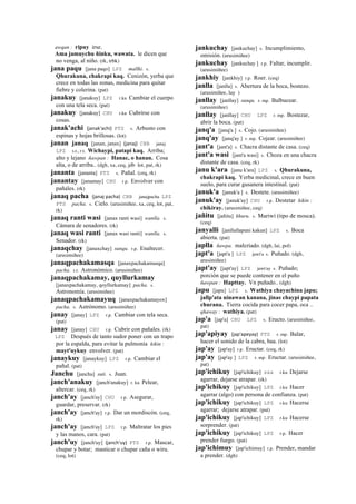 awqan : ripuy irse.
Ama jamuychu ñinku, wawata. le dicen que
no venga, al niño. (rk, trbk)
jana paqu [jana paqo] LPZ mallki. s.
Qhurakuna, chakrapi kaq. Cenizón, yerba que
crece en todas las zonas, medicina para quitar
fiebre y colerina. (pat)
janakuy [janakuy] LPZ r.ku Cambiar el cuerpo
con una tela seca. (pat)
janakuy [janakuy] CHU r.ku Cubrirse con
cosas.
janak'achi (janak'achi)	
  	
  PTS s. Arbusto con
espinas y hojas brillosas. (lot)
janan janaq [janan, janax] (janaj)	
  	
  CBB janaj
LPZ s.t., r.t. Wichaypi, patapi kaq. Arriba;
alto y lejano ñawpan : Hanac, o hanan. Cosa
alta, o de arriba.. (dgh, xa, ceq, jdb lot, pat, rk)
jananta [jananta] PTS s. Pañal. (ceq, rk)
janantay [janantay] CHU r.p. Envolver con
pañales. (rk)
janaq pacha (janaj	
  pacha)	
  	
  CBB janajpacha LPZ
PTS pacha. s. Cielo. (arusimiñee, xa, ceq, lot, pat,
rk)
janaq ranti wasi [janax ranti wasi] wanlla. s.
Cámara de senadores. (rk)
janaq wasi ranti [janax wasi ranti] wanlla. s.
Senador. (rk)
janaqchay [janaxchay] sunqu. r.p. Enaltecer.
(arusimiñee)
janaqpachakamasqa [janaxpachakamasqa]
pacha. s.t. Astronómico. (arusimiñee)
janaqpachakamay, quyllurkamay
[janaxpachakamay, qoyllurkamay] pacha. s.
Astronomía. (arusimiñee)
janaqpachakamayuq [janaxpachakamayox]
pacha. s. Astrónomo. (arusimiñee)
janay [janay] LPZ r.p. Cambiar con tela seca.
(pat)
janay [janay] CHU r.p. Cubrir con pañales. (rk)
LPZ Después de tanto sudor poner con un trapo
por la espalda, para evitar la pulmonía kikin :
mayt'uykuy envolver. (pat)
janaykuy [janaykuy] LPZ r.p. Cambiar el
pañal. (pat)
Janchu [janchu] suti. s. Juan.
janch'anakuy [janch'anakuy] r. ku Pelear,
altercar. (ceq, rk)
janch'ay [janch'ay] CHU r.p. Asegurar,
guardar, preservar. (rk)
janch'ay [janch'ay] r.p. Dar un mordiscón. (ceq,
rk)
janch'ay [janch'ay] LPZ r.p. Maltratar los pies
y las manos, cara. (pat)
janch'uy [janch'uy] (janch'uy)	
  	
  PTS r.p. Mascar,
chupar y botar; masticar o chupar caña o wiru.
(ceq, lot)
jankuchay [jankuchay] s. Incumplimiento,
omisión. (arusimiñee)
jankuchay [jankuchay ] r.p. Faltar, incumplir.
(arusimiñee)
jankhiy [jankhiy] r.p. Roer. (ceq)
janlla [janlla] s. Abertura de la boca, bostezo.
(arusimiñee, lay )
janllay [janllay] sunqu. r. mp. Balbucear.
(arusimiñee)
janllay [janllay] CHU LPZ r. mp. Bostezar,
abrir la boca. (pat)
janq'a [janq'a ] s. Cojo. (arusimiñee)
janq'ay [janq'ay ] r. mp. Cojear. (arusimiñee)
jant'a [jant'a] s. Chacra distante de casa. (ceq)
jant'a wasi [jant'a wasi] s. Choza en una chacra
distante de casa. (ceq, rk)
janu k'ara [janu k'ara] LPZ s. Qhurakuna,
chakrapi kaq. Yerba medicinal, crece en buen
suelo, para curar gusanera intestinal. (pat)
januk'a [januk'a ] s. Destete. (arusimiñee)
januk'ay [januk'ay] CHU r.p. Destetar kikin :
chikiray. (arusimiñee, ceq)
jañitu [jañitu] khuru. s. Mariwí (tipo de mosca).
(ceq)
janyalli [janllallapuni kakun] LPZ s. Boca
abierta. (pat)
japlla ñawpa. malcríado. (dgh, lai, pol)
japt'a [japt'a ] LPZ jawt'a s. Puñado. (dgh,
arusimiñee)
japt'ay [japt'ay] LPZ jawt'ay s. Puñado;
porción que se puede contener en el puño
ñawpan : Hapttay. Vn puñado.. (dgh)
japu [japu] LPZ s. Wathiya chayachina japu;
jallp'ata ninawan kanana, jinas chaypi papata
churana. Tierra cocida para cocer papa, oca ..
qhaway : wathiya. (pat)
jap'a [jap'a] CHU LPZ s. Eructo. (arusimiñee,
pat)
jap'apiyay (jap'apeyay)	
  	
  PTS r. mp. Balar,
hacer el sonido de la cabra, baa. (lot)
jap'ay [jap'ay] r.p. Eructar. (ceq, rk)
jap'ay [jap'ay ] LPZ r. mp. Eructar. (arusimiñee,
pat)
jap'ichikuy [jap'ichikuy] sxx r.ku Dejarse
agarrar, dejarse atrapar. (rk)
jap'ichikuy [jap'ichikuy] LPZ r.ku Hacer
agarrar (algo) con persona de confianza. (pat)
jap'ichikuy [jap'ichikuy] LPZ r.ku Hacerse
agarrar; dejarse atrapar. (pat)
jap'ichikuy [jap'ichikuy] LPZ r.ku Hacerse
sorprender. (pat)
jap'ichikuy [jap'ichikuy] LPZ r.p. Hacer
prender fuego. (pat)
jap'ichimuy [jap'ichimuy] r.p. Prender, mandar
a prender. (dgh)
 