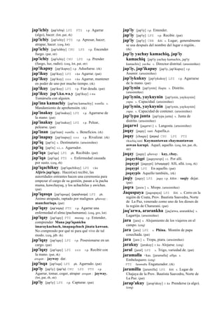 jap'ichiy (jap'ichiy)	
  	
  LPZ PTS r.p. Agarrar
(algo), hacer. (lot, pat, rk)
jap'ichiy [jap'ichiy] PTS r.p. Apresar, hacer;
atrapar, hacer. (ceq, lot)
jap'ichiy [jap'ichhiy] CHU LPZ r.p. Encender
fuego. (pat, str)
jap'ichiy [jap'ichiy] CHU LPZ r.p. Prender
(fuego, luz, radio). (ceq, lot, pat, str)
jap'ikapuy [jap'ikapuy] r.p. Adueñarse. (rk)
jap'ikuy [jap'ikuy] LPZ r.ku Agarrar. (pat)
jap'ikuy [jap'ikuy] sxx r.ku Agarrar, mantener
en poder de uno por mucho tiempo. (rk)
jap'ikuy [jap'ikuy] LPZ r.p. Fiar deuda. (pat)
jap'ikuy jap'i.ku.wa.y [jap'ikuy] r.wa
Tomársela con alguien.
jap'ina kamachiy [jap'ina kamachiy] wanlla. s.
Mandamiento de aprehensión. (rk)
jap'inakuy [jap'inakuy] LPZ r.p. Agarrarse de
la mano. (pat)
jap'inakuy [jap'inakuy] LPZ r.p. Pelear,
pelearse. (pat)
jap'inan [jap'inan] wanlla. s. Beneficios. (rk)
jap'inapuy [jap'inapuy] sxx r.p. Rivalizar. (rk)
jap'iq [jap'ix] s. Destinatario. (arusimiñee)
jap'iq [jap'ix] s.t., s. Agarrador.
jap'iqa [jap'iqa] LPZ ph. Recibido. (pat)
jap'iqa [jap'iqa] PTS s. Enfermedad causada
por susto. (ceq, rh)
jap'iqachikuy [jap'iqachikuy] LPZ r.ku
Aljiris jap'iqay. Hacer(se) recibir, las
autoridades entrantes hacen una ceremonia para
empezar el cargo de su gestión, pasan a la pacha
mama, kawchayuq, y los achachilas y awichas.
(pat)
jap'iqasqa [jap'iqasqa] (japqhasqa)	
  	
  LPZ ph.
Ánimo atrapado, raptado por malignos qhaway :
mancharisqa. (pat)
jap'iqay (jap'eqay)	
  	
  PTS r.p. Agarrar una
enfermedad el alma (pachamama). (ceq, gro, lot)
jap'iqay [jap'iqay] PTS musuq. r.p. Entender,
comprender Mana jap'iqanichu
imaraykuchuch, imapaqchuch jinata kawsan.
No comprendo por qué ni para qué vive de tal
modo. (ceq, jdb rk)
jap'iqay [jap'iqay] LPZ r.p. Posesionarse en un
cargo. (pat)
jap'iqay [jap'iqay] LPZ sxx r.p. Recibir con
la mano. (pat, rk)
awqan : jayway dar.
jap'isqa [jap'isqa] LPZ ph. Agarrado. (pat)
jap'iy [jap'iy] (jap'iy)	
  	
  CHU LPZ PTS r.p.
Agarrar, tomar, coger, atrapar awqan : jayway.
(lot, pat, rh, str)
jap'iy [jap'iy] LPZ r.p. Capturar. (pat)
jap'iy [jap'iy] r.p. Entender.
jap'iy [jap'iy] LPZ r.p. Recibir. (pat)
jap'iy [jap'iy] CBB kiti. s. Lugar; generalmente
se usa después del nombre del lugar o región..
(rk)
jap'iy yachay kamachiq, jap'iy
kamachiq [jap'iy yachay kamachix, jap'iy
kamachix] yacha. s. Director distrital. (arusimiñee)
jap'iy, jap'ikapuy [jap'iy, jap'ikapuy] r.p.
Asumir. (arusimiñee)
jap'iykukuy [jap'iykukuy] LPZ r.p. Agarrarse
de la mano. (pat)
jap'iynin [jap'iynin] llaqta. s. Distrito.
(arusimiñee)
jap'iynin, yaykuynin [jap'iynin, yaykuynin]
yupa. s. Capacidad. (arusimiñee)
jap'iynin, yaykuynin [jap'iynin, yaykuynin]
yupa. s. Capacidad de contener. (arusimiñee)
jap'iypa junta [jap'iypa junta] s. Junta de
distrito. (arusimiñee)
jaqarwi [jaqarwi ] s. Langosta. (arusimiñee)
jaqay [jaqay] ranti Aquella,o.
jaqay [chaqay] (jaqay)	
  	
  CHU LPZ PTS
rikuchiq ranti Kaymantawan chaymantawan
aswan karupi. Aquel, aquello. (ceq, lot, pat, rh,
str)
jaqay [jaqay] qhaway : kay, chay.
jaqayñiqpi [jaqaynexpi] r.t. Por allí.
jaqaypi [jaqaypi] (chaqaypi)	
  	
  Allí, allá. (ceq, rk)
jaqaypi LPZ En aquello. (pat)
jaqaypis Aquello también,. (rk)
jaqiy [jaqey] LPZ jaqey r.p. kikin : saqiy dejar.
(pat)
jaqra [jaxra ] s. Miope. (arusimiñee)
Jaquspaya [jaqospaya] LPZ kiti. s. Cerro en la
región de Coata, Prov. Bautista Saavedra, Norte
de La Paz, venerado como uno de los dioses de
la región de Charazani. (pat)
jaq'arwa, ararankha [jaq'arwa, ararankha] s.
Lagartija. (arusimiñee)
jara [jara] s. Alojamiento de los viajeros en el
campo. (ceq)
jara [jara] LPZ s. Phina. Montón de papa
cosechada. (pat)
jara [jara ] s. Tropa, piara. (arusimiñee)
jarakuy [jarakuy] r. ku Alojarse. (ceq)
jaral [jaral] LPZ s. Trigo, variedad de. (pat)
jaramalla <kas. [jaramalla] allqu. s.
Embelequero. (ceq)
PTS faramalla Engatuzador. (rk)
jaramilla [jaramilla] LPZ kiti. s. Lugar de
Chajaya de la Prov. Bautista Saavedra, Norte de
La Paz. (pat)
jarap'akuy [jarap'akuy] r. ku Prenderse (a algo).
(ceq)
 