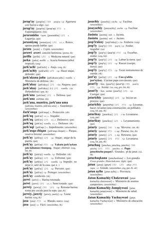 jarap'ay [jarap'ay] CBB jarap'ay r.p. Agarrarse
con fuerza a algo. (xa)
jarap'ay [jarap'ay] (jarap'ay)	
  	
  PTS s.
Espantapájaros. (lot)
jararankha <aym. [jararankha] LPZ s.
Lagartija. (pat)
jarasniyuq [jarasniyox] LPZ s.t., s. Ronco,
apenas puede hablar. (pat)
jarata [jarata] s. Cajón. (arusimiñee)
jarawi arawi canción lastimosa. (poma, rk)
jarilla [jarilla] LPZ s. Medicina natural. (pat)
jarka [jarka] mallki. s. Acacia formosa (árbol
tropical). (ceq)
jark'achi [jark'achi] s. Atajo. (ceq, rk)
jark'achiy [jark'achi] LPZ r.p. Hacer atajar,
defender. (pat)
jark'akuna juñu [jark'akuna juñu ] wanlla. s.
Ministerio de defensa. (rk)
jark'akuy [jark'akuy] LPZ r.ku Atajarse. (pat)
jark'akuy [jark'akuy] (r.)	
  	
  LPZ wanlla. r.ku
Defender(se). (pat, rk)
jark'ana [jark'ana] LPZ s. Defensa. (pat)
jark'ana cortina. (rk)
jark'ana, muntira, jark'ana uma
[jark'ana, muntira, jark'ana uma] s. Guardatojo.
(arusimiñee)
Jark'anqa [jark'anqa] s. Protección. (ab)
jark'aq [jark'ax] s.t., s. Atajador.
jark'aq [jark'ax] LPZ s.t., s. Defensivo. (pat)
jark'aq [jark'ax] wanlla. s.t., s. Defensor. (rk)
jark'aqi [jark'aqe ] s. Impedimento. (arusimiñee)
jark'asqa chiqan [jark'asqa cheqan] s. Parque,
reserva forestal. (arusimiñee)
jark'ay [jark'ay] LPZ r.p. Atajar; atajar de la
puerta. (pat)
jark'ay (jark'ay)	
  	
  PTS r.p. Yakuta jark'aykun
juk laduman rinanpaq. Atajar; obstruir. (ceq,
lot, rh)
jark'ay [jark'ay] wanlla. r.p. Defender. (rk)
jark'ay [jark'ay] LPZ r.p. Enfrentar. (pat)
jark'ay [jark'ay] LPZ wanlla. r.p. Impedir; no
dejar ir, salir de la casa. (pat, k )
jark'ay [jark'ay] LPZ r.p. Prevenir. (pat)
jark'ay [jark'ay] r.p. Proteger. (arusimiñee)
jark'ay condición. (rk)
jarwi [jarwi] s. Harina retostada.
jarwi [jarwi] LPZ s.t., s. Semi tostado. (pat)
jarwiy [jarwiy] CHU LPZ r.p. Retostar harina;
tostar pre cocido para la sopa. (pat, rk)
jarwiy, jawriy [jarwiy, jauriy] r.p. Tostar
harina. (ceq, rk)
jasa [jasa] PTS s.t. Blando, suave. (ceq)
jasa [jasa] s.t. Fácil. (arusimiñee, rk)
jasachiy [jasachiy] yacha. r.p. Facilitar.
(arusimiñee)
jasayachiy [jasayachiy] yacha. r.p. Facilitar.
(arusimiñee)
Jasinta [jasinta] suti. s. Jacinta.
Jasintu [jasintu] suti. s. Jacinto.
jasp'irakuy [jasp'irakuy] r. ku Arañarse. (ceq)
jasp'iy [jasp'iy] CBB jasp'iy r.p. Arañar,
rasguñar. (xa)
jasp'iy [jasp'iy] (jasp'iy)	
  	
  PTS r.p. Escarbar,
arañar. (ceq, lot)
jasp'iy [jasp'iy] LPZ r.p. Labrar la tierra. (pat)
jasp'iy [jasp'iy] LPZ r.p. Rascar (cuerpo,
tierra). (pat)
jasp'iy [jasp'iy] PTS r.p. Tocar instrumentos de
cuerda. (rk)
jast'ay [jast'ay] LPZ r.p. Unu q'uñita
jast'aykuy. Cocinar papa con cáscara. (pat)
jasut'iy <kas. [jasut'iy] (jasut'iy)	
  	
  CBB jasut'iy
PTS r.p. Azotar. (xa, ceq, gro, lot, rk)
jasut'iy <kas.: azotar [jasut'iy] LPZ r.p.
Castigar. (pat)
jatarichiy [jatarichiy] LPZ r.p. Iniciar un
proceso. (pat)
jatarichiy (jatarichiy)	
  	
  LPZ PTS r.p. Levantar,
hacer; levantar (una construcción; un poblado).
(ceq, lot, pat, rh)
jatarikuy [jatarikuy] LPZ r. ku Levantarse.
(ceq, pat)
jatarikuy [jatarikuy] LPZ s. Levantamiento.
(pat)
jatariy [jatariy] CHU r. mp. Moverse. (str, rk)
jatariy (jatariy)	
  	
  PTS r. mp. Pararse. (lot, rh)
jatariy [jatariy] LPZ r. mp. Retirarse. (pat)
jatariy [jatariy] LPZ PTS r.p. Levantarse.
(ceq, lot, pat, rh)
jatuchaq [jatuchax, jatucheq, jatuchis] CBB
jatuchej LPZ PTS jatuchex s.t. Papa
jatuchischu puqun?. Grandes; pl de jatun. (xa,
rh)
jatuchaqkuna [jatuchaxkuna] s. Los grandes
Cosas grandes. Hatuchakcuna. (dgh). (pat)
jatun [jatun] (jatun)	
  	
  CHU LPZ athun PTS
yupa. s.t. Grande. (arusimiñee, ceq, pat, rh, str)
jatun ayllu [jatun ayllu] s. Provincia.
(arusimiñee)
Jatun Kamachiy Chakrawasi [jatun
kamachiy chaxrawasi] s. Ministerio de asuntos
campesinos. (arusimiñee)
Jatun Kamachiy Jampiywasi [jatun
kamachiy jampiywasi] s. Ministerio de salud.
(arusimiñee)
Jatun Kamachiy Yachaywasi [jatun
kamachiy Yachaywasi] s. Ministerio de educación.
(arusimiñee)
 