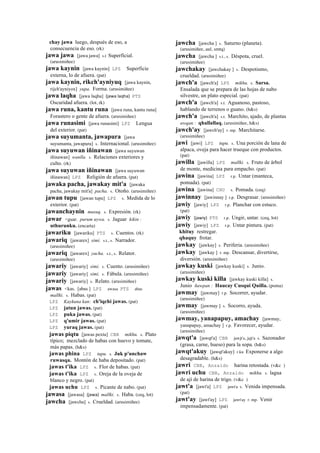 chay jawa luego, después de eso, a
consecuencia de eso. (rk)
jawa jawa [jawa jawa] s.t Superficial.
(arusimiñee)
jawa kaynin [jawa kaynin] LPZ Superficie
externa, lo de afuera. (pat)
jawa kaynin, rikch'ayniyuq [jawa kaynin,
rijch'ayniyox] yupa. Forma. (arusimiñee)
jawa laqha [jawa laqha] (jawa	
  laqha)	
  	
  PTS
Oscuridad afuera. (lot, rk)
jawa runa, kantu runa [jawa runa, kantu runa]
Forastero o gente de afuera. (arusimiñee)
jawa runasimi [jawa runasimi] LPZ Lengua
del exterior. (pat)
jawa suyumanta, jawapura [jawa
suyumanta, jawapura] s. Internacional. (arusimiñee)
jawa suyuwan iñinawan [jawa suyuwan
iñinawan] wanlla. s. Relaciones exteriores y
culto. (rk)
jawa suyuwan iñinawan [jawa suyuwan
iñinawan] LPZ Religión de afuera. (pat)
jawaka pacha, jawakay mit'a [jawaka
pacha, jawakay mit'a] pacha. s. Otoño. (arusimiñee)
jawan tupu [jawan tupu] LPZ s. Medida de lo
exterior. (pat)
jawanchaynin musuq. s. Expresión. (rk)
jawar <guar. purum uywa. s. Jaguar kikin :
uthurunku. (encarta)
jawariku [jawariku] PTS s. Cuentos. (rk)
jawariq [jawarex] simi. s.t., s. Narrador.
(arusimiñee)
jawariq [jawarex] yacha. s.t., s. Relator.
(arusimiñee)
jawariy [jawariy] simi. s. Cuento. (arusimiñee)
jawariy [jawariy] simi. s. Fábula. (arusimiñee)
jawariy [jawariy] s. Relato. (arusimiñee)
jawas <kas. [abas ] LPZ awasa PTS abas
mallki. s. Habas. (pat)
LPZ Kaykuna kan: ch'iqchi jawas. (pat)
LPZ jatun jawas. (pat)
LPZ puka jawas. (pat)
LPZ q'umir jawas. (pat)
LPZ yuraq jawas. (pat)
jawas piqtu [jawas pextu] CBB mikhu. s. Plato
típico; mezclado de habas con huevo y tomate,
más papas. (h&s)
jawas phina LPZ tupu. s. Juk p'unchaw
ruwasqa. Montón de haba depositado. (pat)
jawas t'ika LPZ s. Flor de habas. (pat)
jawas t'ika LPZ s. Oreja de la oveja de
blanco y negro. (pat)
jawas uchu LPZ s. Picante de nabo. (pat)
jawasa [jawasa] (jawa)	
  	
  mallki. s. Haba. (ceq, lot)
jawcha [jawcha] s. Crueldad. (arusimiñee)
jawcha [jawcha ] s. Saturno (planeta).
(arusimiñee, aul, smtq)
jawcha [jawcha ] s.t., s. Déspota, cruel.
(arusimiñee)
jawchakay [jawchakay ] s. Despotismo,
crueldad. (arusimiñee)
jawch'a [jawch'a] LPZ mikhu. s. Sarsa.
Ensalada que se prepara de las hojas de nabo
silvestre, un plato especial. (pat)
jawch'a [jawch'a] s.t. Aguanoso, pastoso,
hablando de terrenos o guano. (h&s)
jawch'a [jawch'a] s.t. Marchito, ajado, de plantas
awqan : qhallallaq. (arusimiñee, h&s)
jawch'ay [jawch'ay] r. mp. Marchitarse.
(arusimiñee)
jawi [jawi] LPZ tupu. s. Una porción de lana de
alpaca, oveja para hacer trueque con productos.
(pat)
jawilla [jawilla] LPZ mallki. s. Fruto de árbol
de monte, medicina para empacho. (pat)
jawina [jawina] LPZ r.p. Untar (manteca,
pomada). (pat)
jawina [jawina] CHU s. Pomada. (ceq)
jawinnay [jawinnay ] r.p. Desgrasar. (arusimiñee)
jawiy [jawiy] LPZ r.p. Planchar con estuco.
(pat)
jawiy (jawiy)	
  	
  PTS r.p. Ungir, untar. (ceq, lot)
jawiy [jawiy] LPZ r.p. Untar pintura. (pat)
khituy restregar.
qhaquy frotar.
jawkay [jawkay] s. Periferia. (arusimiñee)
jawkay [jawkay ] r. mp. Descansar, divertirse,
diversión. (arusimiñee)
jawkay kuski [jawkay kuski] s. Junio.
(arusimiñee)
jawkay kuski killa [jawkay kuski killa] s.
Junio ñawpan : Haucay Cusqui Quilla. (poma)
jawmay [jawmay] r.p. Socorrer, ayudar.
(arusimiñee)
jawmay [jawmay ] s. Socorro, ayuda.
(arusimiñee)
jawmay, yanapapuy, amachay [jawmay,
yanapapuy, amachay ] r.p. Favorecer, ayudar.
(arusimiñee)
jawqt'a [jawqt'a] CBB jawjt'a, jajt'a s. Sazonador
(grasa, carne, hueso) para la sopa. (h&s)
jawqt'akuy [jawqt'akuy] r.ku Exponerse a algo
desagradable. (h&s)
jawri CBB, Anzaldo harina retostada. (v&c )
jawri uchu CBB, Anzaldo mikhu. s. lagua
de ají de harina de trigo. (v&c )
jawt'a [jawt'a] LPZ jawt'a s. Venida impensada.
(pat)
jawt'ay [jawt'ay] LPZ jawt'ay r. mp. Venir
impensadamente. (pat)
 