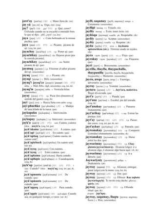 jawt'ay [jawt'ay] CHU s. Mano llena de. (str)
jay yú [jay yú] aq. Oiga, oye. (ceq)
jay? (jay?)	
  	
  CBB ¡jay! PTS ja. Qué, comó?
Utilizado cuando no se escuchó o entendió bien
lo que se dijo; ¡eh!, ¡oye!. (xa, lot)
jaya [jaya] LPZ s. Caito bobinado en la misma
puchka. (pat)
jaya (jaya)	
  	
  LPZ PTS s.t. Picante; picante de
ají. (ceq, lot, pat)
jayachay [jayachay] LPZ r.p. Poner ají. (pat)
jayachikuy [jayachikuy] r.ku Dejarse picar (por
la comida picante).
jayachikuy [jayachikuy] LPZ r.ku Sentir
picante de ají. (pat)
jayanaq [jayanax ] r.p. Eliminar el sabor picante
del ají. (arusimiñee)
jayaq [jayax] PTS s.t., s. Picante. (rh)
jayaqi [jayaqe ] s. Bilis. (arusimiñee)
jayaq'i jayaq'i.n [jayaq'e] (jayaqe)	
  	
  CHU PTS
ukhu. s. Hiel, bilis. (dgh, arusimiñee, ceq, lot, rk)
jayaq'in [jayaq'en] ukhu. s. Vesícula biliar.
(arusimiñee)
jayay [jayay] PTS r.p. Picar (los alimentos al
sentido del gusto). (ceq, rh)
jayi [jayi] awa. s. Rueca llena con caito. (ceq)
jayi phuchka [jayi phushka] LPZ s. Madeja
de lana hilada de la rueca. (pat)
jaykupaku [jaykupaku] s. Intervención.
(arusimiñee)
jaykupay [jaykupay ] r.p. Intervenir. (arusimiñee)
jayk'a (jayk'a)	
  	
  LPZ PTS ranti Cuánto, cuántos
kikin : mayk'a. (ceq, lot, pat)
jayk'akama [jayk'akama] LPZ A cuánto. (pat)
jayk'api [jayk'api] LPZ En cuánto. (pat)
jayk'apitaq [jayk'apitax] Cuánto cuesta, en
cuánto está?.
jayk'apichuch [jayk'apichus] En cuánto será
(no sé).
jayk'ayuq [jayk'ayox] Con cuántos.
jayk'ayuq LPZ Entre cuántos. (pat)
jayk'apkama [jayk'axkama] Hasta cuándo.
jayk'apllapis [jayk'ajllapis] r.t. Cuandoquiera.
(ceq, rk)
jayk'ap [jayk'ax] (jayk'aj)	
  	
  CHU LPZ PTS t.
ranti. Cuándo? kikin : mayk'aq. (ceq, lot, pat, rh,
str)
jayk'apmanta [jayk'axmanta] LPZ De
cuando. (pat)
jayk'apmanta [jayk'axmanta] LPZ De
cuándo. (pat)
jayk'appaq [jayk'axpax] LPZ Para cuándo.
(pat)
jayk'appis [jayk'axpis] CHU jayk'aqhpis Cuando
sea, en qualquier tiempo, a veces. (str, rk)
jaylli, saqumay [jaylli, saqomay] sunqu. s.
Ceremonia. (arusimiñee)
jayllipi musuq. r.t. Triunfo. (rk)
jaylliy musuq. s. Éxito, tener éxito. (rk)
jayñisqa [jaynisqa] wanlla. ph. Respetable. (rk)
jayñiy [jayniy] r.p. Aceptar. (arusimiñee)
jayñiy [jayniy] wanlla. r.p. Respetar. (rk)
jayñu [jayñu] PTS awa. s. Jayñunta
apkatachkan (sic.). Término usado en tejidos.
(rh)
jayra <aym. [jayra] LPZ s.t., s. Flojo. (pat)
jayrakuy <aym. [jayrakuy] LPZ r.ku Flojearse.
(pat)
jayri [jayri] r.t. Brevemente. (arusimiñee)
jayrilla, thuylla, thuypachalla,
thuypunilla [jayrilla, thuylla, thuypachalla,
thuypunilla] s. Momento. (arusimiñee)
jayru, awqa [jayru, awqa ] s. Enemigo,
adversario. (arusimiñee)
jayruy [jayruy ] r.p. Vomitar. (arusimiñee)
jaytara [jaytara] LPZ s. Jayt'ara, malawira.
Mujer divorciada. (pat)
jayt'a [jayt'a] LPZ s. Patada. (pat)
jayt'ana [jayt'ana] s. Escabel, pie del estrada.
(ceq, rk)
jayt'anakuy [jayt'anakuy] LPZ s. Patearse
mutuamente. (pat)
jayt'arikuy (jayt'arikuy)	
  	
  PTS r. mp. Estirar las
piernas. (lot)
jayt'ay (jayt'ay)	
  	
  CHU LPZ PTS r.p. Patear,
dar coces. (ceq, lot, pat, rh, str)
jayt'aykuy [jayt'aykuy] LPZ r.p. Patearle. (pat)
jaywanakuy [jaywanakuy] sxx r.p. Compartir
(comidas) mutuamente. (arusimiñee, rk)
jaywanakuy [jaywanakuy] LPZ r.p. Darse
entre los dos. (pat)
jaywarimuy [jaywarimuy] PTS r.p. Chay
platuta jaywarimuway. Alcanzar (algo): ir a
alcanzar algo, ó alcanzar algo hacia aquí. (rh, rk)
jaywarimuy [jaywarimuy] LPZ r.p. Ir a
dárselo. (pat)
Jaywariyniy [jaywariyniy] qillqa. s.
Dedicatoria. (ab)
jayway (jayway)	
  	
  PTS r.p. Alcanzar, entregar,
pasar (algo) con la mano. (ceq, lot, rk)
jayway [jayway] LPZ r.p. Dar. (pat)
jayway [jayway] PTS r.p. Ofrecer Kay aqhata
jaywarisqayki. Te invito esta chicha qhaway :
quriy. (rh)
jayway [jayway] LPZ PTS r.p. Ofrenda
ritual. (pat, rk)
awqan : jap'iqay.
jayway, saqumay, lluqta [jayway, saqomay,
lloxta ] s. Rito. (arusimiñee)
 