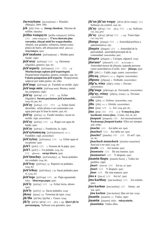 Jaywaykuna [jaywaykuna] s. Rituales.
(Márquez, 2004: 100)
jch [jch] k'utu s.t. Junup chunkan. Decena de
millón. (ñancha)
jichhu wanquyru [jichhu wanqoyru] (ichhu)	
  	
  
LPZ ichhu wanqoyru s. T'uru chuwata jina
ruwanku, chaypi misk'ita waqaychanku.
Abejón, son grandes, solitarios, tienen como
platos de barro, allí almacenan miel qhaway :
wayrunq'u. (pat)
jich'anakuna [jich'anakuna] s. Moldes para
fundir. (dgh)
jich'aray [jich'aray] LPZ r.p. Derramar
(líquidos, granos). (pat, rk)
jich'arpariy [jich'arpariy] LPZ PTS r.p.
Machaykuspa aqhata jich'arparisqani.
Desparramar (líquidos, granos, comida). (pat, rh)
Yakuta pampaman jich'arparin. Desparramar,
salpicar por todas partes. (rk, trbk)
jich'asqa [jich'asqa] ph. Fundido en molde. (dgh)
jich'asqa anta [jich'asqa anta] Bronce, metal
las campanas. (dgh)
jich'ay (jich'ay)	
  	
  LPZ PTS r.p. Echar
(líquidos) Sarata paylaman jich'aykunchik..
(ceq, lot, pat, rh)
jich'ay [jich'ay] LPZ PTS r.p. Echar metal
derretido; echar plomo a un contenedor con
agua para que le lean la suerte. (pat, rk)
jich'ay [jich'ay] r.p. Fundir metales; vaciar en
molde. (dgh, arusimiñee)
jich'ay [jich'ay] LPZ r.p. Regar con agua de
balde. (pat)
jich'ay [jich'ay] s. Fundición, la. (dgh)
jich'aykamayuq [jich'aykamayox] s.t., s.
Fundidor. (dgh, arusimiñee)
jich'aykuy [jich'aykuy] LPZ r.p. Echar agua al
recipiente. (pat)
jich'i [jich'i] LPZ s. Gusano de la papa. (pat)
jich'i [jich'i] s. Un puñado. (ceq, rk)
LPZ qhaway : surqu khuru. (pat)
jich'imuchay [jich'imuchay] r.p. Sacar puñados
sin cuidado. (ceq, rk)
jich'iray [jich'iray] r.p. Repartir en puñados.
(ceq, rk)
jich'irikuy [jich'irikuy] r. ku Sacar puñados para
sí. (ceq, rk)
jich'isqa [jich'isqa] LPZ ph. Papa agusanada
kikin : khurusqa papa. (pat)
jich'iy [jich'ay] LPZ r.p. Echar tierra, abono.
(pat)
jich'iy [jich'iy] r.p. Sacar puñados. (ceq)
jiksuy [jijsuy] r.p. Terminar de tejer. (ceq)
jik'illa [jik'illa] (jiq'illa)	
  	
  s. Casco. (ceq)
jik'iy [jik'iy] (jik'iy)	
  	
  LPZ jik'iy r. mp. Quwi jik'in
parananpaq. Sollozar con gemidos. (pat)
jik'un jik'un waqay [jik'un jik'un waqay] sxx
Sollozar sin control. (aul, rk)
jik'uy [jik'uy] CBB jik'uy PTS r. mp. Sollozar.
(xa, ceq, gro)
jik'uy [jik'uy] (jik'uy)	
  	
  PTS r. mp. Tener hipo.
(xa, ceq, lot)
jilanqu [jilanqo] PTS s. Autoridad política y
administrativa. (rh)
jilaqata [jilaqata] LPZ s. Autoridad de la
parcialidad; autoridad principal de la
comunidad. (arusimiñee, pat)
jilaqata [jilaqata] s. Cacique, alguacil. (ceq)
jilaruna* [jilaruna*] LPZ de la runka s.
Autoridad menor de jilacata, segunda persona
como autoridad en el ayllu kikin : jilanqu. (pat)
jilli [jilli ] s. Caldo, jugo, zumo. (arusimiñee)
jilliyuq [jilliyox ] s.t., s. Jugoso. (arusimiñee)
jillpuna [jillpuna] s. Embudo. (arusimiñee)
jillp'u, wina [jillp'u, wina] s. Envase.
(arusimiñee)
jillp'usqa [jillp'usqa] ph. Envasado. (arusimiñee)
jillp'uy, winay [jillp'uy, winay] r.p. Envasar.
(arusimiñee)
jillu [jillu] s.t. Goloso. (arusimiñee, ceq)
jillu [jillu] s.t., s. Glotón. (arusimiñee)
jina [jina] LPZ r.t. Así. (ceq, pat, rk)
jina (jina)	
  	
  CHU PTS r.t. k' Urmaykuq jina
kachkani; wawa jina;. Como. (lot, rh, str)
jinapuni [jinapuni] CHU Así necesariamente
Paykunaqa jinapuni kanku Ellos así siempre
son. (trbk)
jinachá LPZ Así debe ser. (pat)
jinachari LPZ Así debe ser. (pat)
jinachu? [jinachu] CHU LPZ Es así?. (pat,
str, rk)
jinachuch manachuch [jinachus manachus]
Será así o no será. (ceq, rk)
jinalla LPZ Así nomás. (pat)
jinamanta LPZ De esa manera. (pat)
jinamantari LPZ Y después. (pat)
jinantin llaqta [jinantin llaxta] y Todos los
pueblos. (dgh)
jinari <jina ari LPZ Así es, si. (pat)
jinari LPZ Y después. (pat)
jinas LPZ De esta manera. (pat)
jina a [jina a] LPZ Así es!. (pat)
jina kachkay [jina kachkay] LPZ Así estarás.
(pat)
jina kachun [jina kachun] LPZ Amen; así
sea. (pat)
jina kachun [jina kachun] Que así sea. (ceq)
jinantin [jinantin] s.t. Todos. (dgh)
jinantin [jinantin] kikin : tukuynintin.
jinantinku Todos ellos.
 