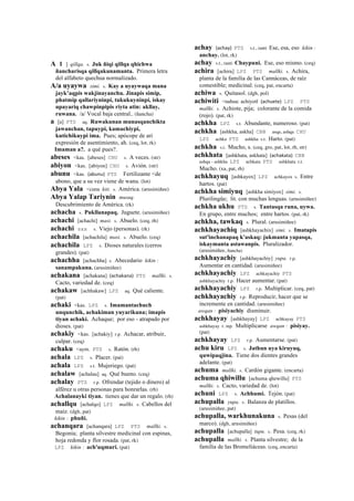 A 1 ] qillqa. s. Juk ñiqi qillqa qhichwa
ñancharisqa qillqakunamanta. Primera letra
del alfabeto quechua normalizado.
A/a uyaywa simi. s. Kay a uyaywaqa mana
jayk’aqpis wakjinayanchu. Jinapis simip,
phatmip qallariyninpi, tukukuyninpi, iskay
upayariq chawpinpipis riyta atin: akllay,
ruwana. /a/ Vocal baja central.. (ñancha)
a [a] PTS aq. Ruwakunan munasqanchikta
jawanchan, tapuypi, kamachiypi,
kutichikuypi ima. Pues; apócope de ari
expresión de asentimiento, ah. (ceq, lot, rk)
Imaman a?. a qué pues?.
abeses <kas. [abeses] CHU s. A veces. (str)
abiyon <kas. [abiyon] CHU s. Avión. (str)
abunu <kas. (abunu)	
  	
  PTS Fertilizante <de
abono, que a su vez viene de wanu. (lot)
Abya Yala <cuna kiti. s. América. (arusimiñee)
Abya Yalap Tariynin musuq.
Descubrimiento de América. (rk)
achacha s. Pukllanapaq. Juguete. (arusimiñee)
achachi [achachi] masi. s. Abuelo. (ceq, rh)
achachi sxx s. Viejo (personas). (rk)
achachila [achachila] masi. s. Abuelo. (ceq)
achachila LPZ s. Dioses naturales (cerros
grandes). (pat)
achachha [achachha] s. Abecedario kikin :
sanampakuna. (arusimiñee)
achakana [achakana] (achakana)	
  	
  PTS mallki. s.
Cacto, variedad de. (ceq)
achakaw [achhakaw] LPZ aq. Qué caliente.
(pat)
achaki <kas. LPZ s. Imamantachuch
unqunchik, achakiman yuyarikuna; imapis
tiyan achaki. Achaque; por eso - atrapado por
dioses. (pat)
achakiy <kas. [achakiy] r.p. Achacar, atribuir,
culpar. (ceq)
achaku <aym. PTS s. Ratón. (rh)
achala LPZ s. Placer. (pat)
achala LPZ s.t. Mujeriego. (pat)
achalaw [achalau] aq. Qué bueno. (ceq)
achalay PTS r.p. Ofrendar (tejido o dinero) al
alférez u otras personas para honrarlas. (rh)
Achalanayki tiyan. tienes que dar un regalo. (rh)
achallqu [achalqo] LPZ mallki. s. Cabellos del
maíz. (dgh, pat)
kikin : phuñi.
achanqara [achanqara] LPZ PTS mallki. s.
Begonia; planta silvestre medicinal con espinas,
hoja redonda y flor rosada. (pat, rk)
LPZ kikin : ach'uqmuri. (pat)
achay (achay)	
  	
  PTS s.t., ranti Ese, esa, eso kikin :
anchay. (lot, rk)
achay s.t., ranti Chaypuni. Ese, eso mismo. (ceq)
achira [achira] LPZ PTS mallki. s. Achira,
planta de la familia de las Cannáceas, de raíz
comestible; medicinal. (ceq, pat, encarta)
achiwa s. Quitasol. (dgh, pol)
achiwiti <nahua: achiyotl (achuete)	
  	
  LPZ PTS
mallki. s. Achiote, pija; colorante de la comida
(rojo). (pat, rk)
achkha LPZ s.t. Abundante, numeroso. (pat)
achkha [ashkha, askha] CBB asqa, ashqa CHU
LPZ achka PTS ashkha s.t. Harto. (pat)
achkha s.t. Mucho, s. (ceq, gro, pat, lot, rh, str)
achkhata [ashkhata, askhata] (achakata)	
  	
  CBB
ashqa - ashkha LPZ achkata PTS ashkhata r.t.
Mucho. (xa, pat, rh)
achkhayuq [ashkayox] LPZ achkayox s. Entre
hartos. (pat)
achkha simiyuq [ashkha simiyox] simi. s.
Plurilingüe; lit. con muchas lenguas. (arusimiñee)
achkha ukhu PTS s. Tantasqa runa, uywa.
En grupo, entre muchos; entre hartos. (pat, rk)
achkha, tawkaq s. Plural. (arusimiñee)
achkhayachiq [ashkhayachix] simi. s. Imatapis
sut'inchanapaq k'askaq: jukmanta yapasqa,
iskaymanta astawanpis. Pluralizador.
(arusimiñee, ñancha)
achkhayachiy [ashkhayachiy] yupa. r.p.
Aumentar en cantidad. (arusimiñee)
achkhayachiy LPZ achkayachiy PTS
ashkhayachiy r.p. Hacer aumentar. (pat)
achkhayachiy LPZ r.p. Multiplicar. (ceq, pat)
achkhayachiy r.p. Reproducir, hacer que se
incremente en cantidad. (arusimiñee)
awqan : pisiyachiy disminuir.
achkhayay [ashkhayay] LPZ achkayay PTS
ashkhayay r. mp. Multiplicarse awqan : pisiyay.
(pat)
achkhayay LPZ r.p. Aumentarse. (pat)
achu kiru LPZ s. Jathun uya kiruyuq,
quwipaqjina. Tiene dos dientes grandes
adelante. (pat)
achuma mallki. s. Cardón gigante. (encarta)
achuma qhiwillu [achuma qhewillu] PTS
mallki. s. Cacto, variedad de. (lot)
achuni LPZ s. Achhumi. Tejón. (pat)
achupalla yupa. s. Balanza de platillos.
(arusimiñee, pat)
achupalla, warkhunakuna s. Pesas (del
marco). (dgh, arusimiñee)
achupalla [achupalla] tupu. s. Pesa. (ceq, rk)
achupalla mallki. s. Planta silvestre; de la
familia de las Bromeliáceas. (ceq, encarta)
 