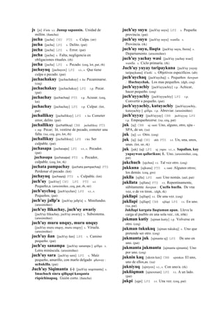 js [js] k'utu s.t. Junup sapannin. Unidad de
millón. (ñancha)
jucha [jucha] CHU PTS s. Culpa. (str)
jucha [jucha] LPZ s. Delito. (pat)
jucha [jucha] LPZ s. Error. (pat)
jucha [jucha] s. Falta; negligencia en
obligaciones rituales. (rh)
jucha [jucha] LPZ s. Pecado. (ceq, lot, pat, rh)
juchayuq [juchayox] LPZ s.t., s. Que tiene
culpa o pecado. (pat)
juchachakuy [juchachakuy] r. ku Pecaminarse.
(ceq)
juchachakuy [juchachakuy] LPZ r.p. Pecar.
(pat)
juchachay (juchachay)	
  	
  PTS r.p. Acusar. (ceq,
lot)
juchachay [juchachay] LPZ r.p. Culpar. (lot,
pat)
juchallikuy [juchallikuy] LPZ r. ku Cometer
error, delito. (pat)
juchallikuy (juchallikuy)	
  	
  CBB juchallikuy PTS
r. mp. Pecar; lit. vestirse de pecado, cometer una
falta. (xa, ceq, gro, lot, rh)
juchallikuy [juchallikuy] LPZ r.ku Ser
culpable. (pat)
juchasapa [juchasapa] LPZ s.t., s. Pecador.
(pat)
juchasapa (juchasapa)	
  	
  PTS s. Pecador,
culpable. (ceq, lot, rk)
juchata pampachay (juchata	
  pampachay)	
  	
  PTS
Perdonar el pecado. (lot)
juchayuq (juchayoj)	
  	
  PTS s. Culpable. (lot)
juch'uy [juch'uy] CHU LPZ PTS s.t.
Pequeño,a. (arusimiñee, ceq, pat, rh, str)
juch'uychaq [juch'uychax] LPZ s.t., s.
Pequeños. (pat)
juch'uy jallp'a [juch'uy jallp'a] s. Minifundio.
(arusimiñee)
juch'uy llikachay, juch'uy awariy
[juch'uy llikachay, juch'uy awariy] s. Subsistema.
(arusimiñee)
juch'uy muru unquy, muru unquy
[juch'uy muru onqoy, muru onqoy] s. Viruela.
(arusimiñee)
juch'uy ñan [juch'uy ñan] LPZ s. Camino
pequeño. (pat)
juch'uy sanampa [juch'uy sanampa ] qillqa. s.
Letra minúscula. (arusimiñee)
juch'uy sara [juch'uy sara] LPZ s. Maíz
pequeño, amarillo, con marlo delgado qhaway :
uchukilla. (pat)
Juch'uy Siqimanta (-) [juch'uy seqemanta] s.
Imachuch sinru qillqapi kasqanta
riqsichinapaq. Guión corto. (ñancha)
juch'uy suyu [juch'uy suyu] LPZ s. Pequeña
provincia. (pat)
juch'uy suyu [juch'uy suyu] wanlla. s.
Provincia. (rk)
juch'uy suyu, llaqta [juch'uy suyu, llaxta] s.
Departamento. (arusimiñee)
juch'uy yachay wasi [juch'uy yachay wasi]
wanlla. s. Ciclo primaria. (rk)
Juch'uy yuyay taripaykuna [juch'uy yuyay
taripaykuna] k'uski. s. Objetivos específicos. (ab)
juch'uychaq [juch'uychaj] s. Pequeños ñawpan
: Huchuychak. Los mas pequeños. (dgh, ceq)
juch'uyyachiy [juch'uyyachiy] r.p. Achicar,
hacer pequeño. (ceq)
juch'uyyachiy [juch'uyyachiy] LPZ r.p.
Convertir a pequeño. (pat)
juch'uyyachiy, kutuyachiy [juch'uyyachiy,
kutuyachiy ] qillqa. r.p. Abreviar. (arusimiñee)
juch'uyyay [juch'uyyay] CBB juch'uyyay LPZ
r.p. Empequeñecerse. (xa, ceq, pat)
juk [uj] CBB uj ranti Uno, alguno, otro, ujta -
SPA, de un. (xa)
juk [uj] s.t. Otro. (ceq)
juk [uj] (uj)	
  	
  CHU ukh PTS s.t. Un, una, unos,
unas. (lot, str, rk)
juk [juk] (uj)	
  	
  LPZ uj yupa. s.t., s. Sapallan, kay
yupaywan qallarikun; 1. Uno. (arusimiñee, ceq,
pat)
jukchuch [ujchus] r.t. Tal vez otro. (ceq)
jukkuna [ujkuna] PTS s. ranti Algunos otros;
los demás. (ceq, gro)
juklla [ujlla] LPZ ranti Uno nomás. (aul, pat)
jukllata [ujllata] PTS r.t. Repentinamente,
súbitamente ñawpan : Çuclla huclla. De vna
vez, o de vn tiron.. (dgh, rk)
jukllapi [ujllapi] r.t. De una vez. (ceq)
jukllapi [ujllapi] CBB ujllapi LPZ r.t. En uno.
(xa, pat)
Jukllapi kargata llaqtaman apan. Lleva la
carga al pueblo en una sola vez.. (rk, trbk)
jukman kutiy [ujman kutiy] r.p. Volverse en
otro. (ceq)
jukman tukukuq [ujman tukukuj] s. Uno que
pretende ser otro. (ceq)
jukmanta juk [ujmanta uj] LPZ De uno en
uno. (pat)
jukmanta jukmanta [ujmanta ujmanta] Uno
por uno. (ceq)
juknin kaq [uknin kax] CBB ujninkax El uno,
uno de ellos,as. (xa)
jukniyuq [ujniyox] s.t., s. Con uno/a. (rk)
jukñiqman [ujnexman] LPZ r.t. A un lado.
(pat)
jukpi [ujpi] LPZ r.t. Una vez. (ceq, pat)
 