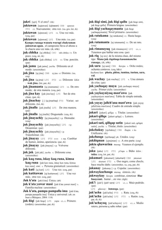 jukrí [ujrí] Y el otro?. (rk)
juktawan [uqtawan] (ujtawan)	
  	
  CBB ujtawan
PTS r.t. Nuevamente; otra vez. (xa, gro, lot, rk)
juktawan [ujtawan] LPZ r.t. Una vez más.
(ceq, pat)
juktawan [ujtawan] LPZ Uno más. (xa, pat)
Kampu runaqa wanuta wurupi chakraman
juktawan apan. el campesino lleva el abono a
la chacra una vez más. (rk, trbk)
juk chhika [uj chhika] CHU ukh chhika r.t. Un
poco. (ceq, str, rk)
juk chhika [juk chhika] LPZ r.t. Una porción.
(pat)
juk jamu [juk jamu] yacha. Diferente en el
modo. (arusimiñee)
juk jina [uj jina] CBB uj jina s.t Distinto. (xa,
ceq)
juk jina (uj	
  jina)	
  	
  LPZ PTS s.t. Diferente kikin
: wak jina. (lot, pat, rk)
juk jinamanta [uj jinamanta] LPZ r.t. De otro
modo; de otra manera. (ceq, pat)
juk jina kay [juk jina kay] LPZ Ser de otra
clase. (pat, rk)
juk jinachay [ ] (uj	
  jinachay)	
  	
  PTS Variar; ser
diferente. (lot, rk)
juk jinalla [juk jinalla] LPZ De otra manera.
(pat)
juk jinalla [uj jinalla] Disgustado. (ceq, rk)
juk jinayachiy [uj jinayachiy] r.p. Demudar.
(ceq)
juk jinayachiy [juk jinayachiy] LPZ r.p.
Desanimar. (pat)
juk jinayachiy [juk jinayachiy] r.p.
Transformar. (rk)
juk jinayay LPZ PTS sxx r. mp. Cambiar
de humor, ánimo, apariencia. (pat, rk)
juk jinayay [juk jinayay] r.p. Volverse
diferente.
juk juk [juk juk] yacha. s. Diferente cosa.
(arusimiñee)
juk kaq runa, iskay kaq runa, kimsa
kaq runa [juk kax runa, iskay kax runa, kimsa
kax runa] simi. s. Persona gramatical. (arusimiñee)
juk kuti [uj kuti] LPZ Una vez. (ceq, pat)
juk kutitawan [uj kutitawan] LPZ Una vez
más; otra vez. (ceq, pat)
Juk k'ata [juk k'ata] Única. (ab)
juk k'ata yawar masi [juk k'ata yawar masi] s.
Familia nuclear. (arusimiñee)
Juk k'ata, pampa pampalla ima [juk k'ata,
pampa pampalla ima] Única y universal. (ab, en
base a Márquez, 2004: 114)
juk ñiqi [juk ñeqe] LPZ yupa. s.t., s. Primero
(orden). (arusimiñee, pat, rk)
juk ñiqi simi, juk ñiqi qallu [juk ñeqe simi,
juk ñeqe qallu] Primera lengua. (arusimiñee)
juk ñiqi yachaqaymanta [juk ñeqe
yachaqaymanta] Nivel primario. (arusimiñee)
juk ratukama [uj ratukama] r.t. Hasta luego.
(ceq)
juk ratumanta [uj ratumanta] r.t. De un rato.
(ceq)
juk rimanayuq [juk rimanayox] LPZ s.t., s.
Tenemos que hablar una cosa. (pat)
juk riq [uj rex] de la misma clase, del mismo
tipo Mana juk riqsituqa kasunmanchu
runaqa.. (rk, trbk)
juk sara [uj sara] CBB ñawpa. s. Ocho reales;
ochenta centavos. (ceq, h&s)
kaykuna kan: phata, phisu, tumina, tustun, sara,
ral.
juk wachay [juk wachay] LPZ s. Una cámara
de crías. (pat)
juk yachaqay muyu [juk yachaqay muyu]
yacha. Primer ciclo. (arusimiñee)
juk yaykuyniyuq mast'awa [juk
yaykuyniyox mast'awa] Tabla de simple entrada.
(arusimiñee)
juk yuyay jallch'ana mast'awa [juk yuyay
jallch'ana mast'awa] Cuadro de entrada simple.
(arusimiñee)
jukari [jukari] qillqa. s. Titular. (arusimiñee)
jukari qillqa [jukari qelqa] s. Letrero.
(arusimiñee)
jukari suti, qillqap sutin [jukari suti, qelqax
sutin] yacha. s. Titular, título. (arusimiñee)
jukchakuy [ujchakuy] CBB llaqta. r. ku
Unificarse. (rk)
jukchasqa [ujchasqa] ph. Unidos. (ceq)
jukñiqman [ujnejman] r.t. A otra parte. (ceq)
jukta qhawarina musuq. Veamos el ejemplo.
(rk)
juku (juku)	
  	
  LPZ PTS p'isqu. s. Búho kikin :
tuku. (ceq, lot, pat, rh)
jukumari [jukumari] (ukumari)	
  	
  CBB jukumari
LPZ ukumari PTS s. Oso negro, come choclo,
hace mucho daño. (arusimiñee, xa, ceq, pat, rh)
jukunay [jukunay ] r.p. Copular. (arusimiñee)
jukwaykuchasqa musuq. síntesis. (rk)
jukwaykuy ñawpa. combinar, sintetizar Huc
huaycuni. Juntar .. en vno. (dgh)
juk'i [juk'i] (juk'i	
  sara)	
  	
  LPZ s.t., s. Maíz podrido.
(pat)
LPZ qhaway : ismusqa. (pat)
juk'ucha [juk'ucha] PTS s. Rata. (ceq, rh)
juk'ucha [juk'ucha] LPZ PTS s. Ratón. (ceq,
pat, rh, rk)
juk'uchayuq [juk'uchayox] LPZ s.t., s. Medio
ratero, persona q sabe robar. (pat)
 