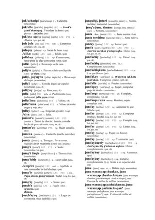 juk'uchasipi [juk'uchasipi ] s. Calambre.
(arusimiñee)
juk'ullu [juk'ullu] (juq'ullu)	
  	
  LPZ s. Jamk'a
jamk'akunapaq. Tostadera de barro. (pat)
qhaway : juq'ullu. (pat)
juk'uta ujut'a [juk'uta] (ojot'a)	
  	
  LPZ PTS s.
Abarca. (gro, pat, rk)
jula jula [jula jula] PTS taki. s. Zampoñas
grandes. (eb, ceq, rk)
julaqay [julaqay] r.p. Sacar de lleno. (ceq)
Juliku [juliku] LPZ suti. s. Julián. (pat)
jullakuy [jullakuy] LPZ r.p. Conmoverse;
tener pena de algo como para llorar. (pat)
jullki [jullki ] s. Renacuajo de la rana.
(arusimiñee)
jullp'u [jullp'u] s. Pito mezclado con líquido
kikin : p'ullpu. (ceq)
jullqi, juq'uyllu [jollqe, joq'oyllu] s. Renacuajo
del sapo. (arusimiñee)
jullq'i [jolq'e] s. Comida áspera de zapallo
(calabaza). (ceq, rk)
jullq'uy [jolq'oy] r.p. Roer. (ceq, rk)
jullu [jullo] CHU jullu s.t. Pudrimiento. (ceq)
(hullupapa)	
  	
  jullu papa. (trbk)
jullut'imu [jullut'imu] PTS s. Víbora. (rh)
jullut'uma (jullut'uma)	
  	
  PTS s. Víbora de color
negro y rojo. (lot)
julluy [julluy] r. mp. Empezar a podrir. (ceq)
Julya [julya] suti. s. Julia.
jumint'a [jumint'a] (umint'a)	
  	
  LPZ PTS
jumint'a s. Tamal de choclo; humita, comida
hecha de pasta de maíz. (ceq, lot, rk)
jumint'ay (jumint'ay)	
  	
  PTS r.p. Hacer tamales.
(lot)
jumiwa [jumiwa] s. Cantarillo (cuello estrecho).
(arusimiñee)
jumiy [jumiy] r.p. Trasegar; llevar cosas,
líquidos de un recipiente a otro. (lay, encarta)
jump'i (jump'i)	
  	
  LPZ PTS s. Sudor.
(arusimiñee, lot, pat)
jump'i llaqta [jump'i llaxta ] s. Tierra cálida.
(arusimiñee)
jump'ichiy [jump'ichiy] r.p. Hacer sudar. (ceq,
rk)
Jump'iri [jump'iri] LPZ suti. s. Apellido en
una comunidad de Jat'ichulaya. (pat)
jump'iy [jump'iy] (jump'iy)	
  	
  LPZ PTS r. mp.
Papa allaspa jump'inipuni. Sudar. (ceq, lot, pat,
rh)
jump'iy [jump'iy] LPZ s. Sudor. (pat)
junch'a [junch'a] LPZ s. Fogón kikin :
q'uncha. (pat)
chhaqa.
junch'ayuq [junch'ayox] LPZ s. Lugar de
ceremonia ritual (cabildo). (pat)
junqullpi, juturi [jonqollpi, juturi ] s. Fuente,
surtidor, manantial. (arusimiñee)
junq'a juna, simana [ junq'a juna, simana]
yupa. s. Semana. (arusimiñee)
junta <kas. (junta)	
  	
  PTS s. Junta escolar. (lot)
junta tuwitiwa [junta tuwitiwa] s. Junta tuitiva.
(arusimiñee)
juntuy [juntuy] LPZ r.p. Juntar. (pat)
junt'a [junt'a] (junt'a)	
  	
  CHU LPZ PTS r.t.
Junt'ita kachkan p'uñupi aqha. Lleno. (ceq,
lot, pat, rh, str)
junt'achiy [junt'achiy] LPZ r.p. Llenar. (ceq,
pat, rk)
junt'achiq [junt'achix] simi. s.t., s.
Complemento. (arusimiñee)
junt'achiqkuna [junt'achixkuna] LPZ s.t., s.
Los que llenan. (pat)
junt'akuy [junt'akuy] r.p. Q'ayawan juk killa
junt'akun. Cumplirse (plazo). (jdb, rk)
junt'alla [junt'alla] r.t. Preciso. (arusimiñee)
junt'apuy [junt'apuy] r.p. Pagar; completar
pago de deuda. (arusimiñee)
junt'asqa (junt'asqa)	
  	
  PTS ph. Completo,
completado. (lot, rk)
junt'asqa runa musuq. Hombre, sujeto
complejo. (rk)
junt'ay (junt'ay)	
  	
  LPZ r.p. Aumentar lo que
faltaba. (pat)
junt'ay [junt'ay] LPZ PTS r.p. Completar
(trabajo, deuda). (ceq, lot, pat, rh)
junt'ay [junt'ay] LPZ PTS r.p. Cumplir. (ceq,
lot, pat, rh)
junt'ay [junt'ay] LPZ PTS r.p. Llenar. (ceq,
lot, pat, rh)
junt'ay [junt'ay] r.p. Pagar (en dinero).
(arusimiñee)
junt'ay [junt'ay] LPZ r.p. Terminarlo. (pat)
junt'aykuchiy [junt'aykuchiy] LPZ PTS r.p.
Junt'aykuchiy p'uñuman aqhata. Llenar
completamente. (pat, rh)
junt'aykuy [junt'aykuy] LPZ r. mp. Aumentar.
(pat)
junt'aykuy [junt'aykuy] r. mp. Llenarse
completamente (p ej. Gente a un espectáculo).
(rk)
junu [junu] yupa. s.t., s. Millón. (dgh, arusimiñee)
junu waranqap chunkan, junu
waranqap chunkachisqan [junu waranqax
chunkan, junu waranqax chunkachisqan] yupa.
Decena de millar de millón. (arusimiñee)
junu waranqap pachakkunan, junu
waranqap pachakchisqan* [junu
waranqax pachajkunan, junu waranqax
pachajchisqan*] yupa. Centena de millar de
millón. (arusimiñee)
 
