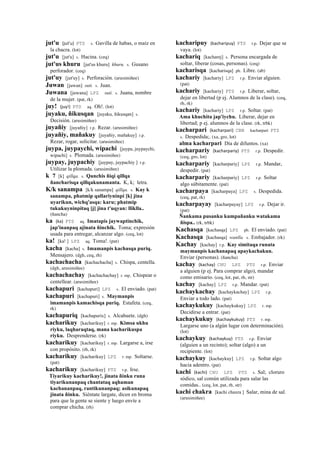 jut'u (jut'u)	
  	
  PTS s. Gavilla de habas, o maíz en
la chacra. (lot)
jut'u [jut'u] s. Hacina. (ceq)
jut'us khuru [jut'us khuru] khuru. s. Gusano
perforador. (ceq)
jut'uy [jut'uy] s. Perforación. (arusimiñee)
Juwan [juwan] suti. s. Juan.
Juwana [juwana] LPZ suti. s. Juana, nombre
de la mujer. (pat, rk)
juy! (juy!)	
  	
  PTS aq. Oh!. (lot)
juyaku, ñikusqan [juyaku, ñikusqan] s.
Decisión. (arusimiñee)
juyañiy [juyañiy] r.p. Rezar. (arusimiñee)
juyañiy, mañakuy [juyañiy, mañakuy] r.p.
Rezar, rogar, solicitar. (arusimiñee)
juypa, juypaychi, wipachi [juypa, juypaychi,
wipachi] s. Plomada. (arusimiñee)
juypay, juypachiy [juypay, juypachiy ] r.p.
Utilizar la plomada. (arusimiñee)
k 7 [k] qillqa. s. Qanchis ñiqi qillqa
ñancharisqa qillqakunamanta. K, k; letra.
K/k sanampa [k/k sanampa] qillqa. s. Kay k
sanampa, phatmip qallariyninpi [k] jina
uyarikun, wichq'asqa: karu; phatmip
tukukuyninpitaq [j] jina t'uqyan: lliklla..
(ñancha)
ka (ka)	
  	
  PTS aq. Imatapis jaywaptinchik,
jap'inanpaq ajinata ñinchik. Toma; expresión
usada para entregar, alcanzar algo. (ceq, lot)
ka! [ka! ] LPZ aq. Toma!. (pat)
kacha [kacha] s. Imamanpis kachasqa puriq.
Mensajero. (dgh, ceq, rh)
kachachacha [kachachacha] s. Chispa, centella.
(dgh, arusimiñee)
kachachachay [kachachachay] r. mp. Chispear o
centellear. (arusimiñee)
kachapuri [kachapuri] LPZ s. El enviado. (pat)
kachapuri [kachapuri] s. Maymanpis
imamanpis kamachisqa puriq. Estafeta. (ceq,
rk)
kachapuriq [kachapurix] s. Alcahuete. (dgh)
kacharikuy [kacharikuy] r. mp. Kimsa ukhu
riyku, laqharaqtaq, mana kacharikuspa
riyku. Desprenderse. (rk)
kacharikuy [kacharikuy] r. mp. Largarse a, irse
con propósito. (rh, rk)
kacharikuy [kacharikuy] LPZ r. mp. Soltarse.
(pat)
kacharikuy [kacharikuy] PTS r.p. Irse.
Tiyarikuy kacharikuy!, jinata ñinku runa
tiyarikunanpaq chantataq aqhaman
kachananpaq, rantikunanpaq; asikunapaq
jinata ñinku. Siéntate largate, dicen en broma
para que la gente se siente y luego envíe a
comprar chicha. (rh)
kacharipuy (kacharipuy)	
  	
  PTS r.p. Dejar que se
vaya. (lot)
kachariq [kacharej] s. Persona encargada de
soltar, liberar (cosas, personas). (ceq)
kacharisqa [kacharisqa] ph. Libre. (ab)
kachariy [kachariy] LPZ r.p. Enviar alguien.
(pat)
kachariy [kachariy] PTS r.p. Liberar, soltar,
dejar en libertad (p ej. Alumnos de la clase). (ceq,
rh, rk)
kachariy [kachariy] LPZ r.p. Soltar. (pat)
Ama khuchita jap'iychu. Liberar, dejar en
libertad; p ej. alumnos de la clase. (rk, trbk)
kacharpari (kacharpari)	
  	
  CBB kacharpari PTS
s. Despedida;. (xa, gro, lot)
alma kacharpari Día de difuntos. (xa)
kacharpariy (kacharpariy)	
  	
  PTS r.p. Despedir.
(ceq, gro, lot)
kacharpariy [kacharpariy] LPZ r.p. Mandar,
despedir. (pat)
kacharpariy [kacharpariy] LPZ r.p. Soltar
algo súbitamente. (pat)
kacharpaya [kacharpaya] LPZ s. Despedida.
(ceq, pat, rk)
kacharpayay [kacharpayay] LPZ r.p. Dejar ir.
(pat)
Ñankama pusanku kumpañanku watakama
ñispa.. (rk, trbk)
Kachasqa [kachasqa] LPZ ph. El enviado. (pat)
Kachasqa [kachasqa] wanlla. s. Embajador. (rk)
Kachay [kachay] r.p. Kay simitaqa runata
maymanpis kachanapaq apaykachakun.
Enviar (personas). (ñancha)
kachay (kachay)	
  	
  CHU LPZ PTS r.p. Enviar
a alguien (p ej. Para comprar algo), mandar
como emisario. (ceq, lot, pat, rh, str)
kachay [kachay] LPZ r.p. Mandar. (pat)
kachaykachay [kachaykachay] LPZ r.p.
Enviar a todo lado. (pat)
kachaykukuy [kachaykukuy] LPZ r. mp.
Decidirse a entrar. (pat)
kachaykukuy (kachaykukuy)	
  	
  PTS r. mp.
Largarse uno (a algún lugar con determinación).
(lot)
kachaykuy (kachaykuy)	
  	
  PTS r.p. Enviar
(alguien a un recinto); soltar (algo) a un
recipiente. (lot)
kachaykuy [kachaykuy] LPZ r.p. Soltar algo
hacia adentro. (pat)
kachi (kachi)	
  	
  CHU LPZ PTS s. Sal; cloruro
sódico, sal común utilizada para salar las
comidas.. (ceq, lot, pat, rh, str)
kachi chakra [kachi chaxra ] Salar, mina de sal.
(arusimiñee)
 