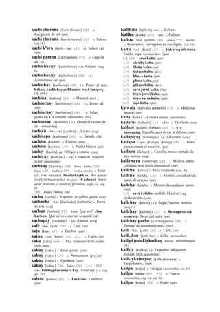 kachi churana [kachi churana] LPZ s.
Recipiente de sal. (pat)
kachi churana (kachi	
  churana)	
  	
  PTS s. Salero.
(lot, rk)
kachi k'ara [kachi k'ara] LPZ s.t. Salado (a).
(pat)
kachi pampa [kachi pampa] PTS s. Lago de
sal. (rk)
kachichakuy [kachichakuy] r. ku Salarse. (ceq,
rk)
kachichakuy [kachichakuy] LPZ r.p.
Aumentarse sal. (pat)
kachichay [kachichay] LPZ r.p. Poner sal. (pat)
Yakuta kachichay mikhunata wayk'unapaq..
(rk, trbk)
kachina [kachina] CHU s. Mármol. (str)
kachinchay [kachinchay] LPZ r.p. Poner sal.
(pat)
kachinchay [kachinchay] CHU r.p. Salar;
poner sal a la comida. (arusimiñee, ceq)
kachinnay [kachinnay ] r.p. Quitar el exceso de
sal. (arusimiñee)
kachiru <kas. -ero [kachiro] s. Salero. (ceq)
kachisapa [kachisapa] CHU s.t. Salado. (rk)
kachisu [kachisu] s. Cuarzo. (ceq)
kachisu [kachisu] LPZ s. Piedra blanca. (pat)
kachiy [kachiy] r.p. Obligar a estarse. (ceq)
kachiyay [kachiyay] r. mp. Cristalizar, cuajarse
la sal. (arusimiñee)
kachkay [kachkay] CBB kasay - kashay CHU
kajay LPZ kachkay PTS kashkay, kashay r. Estar
(lit. estar estando) Jinalla kachkan. Así nomás
está (sin hacer nada) ñawpan : Cachcani. Ser o
estar presente, o tener de presente.. (dgh, xa, ceq,
rk)
CBB kasqay - kashay. (xa)
kachu [kachu] s. Espolón (de gallo), gorra. (ceq)
kachucha <kas. [kachucha] (kachucha)	
  	
  s. Gorra
de tela. (ceq)
kachun [kachun] PTS kmch. Que sea! Jina
kachun. Que así sea; que así se quede. (rk)
kachupay [kachupay] r. mp. Rumiar. (ceq)
kafé <kas. [kafé] CHU s. Café. (str)
kaja [kaja] LPZ s. Tambor. (pat)
kajun <kas. [kajun] CHU PTS s. Cajón. (str)
kaka [kaka] masi. s. Tío; hermano de la madre.
(dgh, smtq)
kakuy [kakuy] r. Estar quieto. (gro)
kakuy [kakuy] LPZ r. Permanecer. (gro, pat)
kakuy [kakuy] r. Quedarse. (gro)
kakuy [kakuy] CBB kakuy CHU LPZ PTS
r. ku Jukñiqpi as unayta kay. Estar(se). (xa, ceq,
pat, str)
kalasu [kalasu] LPZ s. Lacayote. Calabaza.
(pat)
Kalikstu [kalikstu] suti. s. Calixto.
Kaliku [kaliku] PTS suti. s. Calixto.
kalistu <kas. (kalisto)	
  	
  CBB calisto PTS mallki.
s. Eucaliptus; corrupción de eucaliptus. (xa, lot)
kaltu <kas. [kaltu] LPZ s. Yakuyuq mikhuna.
Caldo, sopa kaykuna kan:. (pat)
[~] LPZ arus kaltu. (pat)
LPZ ch'uñu kaltu. (pat)
LPZ illaku kaltu. (pat)
LPZ kalasu kaltu. (pat)
LPZ khaya kaltu. (pat)
LPZ phata kaltu. (pat)
LPZ phiyus kaltu. (pat)
LPZ sara jarwi kaltu. (pat)
LPZ tiryu jarwi kaltu. (pat)
LPZ tiryu sarsa kaltu. (pat)
LPZ uqa kaltu. (pat)
kalwala [kalwala] (kalawala)	
  	
  LPZ s. Medicina
natural. (pat)
kalla [kalla ] s. Cotorra enana. (arusimiñee)
kallachi [kallachi] LPZ ukhu. s. Clavícula. (pat)
kallapi [kallapi] (kallapu)	
  	
  LPZ s. Aya
apanapaq. Camilla, para llevar al difunto. (pat)
kallapiyay [kallapeyay] r.p. Abovedar. (ceq)
kallapu <aym. [kallapu] (kallapi)	
  	
  LPZ s. Palos
para sostener el socavón. (pat)
kallapu [kallapo] s. Camilla, tronco cortado de
tres metros. (ceq)
kallawaya [kallawaya] LPZ s. Médico, sabio
callahuaya de medicina natural. (pat)
kallcha [kalcha] s. Mies hacinada. (ceq, rk)
kallcha [kallcha] LPZ s. Montón cosechado de
maíz, de arvejas. (pat)
kallcha [kallcha] s. Montón de cualquier grano.
(ceq)
LPZ sara kallcha medida; khuskan kaq
chakramanta. (pat)
kallchay [kalchay] r.p. Segar, hacinar la mies.
(ceq, rk)
kallchay [kallchay] LPZ s. Rutusqa sarata
sayachiy. Siega del maíz. (pat)
kallchay pacha [kallchay pacha] LPZ s.
Tiempo de amontonar maíz. (pat)
kalli <kas. [kalli] CHU s. Calle. (str)
kalli, ñan [kalli, ñan] s. Calle. (arusimiñee)
kallipi phinkiykachaq musuq. saltimbanqui.
(rk)
kallkiy [kallkiy] r.p. Empedrar, adoquinar;
enlosar. (dgh, arusimiñee)
kallkiykamayuq [kallkiykamayox] s.
Empedrador.. (dgh)
kallpa [kallpa] s. Energía. (arusimiñee, lot, rh)
kallpa (kallpa)	
  	
  LPZ PTS s. Fuerza.
(arusimiñee, ceq, lot, pat, rh)
kallpa [kallpa] LPZ s. Poder. (pat)
 