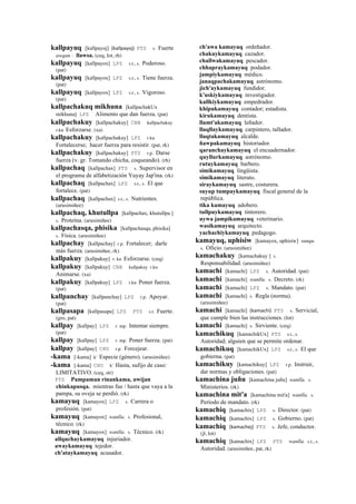 kallpayuq [kallpayoj] (kallpayoj)	
  	
  PTS s. Fuerte
awqan : llawsa. (ceq, lot, rh)
kallpayuq [kallpayox] LPZ s.t., s. Poderoso.
(pat)
kallpayuq [kallpayox] LPZ s.t., s. Tiene fuerza.
(pat)
kallpayuq [kallpayox] LPZ s.t., s. Vigoroso.
(pat)
kallpachakuq mikhuna [kallpachakUx
mikhuna] LPZ Alimento que dan fuerza. (pat)
kallpachakuy [kallpachakuy] CBB kallpachakuy
r.ku Esforzarse. (xa)
kallpachakuy [kallpachakuy] LPZ r.ku
Fortalecerse; hacer fuerza para resistir. (pat, rk)
kallpachakuy [kallpachakuy] PTS r.p. Darse
fuerza (v. gr. Tomando chicha, coqueando). (rh)
kallpachaq [kallpachax] PTS s. Supervisor en
el programa de alfabetización Yuyay Jap'ina. (rk)
kallpachaq [kallpachax] LPZ s.t., s. El que
fortalece. (pat)
kallpachaq [kallpachax] s.t., s. Nutrientes.
(arusimiñee)
kallpachaq, khutullpa [kallpachax, khutullpa ]
s. Proteína. (arusimiñee)
kallpachasqa, phisika [kallpachasqa, phisika]
s. Física. (arusimiñee)
kallpachay [kallpachay] r.p. Fortalecer; darle
más fuerza. (arusimiñee, rk)
kallpakuy [kallpakuy] r. ku Esforzarse. (ceq)
kallpakuy [kallpakuy] CBB kallpakuy r.ku
Animarse. (xa)
kallpakuy [kallpakuy] LPZ r.ku Poner fuerza.
(pat)
kallpanchay [kallpanchay] LPZ r.p. Apoyar.
(pat)
kallpasapa [kallpasapa] LPZ PTS s.t. Fuerte.
(gro, pat)
kallpay [kallpay] LPZ r. mp. Intentar siempre.
(pat)
kallpay [kallpay] LPZ r. mp. Poner fuerza. (pat)
kallpay [kallpay] CHU r.p. Forcejear.
-kama [-kama] k' Especie (género). (arusimiñee)
-kama [-kama] CHU k' Hasta, sufijo de caso:
LIMITATIVO. (ceq, str)
PTS Pampaman rinankama, uwijan
chinkapusqa. mientras fue / hasta que vaya a la
pampa, su oveja se perdió. (rk)
kamayuq [kamayox] LPZ s. Carrera o
profesión. (pat)
kamayuq [kamayox] wanlla. s. Profesional,
técnico. (rk)
kamayuq [kamayox] wanlla. s. Técnico. (rk)
allquchaykamayuq injuriador.
awaykamayuq tejedor.
ch'ataykamayuq acusador.
ch'awa kamayuq ordeñador.
chakuykamayuq cazador.
challwakamayuq pescador.
chhapraykamayuq podador.
jampiykamayuq médico.
janaqpachakamayuq astrónomo.
jich'aykamayuq fundidor.
k'uskiykamayuq investigador.
kallkiykamayuq empedrador.
khipukamayuq contador; estadista.
kirukamayuq dentista.
llamt'akamayuq leñador.
llaqllaykamayuq carpintero, tallador.
llaqtakamayuq alcalde.
ñawpakamayuq historiador.
qaranchaykamayuq el encuadernador.
quyllurkamayuq astrónomo.
rutuykamayuq barbero.
simikamayuq lingüista.
simikamayuq literato.
siraykamayuq sastre, costurera.
suyup tumpaykamayuq fiscal general de la
república.
tika kamayuq adobero.
tullpuykamayuq tintorero.
uywa jampikamayuq veterinario.
wasikamayuq arquitecto.
yachachiykamayuq pedagogo.
kamayuq, uphisiw [kamayox, uphisiw] sunqu.
s. Oficio. (arusimiñee)
kamachakuy [kamachakuy ] s.
Responsabilidad. (arusimiñee)
kamachi [kamachi] LPZ s. Autoridad. (pat)
kamachi [kamachi] wanlla. s. Decreto. (rk)
kamachi [kamachi] LPZ s. Mandato. (pat)
kamachi [kamachi] s. Regla (norma).
(arusimiñee)
kamachi [kamachi] (kamachi)	
  	
  PTS s. Servicial,
que cumple bien las instrucciones. (lot)
kamachi [kamachi] s. Sirviente. (ceq)
kamachikuq [kamachikUx] PTS s.t., s.
Autoridad; alguien que se permite ordenar.
kamachikuq [kamachikUx] LPZ s.t., s. El que
gobierna. (pat)
kamachikuy [kamachikuy] LPZ r.p. Instruir,
dar normas y obligaciones. (pat)
kamachina juñu [kamachina juñu] wanlla. s.
Ministerios. (rk)
kamachina mit'a [kamachina mit'a] wanlla. s.
Período de mandato. (rk)
kamachiq [kamachix] LPZ s. Director. (pat)
kamachiq [kamachix] LPZ s. Gobierno. (pat)
kamachiq (kamachej)	
  	
  PTS s. Jefe, conductor.
(jl, lot)
kamachiq [kamachix] LPZ PTS wanlla. s.t., s.
Autoridad. (arusimiñee, pat, rk)
 