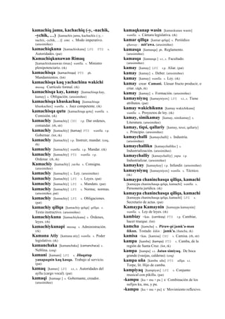 kamachiq jamu, kachachiq (-y, -nachik,
-ychik, …) [kamachix jamu, kachachix (-y, -
nachix, -ychik, …)] simi. s. Modo imperativo.
(arusimiñee)
kamachiqkuna [kamachixkuna] LPZ PTS s.
Autoridades. (pat)
Kamachiqkunawan Rimaq
[kamachixkunawan rimax] wanlla. s. Ministro
plenipotenciario. (rk)
kamachisqa (kamachisqa)	
  	
  PTS ph.
Mandamientos. (lot)
kamachisqa kaq yachachina wakichi
musuq. Currículo formal. (rk)
kamachisqa kay, kamay [kamachisqa kay,
kamay] s. Obligación. (arusimiñee)
kamachisqa khuskachaq [kamachisqa
khuskachax] wanlla. s. Juez competente. (rk)
kamachisqa qutu [kamachisqa qotu] wanlla. s.
Comisión. (rk)
kamachiy [kamachiy] CHU r.p. Dar ordenes,
comandar. (rh, str)
kamachiy [kamachiy] (kamay)	
  	
  PTS wanlla. r.p.
Gobernar. (lot, rk)
kamachiy [kamachiy] r.p. Instruir, mandar. (ceq,
rh)
kamachiy [kamachiy] wanlla. r.p. Mandar. (rk)
kamachiy [kamachiy] PTS wanlla. r.p.
Ordenar. (rh, rk)
Kamachiy [kamachiy] yacha. s. Consigna.
(arusimiñee)
kamachiy [kamachiy] s. Ley. (arusimiñee)
kamachiy [kamachiy] LPZ s. Leyes. (pat)
kamachiy [kamachiy] LPZ s. Mandato. (pat)
kamachiy [kamachiy] LPZ s. Norma; normas.
(arusimiñee, pat)
kamachiy [kamachiy] LPZ s. Obligaciones.
(pat)
kamachiy qillqa [kamachiy qelqa] qillqa. s.
Texto instructivo. (arusimiñee)
kamachiykuna [kamachiykuna] s. Órdenes,
leyes. (rh)
kamachiykunapi musuq. s. Administración.
(rk)
Kamana Atiy [kamana atiy] wanlla. s. Poder
legislativo. (rk)
kamanchaka [kamanchaka] (camanchaca)	
  	
  s.
Neblina. (ceq)
kamani [kamani] LPZ s. Jilaqatap
yanapaqnin kaq kasqa. Trabajo al servicio.
(pat)
kamaq [kamax] LPZ s.t., s. Autoridades del
ayllu (cargo vocal). (pat)
kamaqi [kamaqe ] s. Gobernante, creador.
(arusimiñee)
kamaqkunap wasin [kamaxkunax wasin]
wanlla. s. Cámara legislativa. (rk)
kamar qillqa [kamar qelqa] s. Periódico
qhaway : mit'awa. (arusimiñee)
kamasqa [kamasqa] ph. Reglamento.
(arusimiñee)
kamasqa [kamasqa ] s.t., s. Facultado.
(arusimiñee)
kamay [kamay] LPZ r.p. Aliar. (pat)
kamay [kamay] s. Deber. (arusimiñee)
kamay [kamay] wanlla. s. Ley. (rk)
kamay crear Camani. Lleuar fructo producir, o
criar. (dgh, rk)
kamay [kamay] s. Formación. (arusimiñee)
kamayniyuq [kamayniyox] LPZ s.t., s. Tiene
atributos. (pat)
kamay wakichikuna [kamay wakichikuna]
wanlla. s. Proyectos de ley. (rk)
kamay, simikamay [kamay, simikamay] s.
Literatura. (arusimiñee)
kamay, tiqsi, qallariy [kamay, texsi, qallariy]
s. Principio. (arusimiñee)
kamaychalli [kamaychalli] s. Industria.
(arusimiñee)
kamaychalliku [kamaychalliku ] s.
Industrialización. (arusimiñee)
kamaychalliy [kamaychalliy] yupa. r.p.
Industrializar. (arusimiñee)
kamaykuy [kamaykuy] r.p. Infundir. (arusimiñee)
kamayniyuq [kamayniyox] wanlla. s. Técnico.
(rk)
kamaypa chaninchasqa qillqa, kamachi
[kamaypa chaninchasqa qelqa, kamachi] wanlla. s.
Personería jurídica. (rk)
kamaypa chaninchasqa qillqa, kamachi
[kamaypa chaninchasqa qelqa, kamachi] LPZ s.
Secretario de actas. (pat)
Kamaypa Kamaynin [kamaypa kamaynin]
wanlla. s. Ley de leyes. (rk)
kambiay <kas. (cambiay)	
  	
  PTS r.p. Cambiar,
hacer trueque. (lot)
kamcha [kamcha] s. Piruw-pi jamk'a-man
ñikun. Tostado kikin : jamk'a. (ñancha, rk)
kamisa <kas. [kamisa] CHU s. Camisa. (rh, str)
kampa [kamba] (kampa)	
  	
  PTS s. Camba, de la
región de Santa Cruz. (lot, rk)
kampa [kampa] s.t. Jatun simiyuq. De boca
grande (vasijas, calderas). (ceq)
kampa uña [kamba uña] PTS allqu. s.t.
Torpe, lit. Hijo de camba.
kampiyaq [kampiyax] LPZ s. Conjunto
musical con pikillu. (pat)
-kampu [ku + mu + pu ] k' Combinación de los
sufijos ku, mu, y pu.
-kampu [ku + mu + pu] k' Movimiento reflexivo.
 