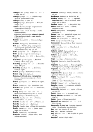 -kampu <kas. [kampu] (kanpu)	
  	
  CHU PTS s.
Campo. (trbk, rk)
-kampu [kampu] LPZ s. Elemento cargo,
apoyo de agente comunal. (pat)
-kampu musuq. s. Rural. (rk)
-kampu [kampu] (kampu)	
  	
  LPZ s. Rural, los
campos. (pat)
-kamu <ku + mu [kamu] k' Desplazamiento
autobenefactivo reflexivo.
kamuti <nahua. camotli [kamuti] s. Camote;
(Ipomoea batatas).
kaykuna kan Independenciapi: qhunuri, chapari,
q'illu, quri sunqu, kulli, yurak, sapallu.
(independencia )
kamuy [kamuy] LPZ r. Estar en otro lugar.
(pat)
kamuy [kamuy] r. mp. Ir a quedarse. (ceq)
kan [kan] r Kanchu. Hay, tercera persona
singular, puede aparecer con -chka, o con
modales como -sqa, y -rqa. (gro, pat)
kana [kana] CBB CHU s. Fogata. (h&s)
kana [kana] s.t. Lugar de estancia. (ceq, rh)
kanaku [kanaku] CBB LPZ s. Quema. (h&s,
pat)
kanakuna [kanakuna] LPZ s. Ninawan
kanakuy. Hacer fuego. (pat)
kanakuy [kanakuy] CBB LPZ r.p. Incendiar
fuego. (h&s, pat)
kanakuy [kanakuy] CHU r.p. Quemarse,
hacer(se) fogata.
kanan [kanan] s.t. Pertinente. (arusimiñee)
kanan kaq futuro. (dgh, pol)
kanana, waliyani, nina wasi, jurnu
[kanana, waliyani, nina wasi, jurnu] s. Horno.
(arusimiñee)
kanaq [kanax] CHU s.t., s. Atizador de fogatas.
(rh)
kanaq [kanax] LPZ s.t., s. Incendiador. (pat)
kanasta <kas. [kanasta] CHU s. Canasta kikin :
isanka. (str)
kanay (kanay)	
  	
  CBB CHU LPZ PTS r.p.
Quemar, hacer fogatas. (ceq, h&s, lot, pat, str)
kanay [kanay] r.p. Calcinar. (ceq, pol)
kancha [kancha] LPZ PTS s. Cancha;
recinto cerrado. (ceq, pat, rh)
kancha [kancha] CBB CHU s. Mercado. (str)
kancha [kancha] LPZ s. Patio. (pat)
kancha [kancha] llaqta. s. Plaza. (dgh, arusimiñee)
kanka (kanka)	
  	
  LPZ PTS s. Asado; carne
asada. (ceq, lot, pat, rh)
kanka [kanka] LPZ s.t. Frito. (pat)
kankalla [kankalla ] s. Piedra plana y poco
gruesa. (arusimiñee)
kankana [kankana] s. Parrilla; el asador. (dgh,
ceq, rk)
kankasqa [kankasqa] ph. Asado. (dgh, rk)
kankay (kankay)	
  	
  LPZ PTS r.p. Aychari
kankasunchik 'l'. Asar en las brasas; hacer
asado. (ceq, lot, pat, rh)
kankay [kankay] LPZ r.p. Hacer frito. (pat)
kanlli (kanlli)	
  	
  PTS mallki. s. Arbusto
medicinal. (jl, lot)
kanlli [kanlli] khuru. s. Hormiga roja.
(arusimiñee, jl)
kansul <kas. CHU pantalón de bayeta. (trbk)
kantu [kantu] LPZ s. Borde. (pat)
kantu <kas. (kantu)	
  	
  PTS s. Canto. (lot, rk)
kanu [kanu] s.t. Semi-cocido. (ceq)
kanuyachiy [kanuyachiy] r.p. Hacer endurecer
en cocer. (ceq)
kaña <kas. [kaña] LPZ s. Caña, planta de
yungas. (pat)
kañara, kañari [kañara, kañari] awa. s.
Cinturón grueso tejido, Potosí. (ceq)
kañawa [kañawa] LPZ s. Kinwa jina.
Cañahua. (pat)
kapa <kas. [kapa] s. Capa. (arusimiñee)
kapachu [kapachu] s. Angarillas; carretilla.
(ceq)
kapachu [kapachu] LPZ s. Awasqa kapachu.
Bolsita para coca, tiene figuras de tejido. (pat)
kapachu [kapachu] s. Cuero para trasladar
cosas. (smtq)
kapachu allwi [kapachu allwi] LPZ Urdimbre
para tejer el kapachu. (pat, rk)
kapay <kas. [kapay] CBB capay r.p. Castrar;
capar. (xa, ceq)
-kapu [ku + pu] k' Terminalizador.
kapujay [kapujay] LPZ r.p. Acaparar. (pat)
kapujay [kapujay ] r.p. Asaltar con agilidad y
violencia. (arusimiñee)
kapuqnin [kapUxnin] LPZ wanlla. s. Bienes,
sus. (pat, rk)
kapuy [kapuy] LPZ r. Ser para él. (pat)
kapuy kapu.wa.n (kapuy)	
  	
  PTS r.wa Tener.
(ceq, lot)
kapuy [kapuy] s. Bienes. (arusimiñee)
kapuyniyuq [kapuyniyoj] LPZ PTS s.t., s.
Rico. (gro, pat)
kapuynin, tiyapuynin [kapuynin, tiyapuynin]
yacha. s. Propiedades, sus. (arusimiñee)
kaq [kax] ranti Agentivo de kay. (ceq)
kaq [kax] s. Recurso. (arusimiñee)
kaq (kaj)	
  	
  LPZ PTS s. Ser: el que es, la que es.
(lot, pat)
kaqchu? [kaxchu?] Solía haber?.
 
