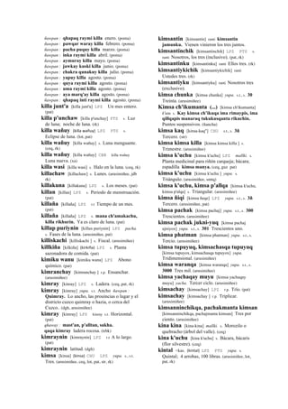 ñawpan : qhapaq raymi killa enero. (poma)
ñawpan : pawqar waray killa febrero. (poma)
ñawpan : pacha puquy killa marzo. (poma)
ñawpan : inka raymi killa abril. (poma)
ñawpan : aymuray killa mayo. (poma)
ñawpan : jawkay kuski killa junio. (poma)
ñawpan : chakra qunakuy killa julio. (poma)
ñawpan : yapuy killa agosto. (poma)
ñawpan : quya raymi killa agosto. (poma)
ñawpan : uma raymi killa agosto. (poma)
ñawpan : aya marq'ay killa agosto. (poma)
ñawpan : qhapaq inti raymi killa agosto. (poma)
killa junt'a [killa junt'a] LPZ Un mes entero.
(pat)
killa p'unchaw [killa p'unchay] PTS s. Luz
de luna; noche de luna. (rk)
killa wañuy (killa	
  wañuy)	
  	
  LPZ PTS s.
Eclipse de luna. (lot, pat)
killa wañuy [killa wañuy] s. Luna menguante.
(ceq, rk)
killa wañuy [killa wañuy] CBB killa wañuy
Luna nueva. (xa)
killa wasi [killa wasi] s. Halo en la luna. (ceq, rk)
killachaw [killachaw] s. Lunes. (arusimiñee, jdb
rk)
killakuna [killakuna] LPZ s. Los meses. (pat)
killan [killan] LPZ s. Periodo de menstruación.
(pat)
killaña [killaña] LPZ r.t Tiempo de un mes.
(pat)
killaña [killaña] LPZ s. mana ch'amakachu,
killa rikhurin. Ya es claro de luna. (pat)
killap puriynin [killax puriynin] LPZ pacha.
s. Fases de la luna. (arusimiñee, pat)
killiskachi [killiskachi ] s. Fiscal. (arusimiñee)
killkiña [kilkiña] (kirkiña)	
  	
  LPZ s. Planta
sazonadora de comida. (pat)
kimiku wanu [kimiku wanu] LPZ Abono
químico. (pat)
kimranchay [kimranchay ] r.p. Ensanchar.
(arusimiñee)
kimray [kinray] LPZ s. Ladera. (ceq, pat, rk)
kimray [kimray] yupa. s.t. Ancho ñawpan :
Quimray. Lo ancho, las prouincias o lugar y el
districto cuzco quimray o hazia, o cerca del
Cuzco.. (dgh, arusimiñee)
kimray [kimray] LPZ kinray s.t. Horizontal.
(pat)
qhaway : mast'an, p'alltan, sakha.
qaqa kimray ladera rocosa. (trbk)
kimraynin [kimraynin] LPZ r.t A lo largo.
(pat)
kimraynin latitud. (dgh)
kimsa [kinsa] (kinsa)	
  	
  CHU LPZ yupa. s., s.t.
Tres. (arusimiñee, ceq, lot, pat, str, rk)
kimsantin [kimsantin] ranti kimsantin
jamunku. Vienen vinieron los tres juntos.
kimsantinchik [kimsantinchik] LPZ PTS s.
ranti Nosotros, los tres (inclusivo). (pat, rk)
kimsantinku [kimsantinku] ranti Ellos tres. (rk)
kimsantiykichik [kimsantiykichik] ranti
Ustedes tres. (rk)
kimsantiyku [kimsantiyku] ranti Nosotros tres
(exclusivo).
kimsa chunka [kimsa chunka] yupa. s.t., s. 30
Treinta. (arusimiñee)
Kimsa ch'ikumanta (...) [kimsa ch'ikumanta]
k'utu s. Kay kimsa ch’ikuqa ima rimaypis, ima
qillqapis manaraq tukukusqanta rikuchin.
Puntos suspensivos. (ñancha)
kimsa kaq [kinsa-kaq"] CHU s.t., s. 3ñ
Tercero. (str)
kimsa kimsa killa [kimsa kimsa killa ] s.
Trimestre. (arusimiñee)
kimsa k'uchu [kimsa k'uchu] LPZ mallki. s.
Planta medicinal para riñón carqueja; bácara;
espadilla kimsa manya. (ceq, guz pat)
kimsa k'uchu [kimsa k'uchu ] yupa. s.
Triángulo. (arusimiñee, smtq)
kimsa k'uchu, kimsa p'allqa [kimsa k'uchu,
kimsa p'alqa] s. Triangular. (arusimiñee)
kimsa ñiqi [kimsa ñeqe] LPZ yupa. s.t., s. 3ñ
Tercero. (arusimiñee, pat)
kimsa pachak [kimsa pachaj] yupa. s.t., s. 300
Trescientos. (arusimiñee)
kimsa pachak jukni-yuq [kimsa pachaj
ujniyox] yupa. s.t., s. 301 Trescientos uno.
kimsa phatman [kimsa phatman] yupa. s.t., s.
Tercio. (arusimiñee)
kimsa tupuyuq, kimsachasqa tupuyuq
[kimsa tupuyox, kimsachasqa tupuyox] yupa.
Tridimensional. (arusimiñee)
kimsa waranqa [kimsa waranqa] yupa. s.t., s.
3000 Tres mil. (arusimiñee)
kimsa yachaqay muyu [kimsa yachaqay
muyu] yacha. Tercer ciclo. (arusimiñee)
kimsachay [kimsachay] LPZ r.p. Trío. (pat)
kimsachay [kimsachay ] r.p. Triplicar.
(arusimiñee)
kimsanninchikqa, pachakmanta kimsan
[kimsanninchikqa, pachajmanta kimsan] Tres por
ciento. (arusimiñee)
kina kina [kina-kina] mallki. s. Morozilo o
quebracho (árbol del valle). (ceq)
kina k'uchu [kina k'uchu] s. Bácara, bácaris
(flor silvestre). (ceq)
kintal <kas. (kintal)	
  	
  LPZ PTS yupa. s.
Quintal; 4 arrobas, 100 libras. (arusimiñee, lot,
pat, rk)
 