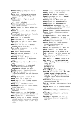 kurpus t'ika [kurpus t'ika] CHU Flor de
Corpus (str)
kurta [korta] s. Wachakuy p'unchawkuna
ñuñumanta yaku jina lluqsimuq. Calostro
(ceq, rh)
kurti [kurti] LPZ s. Figura del tejido de
aguayos (pat)
LPZ qhaway : pallaykuna
kuru, muru, much'u [kuru, muru, much'u]
yupa. s.t. Corto (arusimiñee)
kururu [kururu] LPZ ukhu. s. Ombligo kikin :
pupu (pat)
kururu [kururu ] ukhu. s. Cordón umbilical
(arusimiñee)
Kurwa llaqta [kurwa llaxta] LPZ Pueblo San
Pedro de Curva, Prov. B. S. (pat)
kusa [kusa] LPZ r.t. Bien (pat)
kusa <kas. [kosa] CHU s. Cosa (str, rk)
kusa [kosa] CBB kosa PTS kosa s.t. Bueno,
bien (xa, ceq, lot, rk)
kusa [kosa] CBB kosa CHU s.t. Sabroso,
delicioso, rico (xa, gro, lot, str, rk)
kusa pacha [kosapacha] LPZ PTS s.t. Está
bien (ceq, gro, pat, rk)
kusi [kusi] s.t. Alegre (arusimiñee)
kusi kusi [kusi kusi] (kusi	
  kusi)	
  	
  LPZ PTS s.
Araña (ceq, lot, pat, rh)
kusichiy [kusichiy] r.p. Alegrar (ceq)
kusichiy [kusichiy] LPZ r.p. Hacer alegrar
(pat)
kusikuy [kusikuy] LPZ r. mp. Estar contento
(pat)
kusikuy (kusikuy)	
  	
  PTS r.p. Imayrakupis
kusikullani, manapuni imamantapis
phutikunichu. Alegrarse (ceq, lot, rh)
kusikuy [kusikuy] s. Recreativo (arusimiñee)
kusipayay [kusipayay] CHU LPZ r.p.
Alegrarse del mal ajeno, de la mala suerte ajena
(pat)
kusisqa (kusisqa)	
  	
  PTS ph. Feliz (lot, rk)
kusiy [kusiy] LPZ s. Alegría (pat)
kusiy (kusi)	
  	
  CHU PTS s. Alegría, felicidad
(ceq, lot, rh, str)
kusiy [kusiy] s. Felicidad (arusimiñee)
kusiy uya [kusiy uya] s.t., s. Risueño, contento;
lit. cara alegre (atd )
kusiy, añay [kusiy, añay] s. Entusiasmo
(arusimiñee)
kusku [kusku] LPZ s., s.t. Sinchi mikhuq
runa, uywa; uqulun, sasuluna. Comilón (pat)
kusku [kusku] LPZ s.t. Ambicioso (pat)
kuskuy [kuskuy] awa. r.p. Matizar; "Técnica de
matizado de colores, especialmente en pequeñas
franjas que anticipan y siguen a la salta." (laymi
salta )
kusma [kusma ] s. Camisa de mujer (arusimiñee)
kuspay [kuspay] r.p. Usar (arusimiñee)
kustadu <kas. [kostado] s. Pulmonía (ceq, rk)
kustal <kas. (costal)	
  	
  LPZ PTS s. Awasqa
kustal. Costal (lot, pat)
kustal [kustal] LPZ llama kustal (pat)
kustal [kustal] LPZ mirira kustal (pat)
kustal [kustal] LPZ mula kustal (pat)
kustipachikuy [kustipachikuy] LPZ PTS
r.ku Constiparse, enfermedad de mal de costado
que puede causar la muerte (pat)
kusuru [cosuro] s. Corteza de plátano (ceq, rk)
kusuru [kusuru ] s. Falsa corteza del plátano
(arusimiñee)
Kusuwi [kusuwi] LPZ suti. s. Apellido (pat)
kutakipay [kutakipay] CHU r.p. Moler
ligeramente para sacar la cáscara; sin triturar (jl)
kutama [kutama] s. Costal (dgh)
kutana [kutana] LPZ s. Batán para moler
(cereales, tostado, alimentos) (pat)
LPZ uchu kutana (pat)
kutana kiru [kutana kiru] LPZ Muela (pat)
kutaq [kutax] LPZ s.t., s. Moledor (pat)
kutasqa (kutasqa)	
  	
  PTS ph. Molido (lot, rk)
kutay [kutay] LPZ r.p. Moler; hacer pito (pat)
kutay (kutay)	
  	
  PTS r.p. Moler (locoto; sal;
granos) (ceq, lot, rh)
kuti (kuti)	
  	
  PTS s. Juk kuti. Vez (ceq, lot, rh)
kuti [kuti] LPZ s. Ima sach'a kaqpis ñaqa
iskayman kutirisqa. Vuelta, línea curva que
vuelve (pat)
chay kuti esa vez
juk kuti una vez
kunan kuti esta vez
kuti aradu [kuti arado] s. Orión (ceq)
kuti kuti [kuti kuti] LPZ mallki. s. Juk sach'a
luru kan muntipi, yachanku chaywan
layqasqa kutichinapaq. Fruto/pepa de planta
del monte (Yungas), se utiliza para retroceder
maleficios (pat)
kuti lawk'a [kuti lawk'a] (lawk'ana)	
  	
  LPZ s.
Herramienta de labrar (pat)
kuti sara [kuti sara] s. Maíz con germen al revés
(ceq, rk)
kutichi [kutichi] PTS s.t. Devuelto, regresado
(rk)
kutichikuy [kutichikuy] r. ku Defenderse (ceq,
rk)
kutichikuy [kutichikuy] PTS r.p. Hacerse
devolver (rk)
kutichimuy [kutichimuy] LPZ PTS r.p.
Kutichimuna. Devolver, ir a; regresar, ir a
hacer (rk)
 