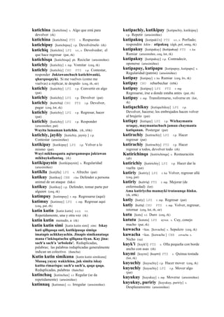 kutichina [kutichina] s. Algo que está para
devolver (rk)
kutichina [kutichina] PTS s. Respuestas
kutichipuy [kutichipuy] r.p. Devolvérselo (rk)
kutichiq [kutichix] LPZ s.t., s. Devolvedor; el
que hace regresar (pat, rk)
kutichisqa [kutichisqa] ph. Reciclar (arusimiñee)
kutichiy [kutichiy] r. mp. Vomitar (ceq, rk)
kutichiy [kutichiy] CHU PTS r.p. Contestar,
responder Juktawanchuch kutichiwanki,
qharqusqayki. Si me vuelves (como me
vuelvas) a replicar, te despido (ceq, rh, str)
kutichiy [kutichiy] LPZ r.p. Convertir en algo
(pat)
kutichiy [kutichiy] LPZ r.p. Devolver (pat)
kutichiy (kutichiy)	
  	
  CHU PTS r.p. Devolver,
pagar (ceq, lot, rk)
kutichiy [kutichiy] LPZ r.p. Regresar, hacer
(pat)
kutichiy [kutichiy] LPZ r.p. Responder
(arusimiñee, pat)
Wuyita lumaman kutichin. (rk, trbk)
kutichiy, jayñiy [kutichiy, jayniy ] r.p.
Contestar (arusimiñee)
kutikipay [kutikipay] LPZ r.p. Volver a lo
mismo (pat)
Wuyi mikhusqanta aqturqamuspa juktawan
mikhuykullantaq. (rk)
kutikipaynin [kutikipaynin] s. Regularidad
(arusimiñee)
kutiklla [kutijlla] LPZ s. Afrecho (pat)
kutikuy [kutikuy] CBB r.ku Defender a persona
animal de un ataque (h&s)
kutikuy [kutikuy] r.p. Defender, tomar parte por
alguien (ceq, rk)
kutimpuy [kutimpuy] r. mp. Regresarse (aquí)
kutimuy [kutimuy] LPZ r. mp. Regresar aquí
(ceq, pat, rh)
kutin kutin [kutin kutin] sxx r.t.
Repetidamente, una y otra vez (rk)
kutin kutin menudo, a (rk)
kutin kutin simi [kutin kutin simi] simi. Iskay
kuti qillqasqa suti, kutikipasqa simiqa
imatapis achkhayachin. Jinapis simikunataqa
mana t’inkisqatachu qillqana tiyan. Kay jina:
sach'a sach'a 'arboleda'. Reduplicadas,
palabras; las palabras reduplicadas generalmente
indican un colectivo. (ñancha)
Kutin kutin simikuna [kutin kutin simikuna]
Musuq yuyay wakichina, juk simita iskay
kutita rimarispa: sach'a sach'a, qaqa qaqa.
Reduplicadas, palabras (ñancha)
kutinchaq [kutinchax] s.t Regular (se da
repetidamente) (arusimiñee)
kutinnaq [kutinnax] s.t. Irregular (arusimiñee)
kutipachiy, kutikipay [kutipachiy, kutikipay]
r.p. Repetir (arusimiñee)
kutipakuq [kutipakUx] PTS s.t., s. Porfiado;
respondón kikin : atipakuq (dgh, pol, smtq, rk)
kutipakuy [kutipakuy] (kutipakuy)	
  	
  PTS r. ku
Rumiar (arusimiñee, ceq, lot, rk)
kutipakuy [kutipakuy] r.p. Contradecir,
oponerse (arusimiñee)
kutipapuy, kutipapu [kutipapuy, kutipapu] s.
Regularidad (patrón) (arusimiñee)
kutipay [kutipay] r. ku Rumiar (ceq, lrs, rk)
kutipay CHU rebarbechar (trbk)
kutipuy [kutipuy] LPZ PTS r. mp.
Regresarse, irse a donde estaba antes (pat, rh)
kutipuy r. mp. Transformarse, volverse en (lot,
rk)
kutiqachikuy [kutiqachikuy] LPZ r.p.
Devolver, hacerse; los embrujados hacen volver
al brujerío (pat)
kutiqay [kutiqay] LPZ r.p. Wichaymanta
uraqay, maymantachuch jamun chaymanta
kutiqanan. Postergar (pat)
kutirachiy [kutirachiy] LPZ r.p. Hacer
regresar (pat)
kutirachiy [kutirachiy] PTS r.p. Hacer
regresar a todos, devolver todo (rh)
Kutirichinqa [kutirichinqa] s. Restauración
(ab)
kutirichiy [kutirichiy] LPZ r.p. Hacer dar la
vuelta (pat)
kutiriy [kutiriy] LPZ r. ku Volver, regresar allá
(ceq, pat)
kutiriy (kutiriy)	
  	
  PTS r. mp. Mejorar (de
enfermedad) (lot)
Ama kutiriychu mamayki tratasunqa ñinku.
(rk, trbk)
kutiy [kutiy] LPZ r. mp. Regresar (pat)
kutiy (kutiy)	
  	
  CHU PTS r. mp. Volver, regresar,
retornar (ceq, lot, rh, str)
kutu [kutu] s.t. Duro (ceq, rk)
kututu [kututu] LPZ uywa. s. Cuy, conejo
macho (pat, rk)
kuwacha <kas. [kovacha] s. Sepulcro (ceq, rk)
kuwacha <kas. [kuwacha ] CBB covacha s.
Nicho (xa)
kuyk'i [kuyk'i] PTS s. Olla pequeña con borde
ancho con asas (rh)
kuymi [kuymi] (kuymi)	
  	
  PTS s. Quinua tostada
(lot, rk)
kuyuchiy [kuyuchiy] r.p. Hacer mover (ceq, rk)
kuyuchiy [kuyuchiy] LPZ r.p. Mover algo
(pat)
kuyukuy [kuyukuy] r. mp. Moverse (arusimiñee)
kuyukuy, puririy [kuyukuy, puririy] s.
Desplazamiento (arusimiñee)
 