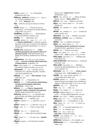 aklluy [axlluy] LPZ r. mp. Tartamudear
pronunciar mal. (pat)
aklluyay jaklluyay [axlluyay] LPZ aqlluyay r.
mp. Volverse tartamudo. (pat)
LPZ kikin : khakayay. (pat)
aku s. Bolo de coca que se retiene en la boca.
(cer)
akulli [akulli] LPZ s. Porción de coca en
masticación; en el descanso de media mañana y
tarde media. (ceq, pat, rh)
akullikuq [akullikux] LPZ s. Masticador de
coca, acostumbrado a masticar. (pat)
akulliq LPZ s. Masticador. (pat)
akulliy (akulliy)	
  	
  CBB akulliy CHU LPZ PTS
r.p. Kukata akullinkichu?. Acullicar, coquear;
haciendo un bolo que se mezcla con la legía para
liberar los elementos estimulantes.. (xa, ceq, lot,
pat, trbk, rk)
akulliy ura (akulliy	
  hura)	
  	
  PTS s. Kuka
akullirinapaq llamk'aypi samarina phani, 10
phaniman qaylla. Hora del descanso en el
trabajo de la mañana, alrededor de las 10.00 am..
(lot)
akupuntura <kas.<latin: acus, awja, punctura,
t'uksiy s. awjawan t'uksispa ukhuta alliyachiy,
Chinapi paqariq. acupuntura. (rk)
akuy [akuy] (akuy)	
  	
  PTS r.p. Poner una porción
de alimento molido en la boca. (ceq, lot, rk)
Akhamani LPZ kiti. s. Nevado, cerro de
Charazani, Prov. Bautista Saavedra, venerado
como gran achachila. (pat)
akhana LPZ mallki. s. Piki wañuchi. Planta
medicinal. (pat)
akhapa PTS s.t. Pequeñísimo. (rh)
akhara LPZ aq. Ima asina jina qallarinapaq,
awisinqa parlarquspapis chansaman
rikch'akun :. Caray!. (pat)
akhara LPZ aq. Akhara, ñaqapunichu
qarquyki? Akhara, ñaqapuni rimarqurquni.
Palabra vulgar para provocar risa. (pat)
akharaq [akharax] LPZ aq. Expresión para
pedir disculpa, por haberse equivocado. (pat)
Akhawana LPZ s. Apellido. (pat)
alaláw! (alalaw!)	
  	
  LPZ aq. Qué frío!. (ceq, lot,
pat)
alaláy! (alaláy!)	
  	
  PTS aq. Qué frío!. (gro, lot, rk)
alaqa <aym. LPZ r.t. Vano, en vano, inútil.
(pat)
aliman <kas. LPZ s. Alemán. (pat)
alinku LPZ s. Gajo, tallo de la planta de papa.
(pat)
aliqa [aleqa] LPZ r.t. En vano kikin : qhasilla.
(pat, rk)
aliqata [aleqata] r.t. Con frecuencia; formal.
(ceq)
[aleqata tiyay!] Aliqata tiyay! Siéntese
formalmente. (ceq)
aljiris <kas. [al'xiris] PTS s. Alférez de fiesta;
pasante qhaway : tullqa; chinki. (rh)
aljiwra <kas. yupa. s. Álgebra. (arusimiñee)
aljwa <kas. [aljwa] (alwa)	
  	
  PTS alfa mallki. s.
Alfalfa. (lot)
alkalti <kas. (alcaldi)	
  	
  PTS alkaldi s. Alcalde.
(lot, rh)
alkalti <kas. (alcalde)	
  	
  LPZ uywa. s. Cordero de
cuatro cuernos. (pat)
alkaytiya <kas. sunqu. s. Alcaldía. (arusimiñee)
alkilakuy, arinsay yupa. r.p. Alquilarse.
(arusimiñee)
alkilay <kas. r.p. Alquilar. (arusimiñee)
alkul <kas. [alkul] (alcol)	
  	
  LPZ PTS s.
Machanapaq upyana, kañamanta ruwasqa.
Alcohol de caña; aguardiente. (lot, pat, rh)
alkula <kas. s. Alcohol. (arusimiñee)
alma <kas. (alma)	
  	
  CBB CHU PTS s. Alma,
espíritu kikin : nuna. (ceq, h&s, lot, str, rk, trbk)
alma apaq [alma apax] LPZ s. Malignos que
roban alma. (pat)
alma lachiwana [alma lachiwana] s. Avispa del
anochecer. (ceq)
alma q'ipi [alma q'epi] sxx s. Mariposa
nocturna, de aproximadamente 2 cm., de color
oscuro o plomo. (rk)
almanaki <kas. LPZ PTS s. Pacha yupana.
Almanaque kikin : wata watana. (pat, rh)
almilla <kas. <latin [aymilla; allmilla] LPZ s.
Camisa típica de la mujer. (pat)
almilla (almilla)	
  	
  CHU aymilla PTS s. Vestido
negro de bayeta con mangas cortas, bordados en
mangas y orilla, para mujer. (ceq, lot, rh, str, trbk)
alphiris <kas. LPZ s. Preste. (pat)
altar <kas. CHU s. Altar. (str)
alujay <kas. (alujay)	
  	
  PTS r.p. Alojar. (lot)
alwirja (alberja,	
  alwichu)	
  	
  LPZ alyas PTS
mallki. s. Alverja, planta leguminosa. (lot, pat)
alwun <kas. yacha. s. Álbum. (arusimiñee)
allaq (allax)	
  	
  CHU PTS s. Cavador. (trbk)
allaqkuna CHU s. Cosechadores rk, trbk,
allay (allay)	
  	
  CBB CHU PTS r.p. Cavar. (xa,
ceq, lot, rh, str)
allay PTS r.p. Cosechar (tubérculos). (rh)
allay LPZ r.p. Escarbar. (pat)
allay CBB allay s. Cava. (xa)
papa allay cosecha de la papa.
allchhi <aym. (allchhi)	
  	
  CHU PTS masi. s.
Nieto,a. (ceq, lot, rh, str)
allillawan [allillawan] r.t. Con cuidado. (ceq)
allillamanta PTS r.t. Con cuidado, con
calma. (ceq)
 