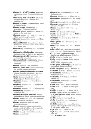 khuskachay Wasi Tantakuy [khuskachay
wasi tantakuy] wanlla. Consejo de la judicatura
(rk)
khuskachay wasi yuyaychaq [khuskachay
wasi yuyaychax] wanlla. Consejero de la
judicatura (rk)
khuskachaymanta [khuskachaymanta] wanlla.
s.t. Jurídico, a (rk)
khuskacharana [khuskacharana] LPZ
kuskacharana s. Aportar por igual (pat)
khuskan [khuskan] (kuskan)	
  	
  LPZ kuskan PTS
khuskan s.t. Del medio (pat)
khuskan (khuskan)	
  	
  LPZ kuskan PTS chiru. s.t.
Mitad (arusimiñee, ceq, lot, pat, rk)
khuskan [khuskan ] CBB khuskan s., s.t. Mitad,
medio (xa)
khuskan khuskan [khuskan khuskan] (kuskan	
  
kuskan)	
  	
  LPZ kuskan kuskan PTS khuskan khuskan
s.t. A medias (pat)
khuskanchay [khuskanchay] LPZ r.p. Igualar
(pat)
khuskanchay, khallunchay [khuskanchay,
khallunchay] yupa. r.p. Partir en dos (arusimiñee)
khuskipayay, k'uskiy [khuskipayay, k'uskiy ]
r.p. Escudriñar (arusimiñee)
khuskiy, t'ukuriy, umanchariy [khuskiy,
t'ukuriy, umanchariy] yacha. r.p. Analizar
(arusimiñee)
khusku [khusku] s. Tinte (arusimiñee)
khuskuy jamut'anay [khuskuy jamut'anay] r.
mp. Razonar, discurrir (arusimiñee)
khutmu, pusaqmanta juknin, khusmu
[khutmu, pusaxmanta ujnin, khusmu ] tupu. s.t., s.
Octava parte de un entero (arusimiñee)
khutu <kallawaya [khutu] LPZ mallki. s.
Kallawa jampi. Planta medicinal (pat)
khuyakuy [khuyakuy] r. ku Compadecerse
(arusimiñee)
khuyakuy [khuyakuy] PTS r.p. Compadecer,
ser compasivo
khuyakuy [khuyakuy] LPZ r.p. Solidario (pat)
khuyapayaq [khuyapayax] LPZ s.t., s.
Solidario,a (pat)
khuyasqa Kanapaq Kamachi [khuyasqa
kanapax kamachi] wanlla. Recurso de amparo (rk)
khuyay (khuyay)	
  	
  CHU PTS r.p. Compadecer,
tener misericordia (ceq, lot, str)
khuyay [khuyay] r.p. Sentir (con juicio y
corazón) (arusimiñee)
khuyay [khuyay] r.t. Causa conmiseración,
mucha pena (p ej. huérfano, pobre, marginado,
flaquísimo, agonizando) (pat, rk)
khuyay [khuyay] s. Compasión (arusimiñee)
khuyay miserable (rk)
khuyayaykuy [ ] (kuyayaykuy)	
  	
  PTS r. mp.
Enflaquecer (rk)
khuyuna [khuyuna] CHU s. Silbato, pito (rk)
khuyunakuy [khuyunakuy] LPZ r.p. Silbarse
(pat)
khuyusqa [khuyusqa] LPZ ph. Silbado (pat)
khuyusqa [khuyusqa] simi. s.t., s. Fricativas
(Montalvo, 1996: 22)
khuyuy (khuyuy)	
  	
  CHU LPZ PTS r. mp.
Silbar (lot, pat)
kwarta <kas. [kuarta] s. Palmo (ceq, rh)
kwarta <kas. [kwarta] LPZ tupu. s.t. Makiwan
tupuna. Cuarta (pat)
kwartiyay <kas. [kuarteyay] r.p. Medir por
palmos (ceq)
kwinta qukuy <kas.: [kwinta qokuy] PTS r.ku
Darse cuenta
kwintu <kas. [kwentu] CHU PTS s. Cuento
(str, rk)
kwintu q'ipi <kas. Cuento + q'ipi [kwento q'epi]
CBB PTS s.t., s. Cuentero, chismoso (h&s, rk)
k' 9 [k'] qillqa. s. Jisq'un ñiqi qillqa
ñancharisqa qillqakunamanta. K', k'; letra
k'acha [k'acha] s.t. Amable (ceq)
k'acha [k'acha] s.t. Sumaq. Bonito, hermoso
(ceq, lot, rh, str)
Bueno, amable, amigable (ceq, lot)
k'acha qillqa, salta qillqa [k'acha qelqa, salta
qelqa] Figura literaria (arusimiñee)
k'acha rimaykuna musuq. s. Literatura (rk)
k'achacha [k'achacha] s. Estética (arusimiñee)
k'achachakuy (k'achachakuy)	
  	
  PTS r. ku
Embellecerse (lot)
k'achachay [k'achachay] r.p. Embellecer,
adornar (rk)
k'achanchay [k'achanchay] r.p. Adornar,
hermosear (ceq, rk)
k'achi [k'achi ] yupa. s. Vértice (arusimiñee)
k'achi [k'achi ] s., s.t. Diente de leche, agudo
(ceq)
k'achita (k'achita)	
  	
  PTS s.t. Bonita (lot, rk)
k'achitu <k'acha + Sp. dim. -ito [k'achitu] PTS
s.t. P'achayki k'achitu kasqa. Bonito, hermoso
(ceq, lot, rh, rk)
k'achiy [k'achiy] r.p. Arar césped (ceq)
k'achu [k'achu] LPZ s.t., s. Linsi, machu
machu. Alaraco (pat)
k'achula [k'achula] LPZ s.t., s. Alabancioso,
primero en hacer algo, hablador, cuello, muestra
la cara que sea alabado (pat)
k'aja (k'aja)	
  	
  PTS s. Brasas (lot, rh)
k'aja [k'aja] LPZ s. Comida espesa, comida
seca (pat)
LPZ arroz k'aja (pat)
 