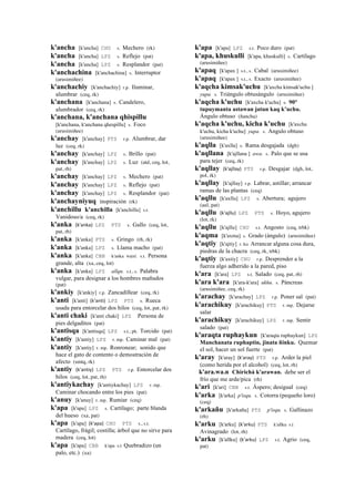 k'ancha [k'ancha] CHU s. Mechero (rk)
k'ancha [k'ancha] LPZ s. Reflejo (pat)
k'ancha [k'ancha] LPZ s. Resplandor (pat)
k'anchachina [k'anchachina] s. Interruptor
(arusimiñee)
k'anchachiy [k'anchachiy] r.p. Iluminar,
alumbrar (ceq, rk)
k'anchana [k'anchana] s. Candelero,
alumbrador (ceq, rk)
k'anchana, k'anchana qhispillu
[k'anchana, k'anchana qhespillu] s. Foco
(arusimiñee)
k'anchay [k'anchay] PTS r.p. Alumbrar, dar
luz (ceq, rk)
k'anchay [k'anchay] LPZ s. Brillo (pat)
k'anchay [k'anchay] LPZ s. Luz (atd, ceq, lot,
pat, rh)
k'anchay [k'anchay] LPZ s. Mechero (pat)
k'anchay [k'anchay] LPZ s. Reflejo (pat)
k'anchay [k'anchay] LPZ s. Resplandor (pat)
k'anchayniyuq inspiración (rk)
k'anchillu k'anchilla [k'anchillu] s.t.
Vanidoso/a (ceq, rk)
k'anka (k'anka)	
  	
  LPZ PTS s. Gallo (ceq, lot,
pat, rh)
k'anka [k'anka] PTS s. Gringo (rh, rk)
k'anka [k'anka] LPZ s. Llama macho (pat)
k'anka [k'anka] CBB k'anka wasi. s.t. Persona
grande, alta (xa, ceq, lot)
k'anka [k'anka] LPZ allqu. s.t., s. Palabra
vulgar, para designar a los hombres mañudos
(pat)
k'ankiy [k'ankiy] r.p. Zancadillear (ceq, rk)
k'anti [k'anti] (k'anti)	
  	
  LPZ PTS s. Rueca
usada para entorcelar dos hilos (ceq, lot, pat, rk)
k'anti chaki [k'anti chaki] LPZ Persona de
pies delgaditos (pat)
k'antisqa [k'antisqa] LPZ s.t., ph. Torcido (pat)
k'antiy [k'antiy] LPZ r. mp. Caminar mal (pat)
k'antiy [k'antiy] r. mp. Ronronear; sonido que
hace el gato de contento o demostración de
afecto (smtq, rk)
k'antiy (k'antiy)	
  	
  LPZ PTS r.p. Entorcelar dos
hilos (ceq, lot, pat, rh)
k'antiykachay [k'antiykachay] LPZ r. mp.
Caminar chocando entre los pies (pat)
k'anuy [k'anuy] r. mp. Rumiar (ceq)
k'apa [k'apa] LPZ s. Cartílago; parte blanda
del hueso (xa, pat)
k'apa [k'apa] (k'apa)	
  	
  CHU PTS s., s.t.
Cartílago, frágil; costilla; árbol que no sirve para
madera (ceq, lot)
k'apa [k'apa] CBB k'apa s.t Quebradizo (un
palo, etc.) (xa)
k'apa [k'apa] LPZ s.t. Poco duro (pat)
k'apa, khuskulli [k'apa, khuskulli] s. Cartílago
(arusimiñee)
k'apaq [k'apax ] s.t., s. Cabal (arusimiñee)
k'apaq [k'apax ] s.t., s. Exacto (arusimiñee)
k'aqcha kimsak'uchu [k'axcha kimsak'uchu ]
yupa. s. Triángulo obtusángulo (arusimiñee)
k'aqcha k'uchu [k'axcha k'uchu] s. 90°
tupuymanta astawan jatun kaq k’uchu.
Ángulo obtuso (ñancha)
k'aqcha k'uchu, kicha k'uchu [k'axcha
k'uchu, kicha k'uchu] yupa. s. Angulo obtuso
(arusimiñee)
k'aqlla [k'axlla] s. Rama desgajada (dgh)
k'aqllana [k'ajllana ] awa. s. Palo que se usa
para tejer (ceq, rk)
k'aqllay (k'ajllay)	
  	
  PTS r.p. Desgajar (dgh, lot,
pol, rk)
k'aqllay [k'ajllay] r.p. Labrar, astillar; arrancar
ramas de las plantas (ceq)
k'aqllu [k'axllu] LPZ s. Abertura; agujero
(aul, pat)
k'aqllu (k'ajllu)	
  	
  LPZ PTS s. Hoyo, agujero
(lot, rk)
k'aqllu [k'ajllu] CHU s.t. Angosto (ceq, trbk)
k'aqma [k'axma] s. Grado (ángulo) (arusimiñee)
k'aqtiy [k'ajtiy] r. ku Arrancar alguna cosa dura,
piedras de la chacra (ceq, rk, trbk)
k'aqtiy [k'axtiy] CHU r.p. Desprender a la
fuerza algo adherido a la pared, piso
k'ara [k'ara] LPZ s.t. Salado (ceq, pat, rh)
k'ara k'ara [k'ara-k'ara] ukhu. s. Páncreas
(arusimiñee, ceq, rk)
k'arachay [k'arachay] LPZ r.p. Poner sal (pat)
k'arachikuy [k'arachikuy] PTS r. mp. Dejarse
salar
k'arachikuy [k'arachikuy] LPZ r. mp. Sentir
salado (pat)
k'araqta ruphaykun [k'araqta ruphaykun] LPZ
Manchanata ruphaptin, jinata ñinku. Quemar
el sol, hacer un sol fuerte (pat)
k'aray [k'aray] (k'aray)	
  	
  PTS r.p. Arder la piel
(como herida por el alcohol) (ceq, lot, rh)
k'ara.wa.n Chirichá k'arawan. debe ser el
frío que me arde/pica (rh)
k'ari [k'ari] CBB s.t. Áspero; desigual (ceq)
k'arka [k'arka] p'isqu. s. Cotorra (pequeño loro)
(ceq)
k'arkañu [k'arkañu] PTS p'isqu. s. Gallinazo
(rh)
k'arku [k'arku] (k'arku)	
  	
  PTS k'allku s.t
Avinagrado (lot, rh)
k'arku [k'allku] (k'arku)	
  	
  LPZ s.t. Agrio (ceq,
pat)
 