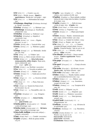 k'iri (k'iri)	
  	
  PTS s. Cicatriz (ceq, lot)
k'iri [k'iri] s. Herida ñawpan : Qquiri, o
qquirichascca. Herida assi <con golpe>. (dgh)
k'iri [k'iri] LPZ s.t. Maltratadura del cuerpo
(pat)
k'irichasqa, chuqrisqa [k'irichasqa, choxrisqa]
ph. Herido (arusimiñee)
k'irichay [k'irichay] LPZ r.p. Maltratar (pat)
k'irinchasqa [k'irinchasqa] ph. Encallecido;
achaparrado (ceq)
k'irinchay [k'irinchay] r.p. Endurecer (ceq)
k'irinchay [k'irinchay] r.p. Impedir el
crecimiento (ceq)
k'iririn [k'iririn] CBB k'irirín s. Hígado;
páncreas (xa, guz )
k'iririn [k'iririn] ukhu. s. Vesícula biliar (ceq)
k'iririy [k'iririy] LPZ r.p. Maltratar a golpes
(pat)
k'irisqa [k'irisqa] LPZ ph. Maltratado; herido
(guz pat, smtq)
k'iriy [k'iriy] LPZ r.p. Golpear (pat)
k'iriy [k'iriy] r.p. Herir; recrujir; chirriar (ceq)
k'irku [k'irku] LPZ s.t. Juk p'acha mana
sumaq qunachu, millay chuqru. Ropa sucia,
áspera, endurecida (pat)
LPZ awqan : quña (pat)
k'irniy [k'irniy ] r. mp. Rechinar (arusimiñee)
k'iru [k'iru] LPZ s.t. Envuelto en pañales (pat)
k'iruna [k'iruna] LPZ s. Pañales (pat)
k'iruna [k'iruna] PTS s. Tejido para envolver
al bebé (rh)
k'iruy (k'iluy)	
  	
  LPZ PTS r.p. Envolver al bebé
(ceq, gro, pat, rh)
k'isa (k'isa)	
  	
  LPZ PTS s. Pasas, fruta seca
(ceq, lot, pat)
k'isay [k'isay] r.mr. Secarse las frutas al sol;
hacerse pasas (lay, rk)
k'isay [k'isay] sxx r.p. Susceptible, estar (rk,
guz )
k'isaykuy [k'isaykuy] LPZ r. mp. Arrugarse
(pat)
k'isichu [k'isichu] LPZ s. Jatun k'isichu.
Hormiga (pat)
LPZ puka k'isichu (pat)
k'isichu jutk'u [k'isichu jusk'u] LPZ Entrada
a nido de hormigas (pat)
k'isichu runtu [k'isichu runtu] LPZ Sik'imira
runtu. Huevecillos de hormiga (pat)
k'isku kalli, kallijun [k'isku kalli, kallijun] s.
Callejón (arusimiñee)
k'ispa [k'ispa] llimp'i. s.t., s. Castaño (arusimiñee)
k'ispiña [k'ispiña] s. Bollo de quinua molida
(ceq, rh)
k'ispiña <aym. [k'ispiña] LPZ s. Pan de
cañawa, caya o quinua a la olla (pat)
k'ispiñay [k'ispiñay] r.p. Hacer puñado; moldear
harina de maíz o trigo entre los dedos y la palma
de la mano (ceq)
k'ispiñu (k'ispiñu)	
  	
  PTS s. Bollo de masa
cocido al vapor kikin : k'ispiña (lot)
k'istu [k'istu] llimp'i. s.t. Color oscuro (ceq)
k'istuy [k'istuy] r.p. Furgonear (ceq)
k'isuna [k'isuna] LPZ s. Objeto para limpiar
(pat)
k'isuna [k'isuna] s. Raedor; instrumento para
raer, raspar, extraer residuos (pol, smtq)
k'isuy [k'isuy] r.p. Limpiar los residuos (smtq)
k'isuy [k'isuy] r.p. Raspar; raer (lay, pol)
k'ita (k'ita)	
  	
  CHU LPZ PTS s.t. Cimarrón;
escapado del hogar; animal, planta ñawpan :
Qquita. Cimarron huydor. (dgh, lot, pat, rh, str)
k'ita [k'ita] LPZ s.t., s. Silvestre; salvaje
qhaway : sallqa (ceq, pat)
k'ita khuchi [k'ita khuchi] s. Puerco montés
ñawpan : Cintiru o qquitacoche Puerco
montes. (dgh)
k'ita papa [k'ita papa] LPZ s. Papa silvestre
(pat)
k'ita quwi [k'ita qowi] LPZ s. Conejo silvestre
(ceq, pat)
k'ita uchu [k'ita uchu] s. Ají silvestre ñawpan :
Qquita vchu. Agi brauo siluestre. (dgh)
k'ita waka [k'ita waka] s. Anta (pol,i )
k'itaku [k'itaku] s.t., s. Huraño, huidizo; animal
que se acostumbra huir de la casa (ceq)
k'itaku [k'itaku] LPZ s.t., s. Mañoso (pat)
k'itakuy [k'itakuy] LPZ r. mp. Ausentarse,
escapar sin avisar (pat)
k'itakuy [k'itakuy] sxx r. mp. Escaparse de la
casa (rk)
k'uchi [k'uchi] s.t. Diligente (ceq, rh)
k'uchi [k'uchi] LPZ s.t., s. Despierto (pat)
k'uchi [k'uchi] s.t., s. Dinámico (arusimiñee)
k'uchi [k'uchi] LPZ s.t., s. Sano (persona,
animal) (pat)
k'uchi k'uchi [k'uchi k'uchi] PTS r.t.
Diligentemente (rk)
k'uchiyay [k'uchiyay] LPZ r. mp. Aliviarse de
la enfermedad (pat)
k'uchiyay [k'uchiyay] CHU r. mp. Hacendoso,
volverse
k'uchu [k'uchu] (k'uchu)	
  	
  CHU LPZ PTS s.
Rincón (ceq, lot, pat, rh, str)
mayu k'uchu rincón de río
qaqa k'uchu rinconada
k'uchukama Hasta el rincón
 