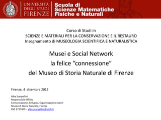 Corso di Studi in
SCIENZE E MATERIALI PER LA CONSERVAZIONE E IL RESTAURO
Insegnamento di MUSEOLOGIA SCIENTIFICA E NATURALISTICA

Musei e Social Network
la felice “connessione”
del Museo di Storia Naturale di Firenze
Firenze, 4 dicembre 2013
Alba Scarpellini
Responsabile Ufficio
Comunicazione, Sviluppo, Organizzazione eventi
Museo di Storia Naturale, Firenze
055 2757409 – alba.scarpellini@unifi.it

 