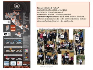 Ecco un’ iniziativa di “valore”
#INVASIONIDIGITALI (20-28 APRILE 2013)
CO-CREATION OF CULTURAL VALUE
#LiberariamoLaCultura - #LaCulturaSiamoNoi
Le #invasionidigitali sono una rete di eventi nazionali rivolti alla
diffusione e valorizzazione del nostro patrimonio artistico-culturale
attraverso l’utilizzo di internet e dei social media.

Orto Botanico, Firenze 28 aprile 2013

MSN Alba Scarpellini

 