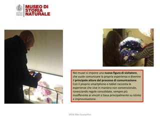 Nei musei si impone una nuova figura di visitatore,
che vuole comunicare la propria esperienza e divenire
il principale attore del processo di comunicazione.
Con il proprio smartphone o tablet racconta le
esperienze che vive in maniera non convenzionale,
rovesciando regole consolidate, sempre più
insofferente ai vincoli si basa principalmente su istinto
e improvvisazione.

MSN Alba Scarpellini

 