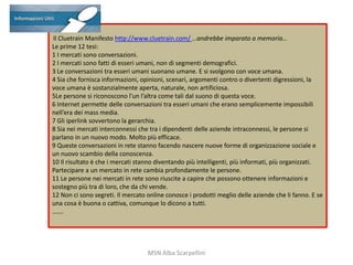 Il Cluetrain Manifesto http://www.cluetrain.com/ …andrebbe imparato a memoria…
Le prime 12 tesi:
1 I mercati sono conversazioni.
2 I mercati sono fatti di esseri umani, non di segmenti demografici.
3 Le conversazioni tra esseri umani suonano umane. E si svolgono con voce umana.
4 Sia che fornisca informazioni, opinioni, scenari, argomenti contro o divertenti digressioni, la
voce umana è sostanzialmente aperta, naturale, non artificiosa.
5Le persone si riconoscono l’un l’altra come tali dal suono di questa voce.
6 Internet permette delle conversazioni tra esseri umani che erano semplicemente impossibili
nell’era dei mass media.
7 Gli iperlink sovvertono la gerarchia.
8 Sia nei mercati interconnessi che tra i dipendenti delle aziende intraconnessi, le persone si
parlano in un nuovo modo. Molto più efficace.
9 Queste conversazioni in rete stanno facendo nascere nuove forme di organizzazione sociale e
un nuovo scambio della conoscenza.
10 Il risultato è che i mercati stanno diventando più intelligenti, più informati, più organizzati.
Partecipare a un mercato in rete cambia profondamente le persone.
11 Le persone nei mercati in rete sono riuscite a capire che possono ottenere informazioni e
sostegno più tra di loro, che da chi vende.
12 Non ci sono segreti. Il mercato online conosce i prodotti meglio delle aziende che li fanno. E se
una cosa è buona o cattiva, comunque lo dicono a tutti.
…….

MSN Alba Scarpellini

 